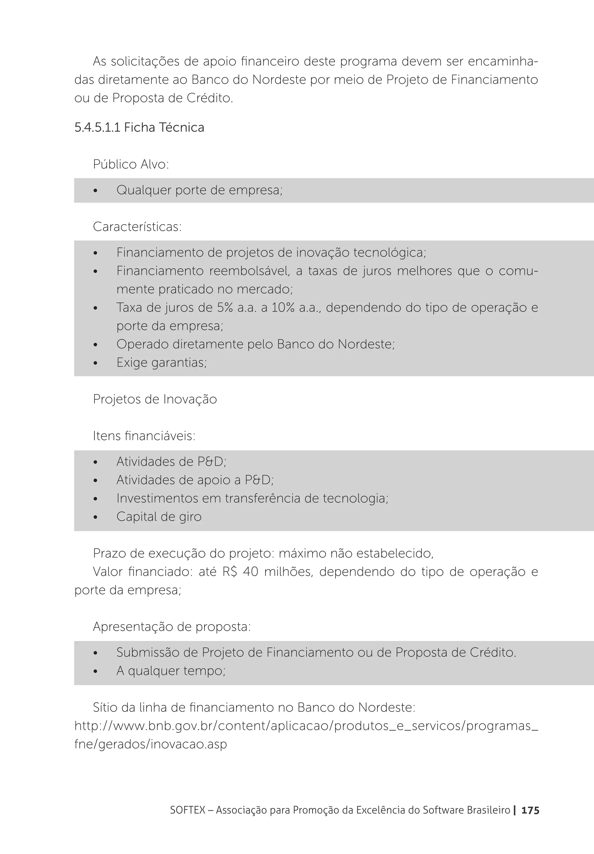 As solicitações de apoio financeiro deste programa devem ser encaminha-
das diretamente ao Banco do Nordeste por meio de Projeto de Financiamento
ou de Proposta de Crédito.

5.4.5.1.1 Ficha Técnica

   Público Alvo:
   •	   Qualquer porte de empresa;

   Características:
   •	   Financiamento de projetos de inovação tecnológica;
   •	   Financiamento reembolsável, a taxas de juros melhores que o comu-
        mente praticado no mercado;
   •	   Taxa de juros de 5% a.a. a 10% a.a., dependendo do tipo de operação e
        porte da empresa;
   •	   Operado diretamente pelo Banco do Nordeste;
   •	   Exige garantias;

   Projetos de Inovação

   Itens financiáveis:
   •	   Atividades de P&D;
   •	   Atividades de apoio a P&D;
   •	   Investimentos em transferência de tecnologia;
   •	   Capital de giro

   Prazo de execução do projeto: máximo não estabelecido,
   Valor financiado: até R$ 40 milhões, dependendo do tipo de operação e
porte da empresa;

   Apresentação de proposta:
   •	   Submissão de Projeto de Financiamento ou de Proposta de Crédito.
   •	   A qualquer tempo;

   Sítio da linha de financiamento no Banco do Nordeste:
http://www.bnb.gov.br/content/aplicacao/produtos_e_servicos/programas_
fne/gerados/inovacao.asp



                   SOFTEX – Associação para Promoção da Excelência do Software Brasileiro | 175
 