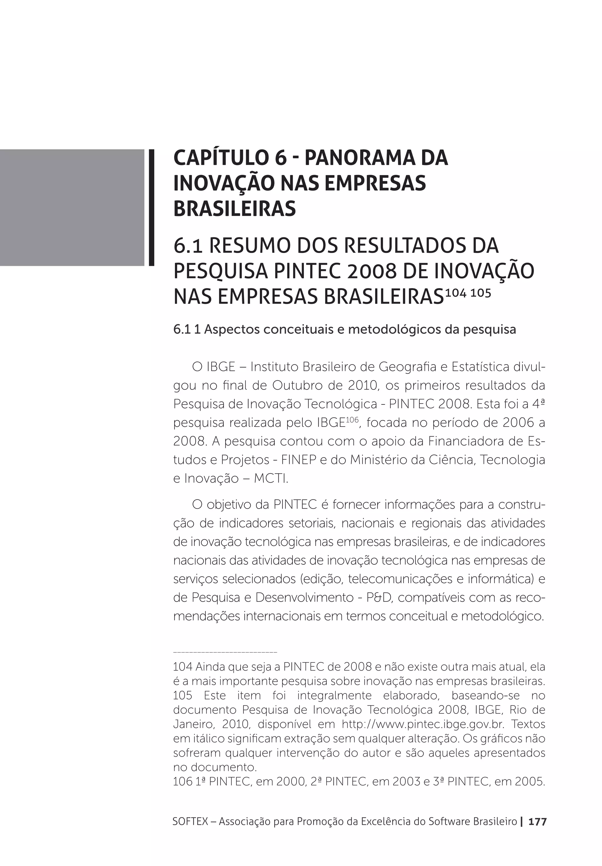 Capítulo 6 - Panorama da
Inovação nas Empresas
Brasileiras
6.1 Resumo dos resultados da
Pesquisa PINTEC 2008 de Inovação
nas Empresas Brasileiras104 105
6.1 1 Aspectos conceituais e metodológicos da pesquisa

    O IBGE – Instituto Brasileiro de Geografia e Estatística divul-
gou no final de Outubro de 2010, os primeiros resultados da
Pesquisa de Inovação Tecnológica - PINTEC 2008. Esta foi a 4ª
pesquisa realizada pelo IBGE106, focada no período de 2006 a
2008. A pesquisa contou com o apoio da Financiadora de Es-
tudos e Projetos - FINEP e do Ministério da Ciência, Tecnologia
e Inovação – MCTI.
    O objetivo da PINTEC é fornecer informações para a constru-
ção de indicadores setoriais, nacionais e regionais das atividades
de inovação tecnológica nas empresas brasileiras, e de indicadores
nacionais das atividades de inovação tecnológica nas empresas de
serviços selecionados (edição, telecomunicações e informática) e
de Pesquisa e Desenvolvimento - P&D, compatíveis com as reco-
mendações internacionais em termos conceitual e metodológico.

__________________________

104 Ainda que seja a PINTEC de 2008 e não existe outra mais atual, ela
é a mais importante pesquisa sobre inovação nas empresas brasileiras.
105 Este item foi integralmente elaborado, baseando-se no
documento Pesquisa de Inovação Tecnológica 2008, IBGE, Rio de
Janeiro, 2010, disponível em http://www.pintec.ibge.gov.br. Textos
em itálico significam extração sem qualquer alteração. Os gráficos não
sofreram qualquer intervenção do autor e são aqueles apresentados
no documento.
106 1ª PINTEC, em 2000, 2ª PINTEC, em 2003 e 3ª PINTEC, em 2005.


SOFTEX – Associação para Promoção da Excelência do Software Brasileiro | 177
 