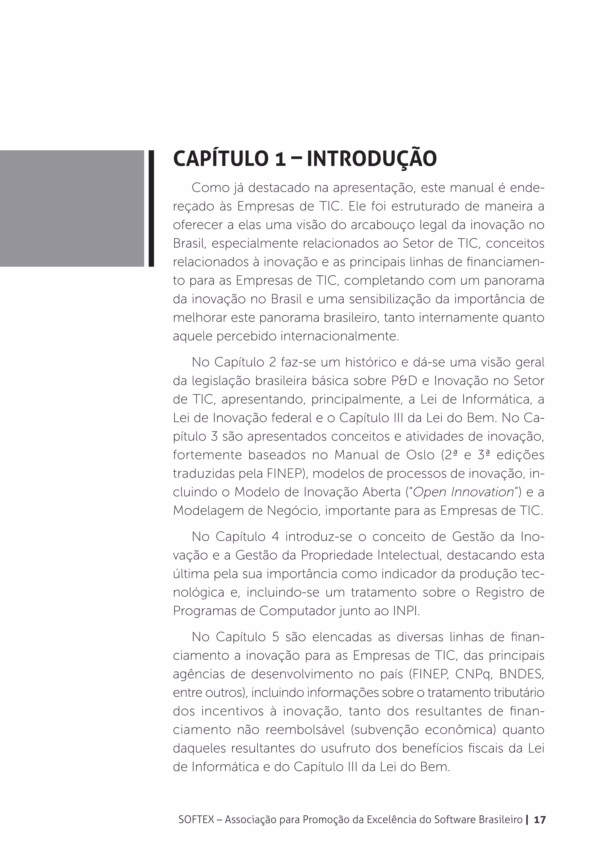 Capítulo 1 – Introdução
    Como já destacado na apresentação, este manual é ende-
reçado às Empresas de TIC. Ele foi estruturado de maneira a
oferecer a elas uma visão do arcabouço legal da inovação no
Brasil, especialmente relacionados ao Setor de TIC, conceitos
relacionados à inovação e as principais linhas de financiamen-
to para as Empresas de TIC, completando com um panorama
da inovação no Brasil e uma sensibilização da importância de
melhorar este panorama brasileiro, tanto internamente quanto
aquele percebido internacionalmente.
    No Capítulo 2 faz-se um histórico e dá-se uma visão geral
da legislação brasileira básica sobre P&D e Inovação no Setor
de TIC, apresentando, principalmente, a Lei de Informática, a
Lei de Inovação federal e o Capítulo III da Lei do Bem. No Ca-
pítulo 3 são apresentados conceitos e atividades de inovação,
fortemente baseados no Manual de Oslo (2ª e 3ª edições
traduzidas pela FINEP), modelos de processos de inovação, in-
cluindo o Modelo de Inovação Aberta (“Open Innovation”) e a
Modelagem de Negócio, importante para as Empresas de TIC.
    No Capítulo 4 introduz-se o conceito de Gestão da Ino-
vação e a Gestão da Propriedade Intelectual, destacando esta
última pela sua importância como indicador da produção tec-
nológica e, incluindo-se um tratamento sobre o Registro de
Programas de Computador junto ao INPI.
   No Capítulo 5 são elencadas as diversas linhas de finan-
ciamento a inovação para as Empresas de TIC, das principais
agências de desenvolvimento no país (FINEP, CNPq, BNDES,
entre outros), incluindo informações sobre o tratamento tributário
dos incentivos à inovação, tanto dos resultantes de finan-
ciamento não reembolsável (subvenção econômica) quanto
daqueles resultantes do usufruto dos benefícios fiscais da Lei
de Informática e do Capítulo III da Lei do Bem.


SOFTEX – Associação para Promoção da Excelência do Software Brasileiro | 17
 