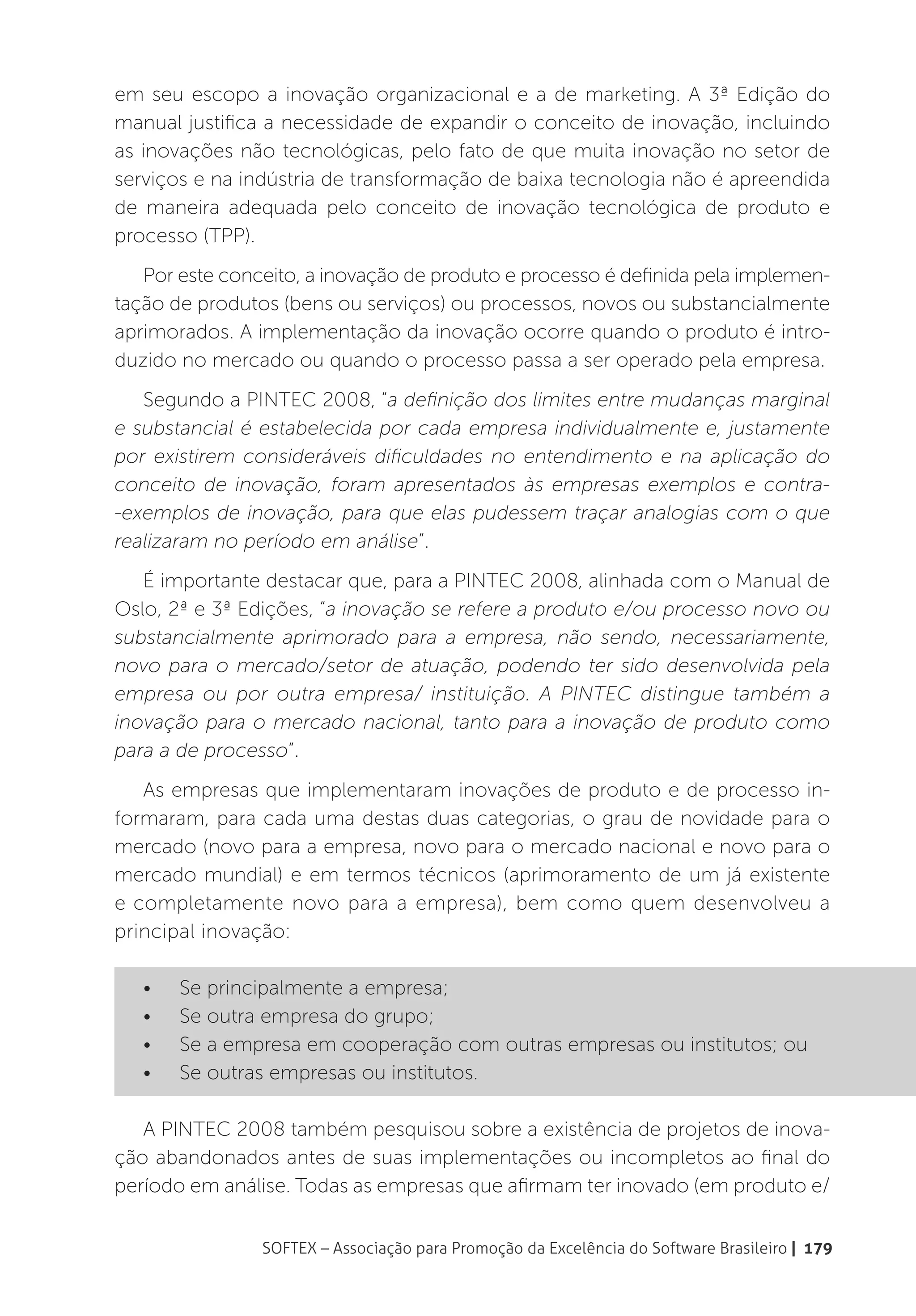 em seu escopo a inovação organizacional e a de marketing. A 3ª Edição do
manual justifica a necessidade de expandir o conceito de inovação, incluindo
as inovações não tecnológicas, pelo fato de que muita inovação no setor de
serviços e na indústria de transformação de baixa tecnologia não é apreendida
de maneira adequada pelo conceito de inovação tecnológica de produto e
processo (TPP).
   Por este conceito, a inovação de produto e processo é definida pela implemen-
tação de produtos (bens ou serviços) ou processos, novos ou substancialmente
aprimorados. A implementação da inovação ocorre quando o produto é intro-
duzido no mercado ou quando o processo passa a ser operado pela empresa.
   Segundo a PINTEC 2008, “a definição dos limites entre mudanças marginal
e substancial é estabelecida por cada empresa individualmente e, justamente
por existirem consideráveis dificuldades no entendimento e na aplicação do
conceito de inovação, foram apresentados às empresas exemplos e contra-
-exemplos de inovação, para que elas pudessem traçar analogias com o que
realizaram no período em análise”.
   É importante destacar que, para a PINTEC 2008, alinhada com o Manual de
Oslo, 2ª e 3ª Edições, “a inovação se refere a produto e/ou processo novo ou
substancialmente aprimorado para a empresa, não sendo, necessariamente,
novo para o mercado/setor de atuação, podendo ter sido desenvolvida pela
empresa ou por outra empresa/ instituição. A PINTEC distingue também a
inovação para o mercado nacional, tanto para a inovação de produto como
para a de processo”.
   As empresas que implementaram inovações de produto e de processo in-
formaram, para cada uma destas duas categorias, o grau de novidade para o
mercado (novo para a empresa, novo para o mercado nacional e novo para o
mercado mundial) e em termos técnicos (aprimoramento de um já existente
e completamente novo para a empresa), bem como quem desenvolveu a
principal inovação:

   •	   Se principalmente a empresa;
   •	   Se outra empresa do grupo;
   •	   Se a empresa em cooperação com outras empresas ou institutos; ou
   •	   Se outras empresas ou institutos.

   A PINTEC 2008 também pesquisou sobre a existência de projetos de inova-
ção abandonados antes de suas implementações ou incompletos ao final do
período em análise. Todas as empresas que afirmam ter inovado (em produto e/


                SOFTEX – Associação para Promoção da Excelência do Software Brasileiro | 179
 