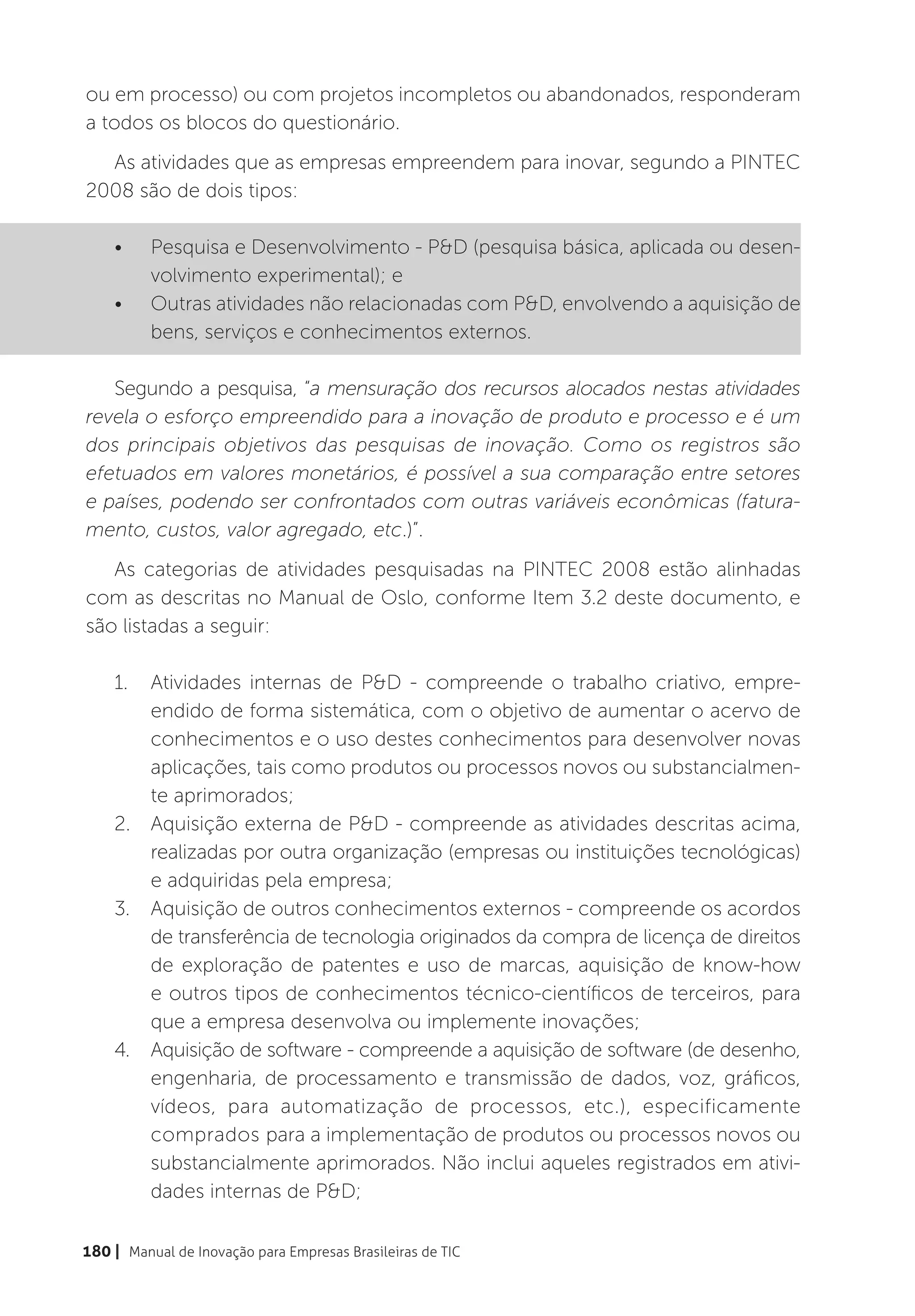 ou em processo) ou com projetos incompletos ou abandonados, responderam
a todos os blocos do questionário.
  As atividades que as empresas empreendem para inovar, segundo a PINTEC
2008 são de dois tipos:

    •	    Pesquisa e Desenvolvimento - P&D (pesquisa básica, aplicada ou desen-
          volvimento experimental); e
    •	    Outras atividades não relacionadas com P&D, envolvendo a aquisição de
          bens, serviços e conhecimentos externos.

   Segundo a pesquisa, “a mensuração dos recursos alocados nestas atividades
revela o esforço empreendido para a inovação de produto e processo e é um
dos principais objetivos das pesquisas de inovação. Como os registros são
efetuados em valores monetários, é possível a sua comparação entre setores
e países, podendo ser confrontados com outras variáveis econômicas (fatura-
mento, custos, valor agregado, etc.)”.
   As categorias de atividades pesquisadas na PINTEC 2008 estão alinhadas
com as descritas no Manual de Oslo, conforme Item 3.2 deste documento, e
são listadas a seguir:

    1.	 Atividades internas de P&D - compreende o trabalho criativo, empre-
        endido de forma sistemática, com o objetivo de aumentar o acervo de
        conhecimentos e o uso destes conhecimentos para desenvolver novas
        aplicações, tais como produtos ou processos novos ou substancialmen-
        te aprimorados;
    2.	 Aquisição externa de P&D - compreende as atividades descritas acima,
        realizadas por outra organização (empresas ou instituições tecnológicas)
        e adquiridas pela empresa;
    3.	 Aquisição de outros conhecimentos externos - compreende os acordos
        de transferência de tecnologia originados da compra de licença de direitos
        de exploração de patentes e uso de marcas, aquisição de know-how
        e outros tipos de conhecimentos técnico-científicos de terceiros, para
        que a empresa desenvolva ou implemente inovações;
    4.	 Aquisição de software - compreende a aquisição de software (de desenho,
        engenharia, de processamento e transmissão de dados, voz, gráficos,
        vídeos, para automatização de processos, etc.), especificamente
        comprados para a implementação de produtos ou processos novos ou
        substancialmente aprimorados. Não inclui aqueles registrados em ativi-
        dades internas de P&D;

180 | Manual de Inovação para Empresas Brasileiras de TIC
 
