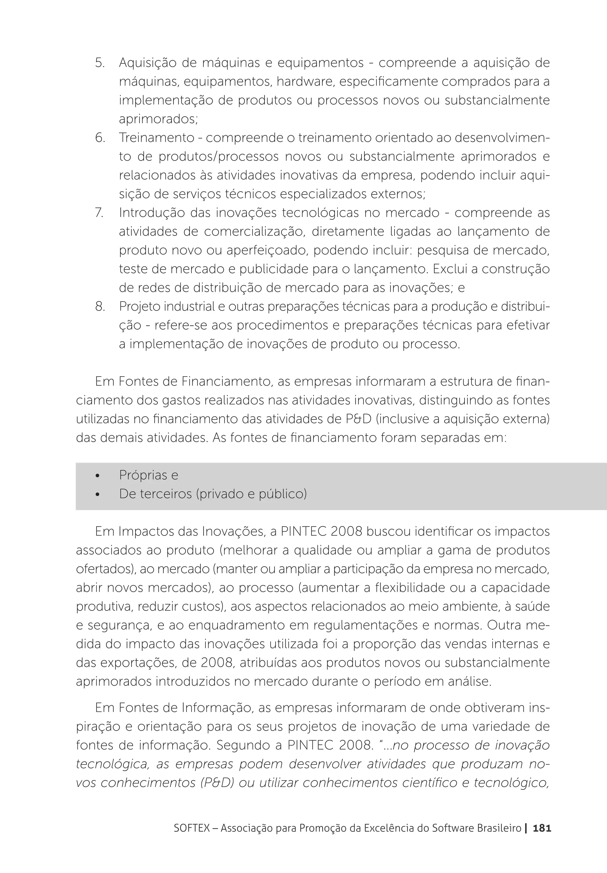 5.	 Aquisição de máquinas e equipamentos - compreende a aquisição de
       máquinas, equipamentos, hardware, especificamente comprados para a
       implementação de produtos ou processos novos ou substancialmente
       aprimorados;
   6.	 Treinamento - compreende o treinamento orientado ao desenvolvimen-
       to de produtos/processos novos ou substancialmente aprimorados e
       relacionados às atividades inovativas da empresa, podendo incluir aqui-
       sição de serviços técnicos especializados externos;
   7.	 Introdução das inovações tecnológicas no mercado - compreende as
       atividades de comercialização, diretamente ligadas ao lançamento de
       produto novo ou aperfeiçoado, podendo incluir: pesquisa de mercado,
       teste de mercado e publicidade para o lançamento. Exclui a construção
       de redes de distribuição de mercado para as inovações; e
   8.	 Projeto industrial e outras preparações técnicas para a produção e distribui-
       ção - refere-se aos procedimentos e preparações técnicas para efetivar
       a implementação de inovações de produto ou processo.

     Em Fontes de Financiamento, as empresas informaram a estrutura de finan-
ciamento dos gastos realizados nas atividades inovativas, distinguindo as fontes
utilizadas no financiamento das atividades de P&D (inclusive a aquisição externa)
das demais atividades. As fontes de financiamento foram separadas em:

   •	   Próprias e
   •	   De terceiros (privado e público)

   Em Impactos das Inovações, a PINTEC 2008 buscou identificar os impactos
associados ao produto (melhorar a qualidade ou ampliar a gama de produtos
ofertados), ao mercado (manter ou ampliar a participação da empresa no mercado,
abrir novos mercados), ao processo (aumentar a flexibilidade ou a capacidade
produtiva, reduzir custos), aos aspectos relacionados ao meio ambiente, à saúde
e segurança, e ao enquadramento em regulamentações e normas. Outra me-
dida do impacto das inovações utilizada foi a proporção das vendas internas e
das exportações, de 2008, atribuídas aos produtos novos ou substancialmente
aprimorados introduzidos no mercado durante o período em análise.
    Em Fontes de Informação, as empresas informaram de onde obtiveram ins-
piração e orientação para os seus projetos de inovação de uma variedade de
fontes de informação. Segundo a PINTEC 2008. “...no processo de inovação
tecnológica, as empresas podem desenvolver atividades que produzam no-
vos conhecimentos (P&D) ou utilizar conhecimentos científico e tecnológico,


                 SOFTEX – Associação para Promoção da Excelência do Software Brasileiro | 181
 