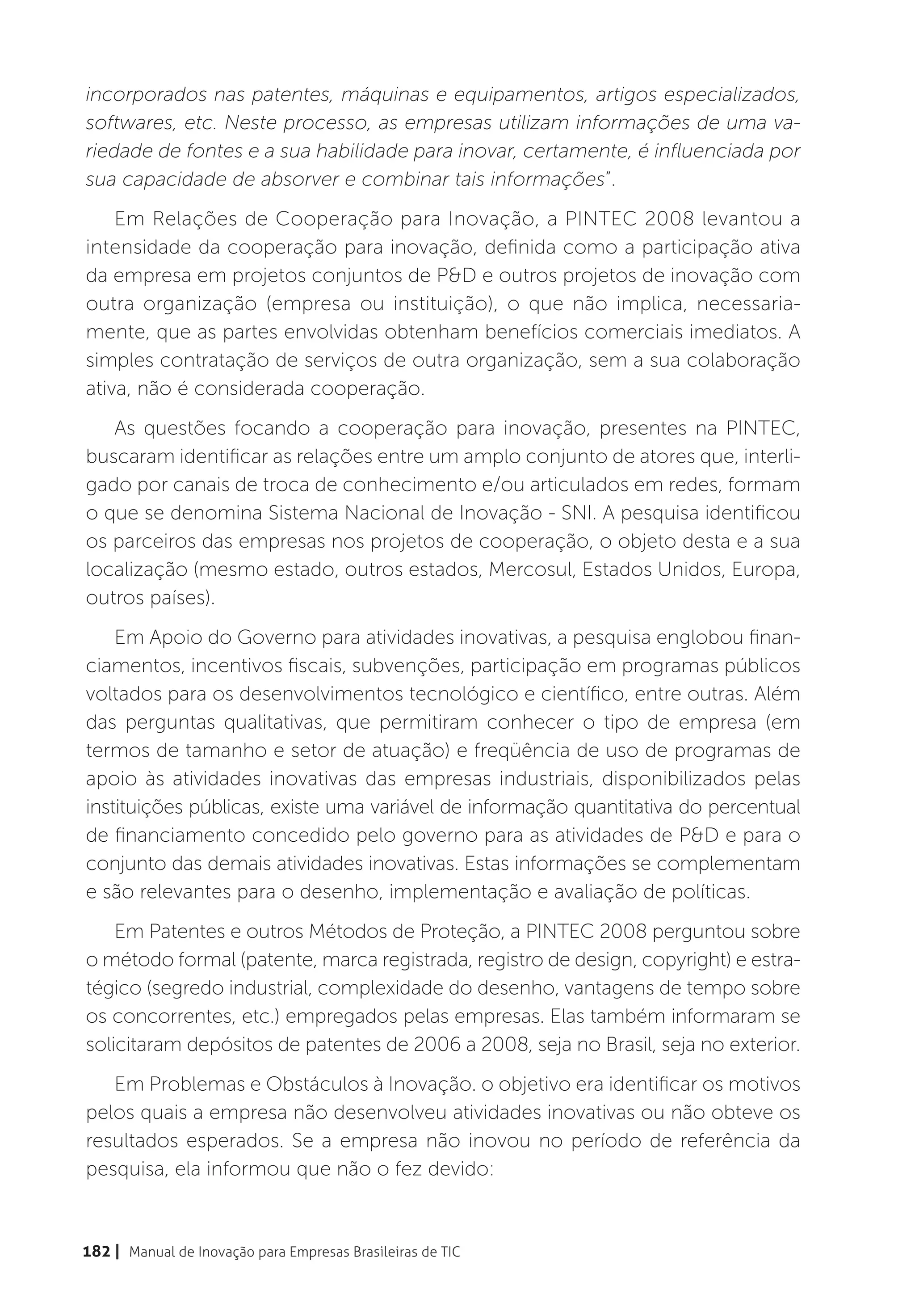 incorporados nas patentes, máquinas e equipamentos, artigos especializados,
softwares, etc. Neste processo, as empresas utilizam informações de uma va-
riedade de fontes e a sua habilidade para inovar, certamente, é influenciada por
sua capacidade de absorver e combinar tais informações”.
    Em Relações de Cooperação para Inovação, a PINTEC 2008 levantou a
intensidade da cooperação para inovação, definida como a participação ativa
da empresa em projetos conjuntos de P&D e outros projetos de inovação com
outra organização (empresa ou instituição), o que não implica, necessaria-
mente, que as partes envolvidas obtenham benefícios comerciais imediatos. A
simples contratação de serviços de outra organização, sem a sua colaboração
ativa, não é considerada cooperação.
   As questões focando a cooperação para inovação, presentes na PINTEC,
buscaram identificar as relações entre um amplo conjunto de atores que, interli-
gado por canais de troca de conhecimento e/ou articulados em redes, formam
o que se denomina Sistema Nacional de Inovação - SNI. A pesquisa identificou
os parceiros das empresas nos projetos de cooperação, o objeto desta e a sua
localização (mesmo estado, outros estados, Mercosul, Estados Unidos, Europa,
outros países).
    Em Apoio do Governo para atividades inovativas, a pesquisa englobou finan-
ciamentos, incentivos fiscais, subvenções, participação em programas públicos
voltados para os desenvolvimentos tecnológico e científico, entre outras. Além
das perguntas qualitativas, que permitiram conhecer o tipo de empresa (em
termos de tamanho e setor de atuação) e freqüência de uso de programas de
apoio às atividades inovativas das empresas industriais, disponibilizados pelas
instituições públicas, existe uma variável de informação quantitativa do percentual
de financiamento concedido pelo governo para as atividades de P&D e para o
conjunto das demais atividades inovativas. Estas informações se complementam
e são relevantes para o desenho, implementação e avaliação de políticas.
    Em Patentes e outros Métodos de Proteção, a PINTEC 2008 perguntou sobre
o método formal (patente, marca registrada, registro de design, copyright) e estra-
tégico (segredo industrial, complexidade do desenho, vantagens de tempo sobre
os concorrentes, etc.) empregados pelas empresas. Elas também informaram se
solicitaram depósitos de patentes de 2006 a 2008, seja no Brasil, seja no exterior.
   Em Problemas e Obstáculos à Inovação. o objetivo era identificar os motivos
pelos quais a empresa não desenvolveu atividades inovativas ou não obteve os
resultados esperados. Se a empresa não inovou no período de referência da
pesquisa, ela informou que não o fez devido:



182 | Manual de Inovação para Empresas Brasileiras de TIC
 
