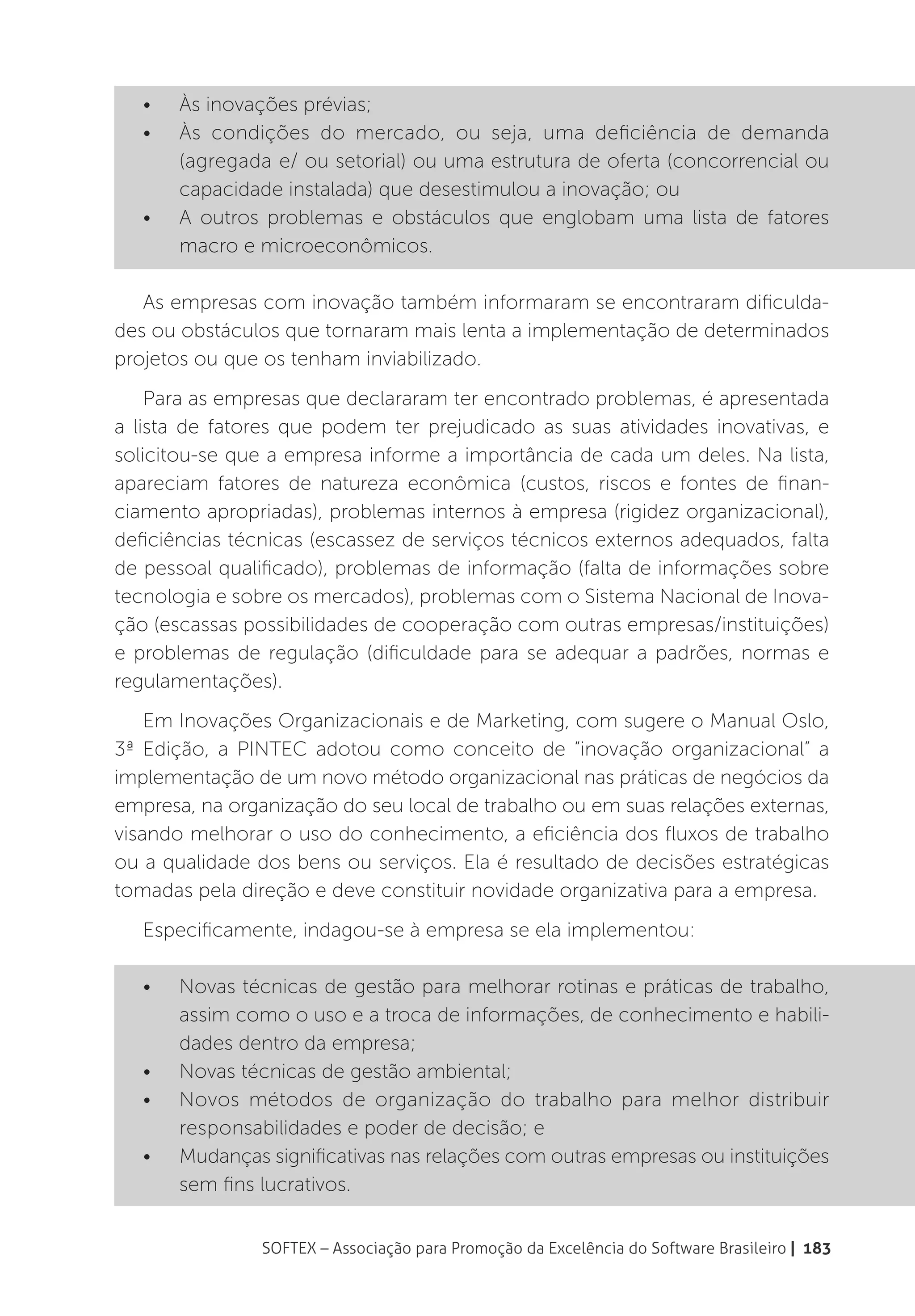 •	   Às inovações prévias;
   •	   Às condições do mercado, ou seja, uma deficiência de demanda
        (agregada e/ ou setorial) ou uma estrutura de oferta (concorrencial ou
        capacidade instalada) que desestimulou a inovação; ou
   •	   A outros problemas e obstáculos que englobam uma lista de fatores
        macro e microeconômicos.

   As empresas com inovação também informaram se encontraram dificulda-
des ou obstáculos que tornaram mais lenta a implementação de determinados
projetos ou que os tenham inviabilizado.
    Para as empresas que declararam ter encontrado problemas, é apresentada
a lista de fatores que podem ter prejudicado as suas atividades inovativas, e
solicitou-se que a empresa informe a importância de cada um deles. Na lista,
apareciam fatores de natureza econômica (custos, riscos e fontes de finan-
ciamento apropriadas), problemas internos à empresa (rigidez organizacional),
deficiências técnicas (escassez de serviços técnicos externos adequados, falta
de pessoal qualificado), problemas de informação (falta de informações sobre
tecnologia e sobre os mercados), problemas com o Sistema Nacional de Inova-
ção (escassas possibilidades de cooperação com outras empresas/instituições)
e problemas de regulação (dificuldade para se adequar a padrões, normas e
regulamentações).
    Em Inovações Organizacionais e de Marketing, com sugere o Manual Oslo,
3ª Edição, a PINTEC adotou como conceito de “inovação organizacional” a
implementação de um novo método organizacional nas práticas de negócios da
empresa, na organização do seu local de trabalho ou em suas relações externas,
visando melhorar o uso do conhecimento, a eficiência dos fluxos de trabalho
ou a qualidade dos bens ou serviços. Ela é resultado de decisões estratégicas
tomadas pela direção e deve constituir novidade organizativa para a empresa.
   Especificamente, indagou-se à empresa se ela implementou:

   •	   Novas técnicas de gestão para melhorar rotinas e práticas de trabalho,
        assim como o uso e a troca de informações, de conhecimento e habili-
        dades dentro da empresa;
   •	   Novas técnicas de gestão ambiental;
   •	   Novos métodos de organização do trabalho para melhor distribuir
        responsabilidades e poder de decisão; e
   •	   Mudanças significativas nas relações com outras empresas ou instituições
        sem fins lucrativos.


                 SOFTEX – Associação para Promoção da Excelência do Software Brasileiro | 183
 