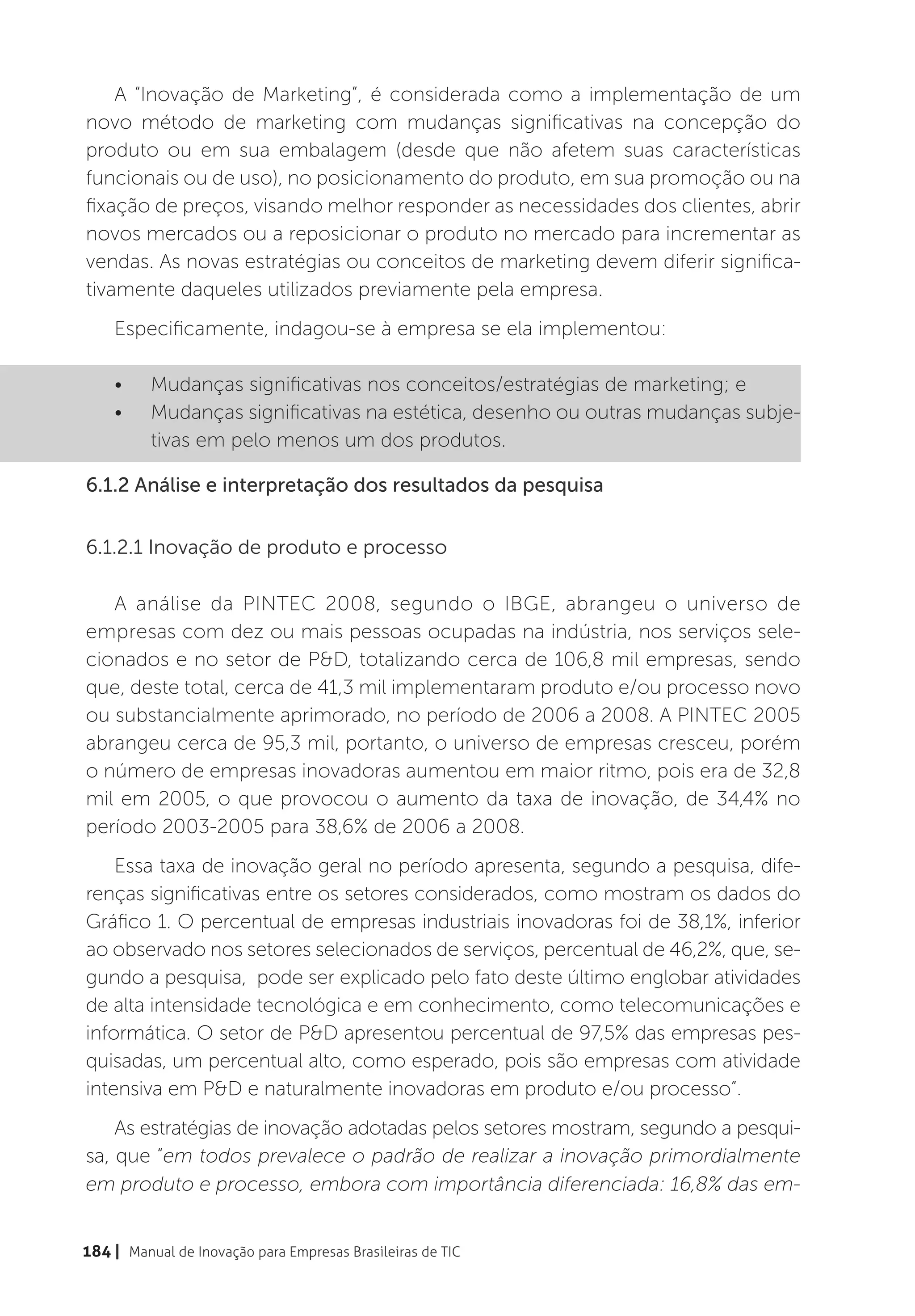 A “Inovação de Marketing”, é considerada como a implementação de um
novo método de marketing com mudanças significativas na concepção do
produto ou em sua embalagem (desde que não afetem suas características
funcionais ou de uso), no posicionamento do produto, em sua promoção ou na
fixação de preços, visando melhor responder as necessidades dos clientes, abrir
novos mercados ou a reposicionar o produto no mercado para incrementar as
vendas. As novas estratégias ou conceitos de marketing devem diferir significa-
tivamente daqueles utilizados previamente pela empresa.
    Especificamente, indagou-se à empresa se ela implementou:

    •	    Mudanças significativas nos conceitos/estratégias de marketing; e
    •	    Mudanças significativas na estética, desenho ou outras mudanças subje-
          tivas em pelo menos um dos produtos.

6.1.2 Análise e interpretação dos resultados da pesquisa


6.1.2.1 Inovação de produto e processo

   A análise da PINTEC 2008, segundo o IBGE, abrangeu o universo de
empresas com dez ou mais pessoas ocupadas na indústria, nos serviços sele-
cionados e no setor de P&D, totalizando cerca de 106,8 mil empresas, sendo
que, deste total, cerca de 41,3 mil implementaram produto e/ou processo novo
ou substancialmente aprimorado, no período de 2006 a 2008. A PINTEC 2005
abrangeu cerca de 95,3 mil, portanto, o universo de empresas cresceu, porém
o número de empresas inovadoras aumentou em maior ritmo, pois era de 32,8
mil em 2005, o que provocou o aumento da taxa de inovação, de 34,4% no
período 2003-2005 para 38,6% de 2006 a 2008.
    Essa taxa de inovação geral no período apresenta, segundo a pesquisa, dife-
renças significativas entre os setores considerados, como mostram os dados do
Gráfico 1. O percentual de empresas industriais inovadoras foi de 38,1%, inferior
ao observado nos setores selecionados de serviços, percentual de 46,2%, que, se-
gundo a pesquisa, pode ser explicado pelo fato deste último englobar atividades
de alta intensidade tecnológica e em conhecimento, como telecomunicações e
informática. O setor de P&D apresentou percentual de 97,5% das empresas pes-
quisadas, um percentual alto, como esperado, pois são empresas com atividade
intensiva em P&D e naturalmente inovadoras em produto e/ou processo”.
    As estratégias de inovação adotadas pelos setores mostram, segundo a pesqui-
sa, que “em todos prevalece o padrão de realizar a inovação primordialmente
em produto e processo, embora com importância diferenciada: 16,8% das em-


184 | Manual de Inovação para Empresas Brasileiras de TIC
 