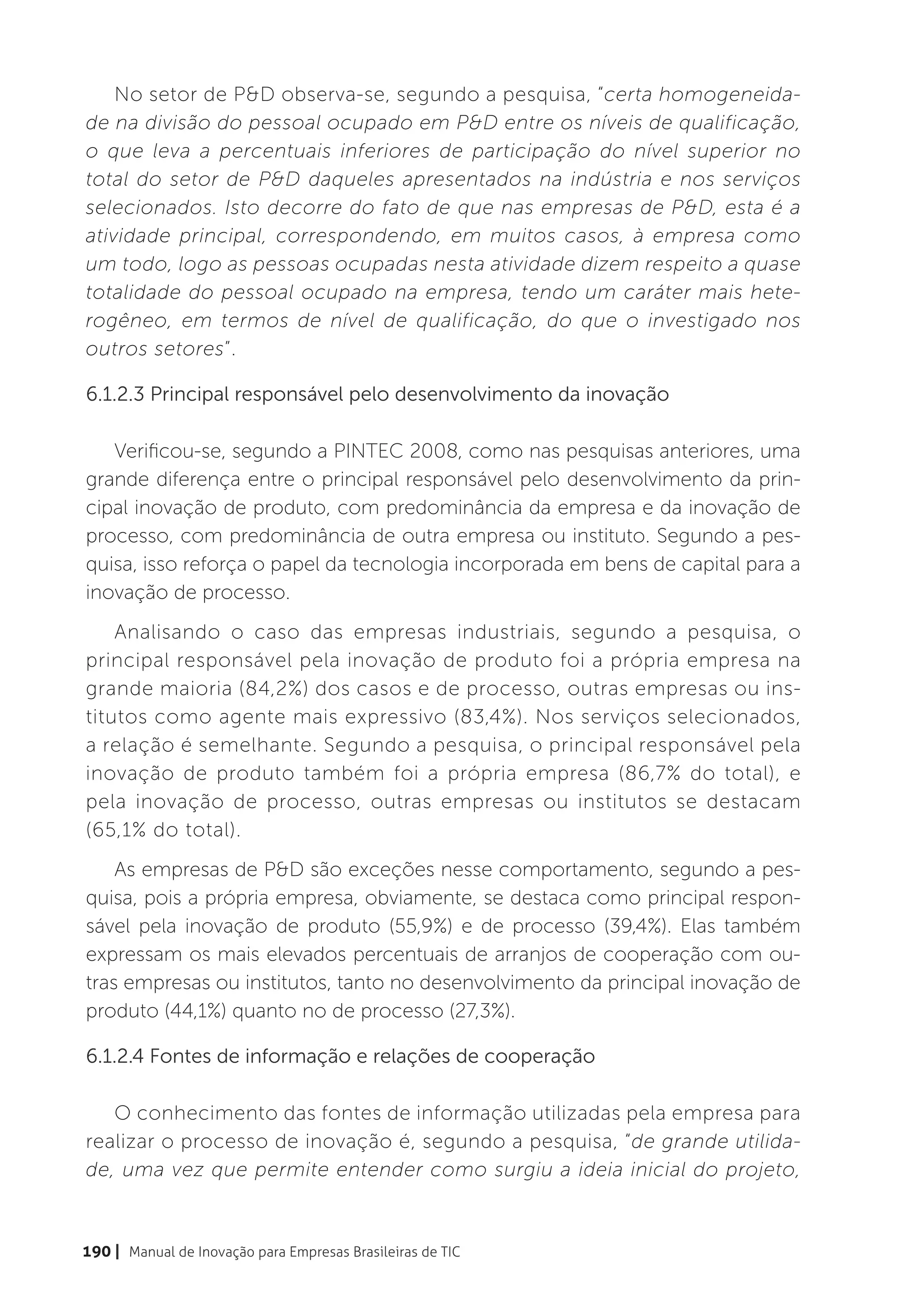 No setor de P&D observa-se, segundo a pesquisa, “certa homogeneida-
de na divisão do pessoal ocupado em P&D entre os níveis de qualificação,
o que leva a percentuais inferiores de participação do nível superior no
total do setor de P&D daqueles apresentados na indústria e nos serviços
selecionados. Isto decorre do fato de que nas empresas de P&D, esta é a
atividade principal, correspondendo, em muitos casos, à empresa como
um todo, logo as pessoas ocupadas nesta atividade dizem respeito a quase
totalidade do pessoal ocupado na empresa, tendo um caráter mais hete-
rogêneo, em termos de nível de qualificação, do que o investigado nos
outros setores”.

6.1.2.3 Principal responsável pelo desenvolvimento da inovação

   Verificou-se, segundo a PINTEC 2008, como nas pesquisas anteriores, uma
grande diferença entre o principal responsável pelo desenvolvimento da prin-
cipal inovação de produto, com predominância da empresa e da inovação de
processo, com predominância de outra empresa ou instituto. Segundo a pes-
quisa, isso reforça o papel da tecnologia incorporada em bens de capital para a
inovação de processo.
    Analisando o caso das empresas industriais, segundo a pesquisa, o
principal responsável pela inovação de produto foi a própria empresa na
grande maioria (84,2%) dos casos e de processo, outras empresas ou ins-
titutos como agente mais expressivo (83,4%). Nos serviços selecionados,
a relação é semelhante. Segundo a pesquisa, o principal responsável pela
inovação de produto também foi a própria empresa (86,7% do total), e
pela inovação de processo, outras empresas ou institutos se destacam
(65,1% do total).
    As empresas de P&D são exceções nesse comportamento, segundo a pes-
quisa, pois a própria empresa, obviamente, se destaca como principal respon-
sável pela inovação de produto (55,9%) e de processo (39,4%). Elas também
expressam os mais elevados percentuais de arranjos de cooperação com ou-
tras empresas ou institutos, tanto no desenvolvimento da principal inovação de
produto (44,1%) quanto no de processo (27,3%).

6.1.2.4 Fontes de informação e relações de cooperação

   O conhecimento das fontes de informação utilizadas pela empresa para
realizar o processo de inovação é, segundo a pesquisa, “de grande utilida-
de, uma vez que permite entender como surgiu a ideia inicial do projeto,


190 | Manual de Inovação para Empresas Brasileiras de TIC
 