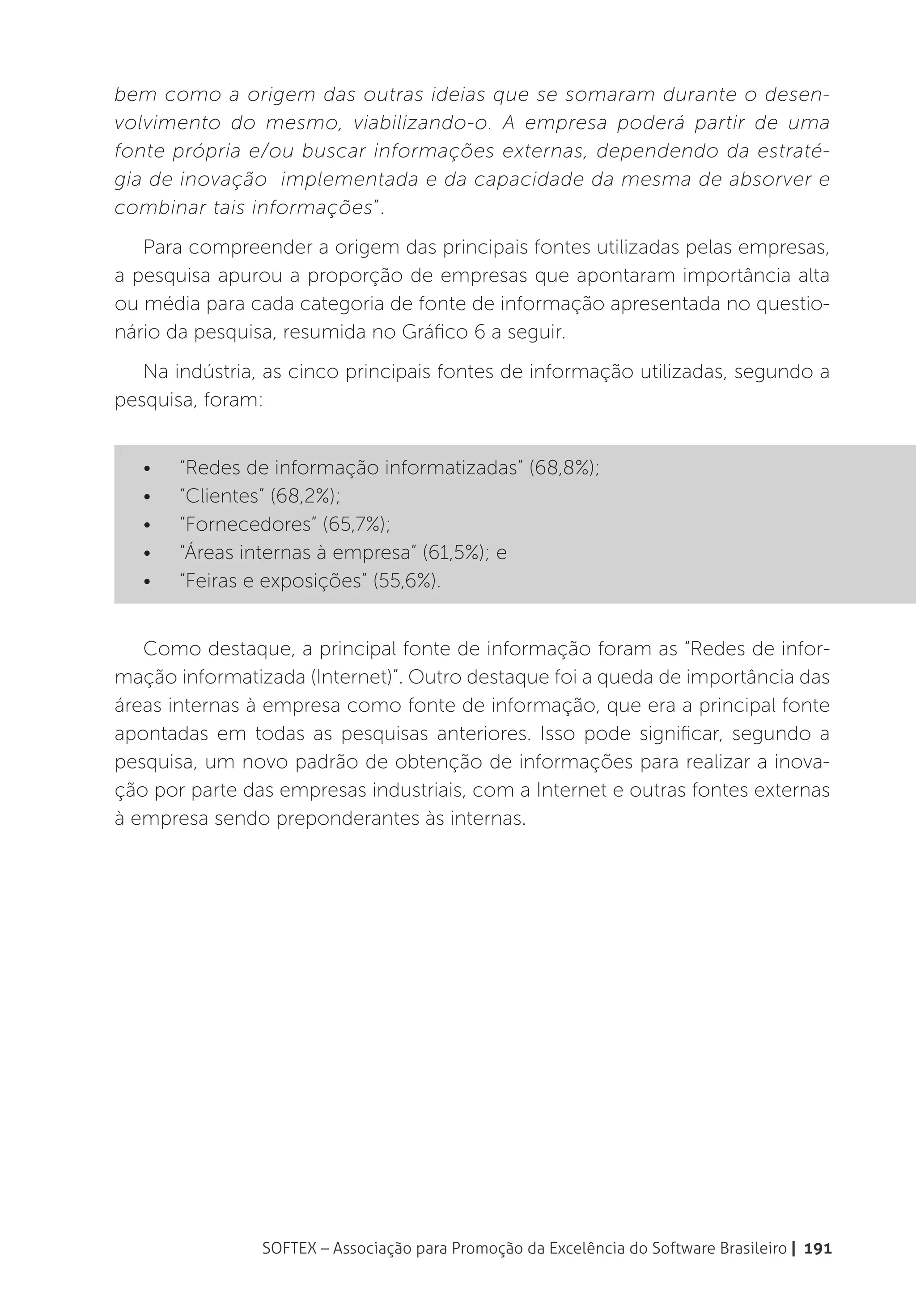 bem como a origem das outras ideias que se somaram durante o desen-
volvimento do mesmo, viabilizando-o. A empresa poderá partir de uma
fonte própria e/ou buscar informações externas, dependendo da estraté-
gia de inovação implementada e da capacidade da mesma de absorver e
combinar tais informações”.
   Para compreender a origem das principais fontes utilizadas pelas empresas,
a pesquisa apurou a proporção de empresas que apontaram importância alta
ou média para cada categoria de fonte de informação apresentada no questio-
nário da pesquisa, resumida no Gráfico 6 a seguir.
   Na indústria, as cinco principais fontes de informação utilizadas, segundo a
pesquisa, foram:


   •	   “Redes de informação informatizadas” (68,8%);
   •	   “Clientes” (68,2%);
   •	   “Fornecedores” (65,7%);
   •	   “Áreas internas à empresa” (61,5%); e
   •	   “Feiras e exposições” (55,6%).


   Como destaque, a principal fonte de informação foram as “Redes de infor-
mação informatizada (Internet)”. Outro destaque foi a queda de importância das
áreas internas à empresa como fonte de informação, que era a principal fonte
apontadas em todas as pesquisas anteriores. Isso pode significar, segundo a
pesquisa, um novo padrão de obtenção de informações para realizar a inova-
ção por parte das empresas industriais, com a Internet e outras fontes externas
à empresa sendo preponderantes às internas.




                SOFTEX – Associação para Promoção da Excelência do Software Brasileiro | 191
 