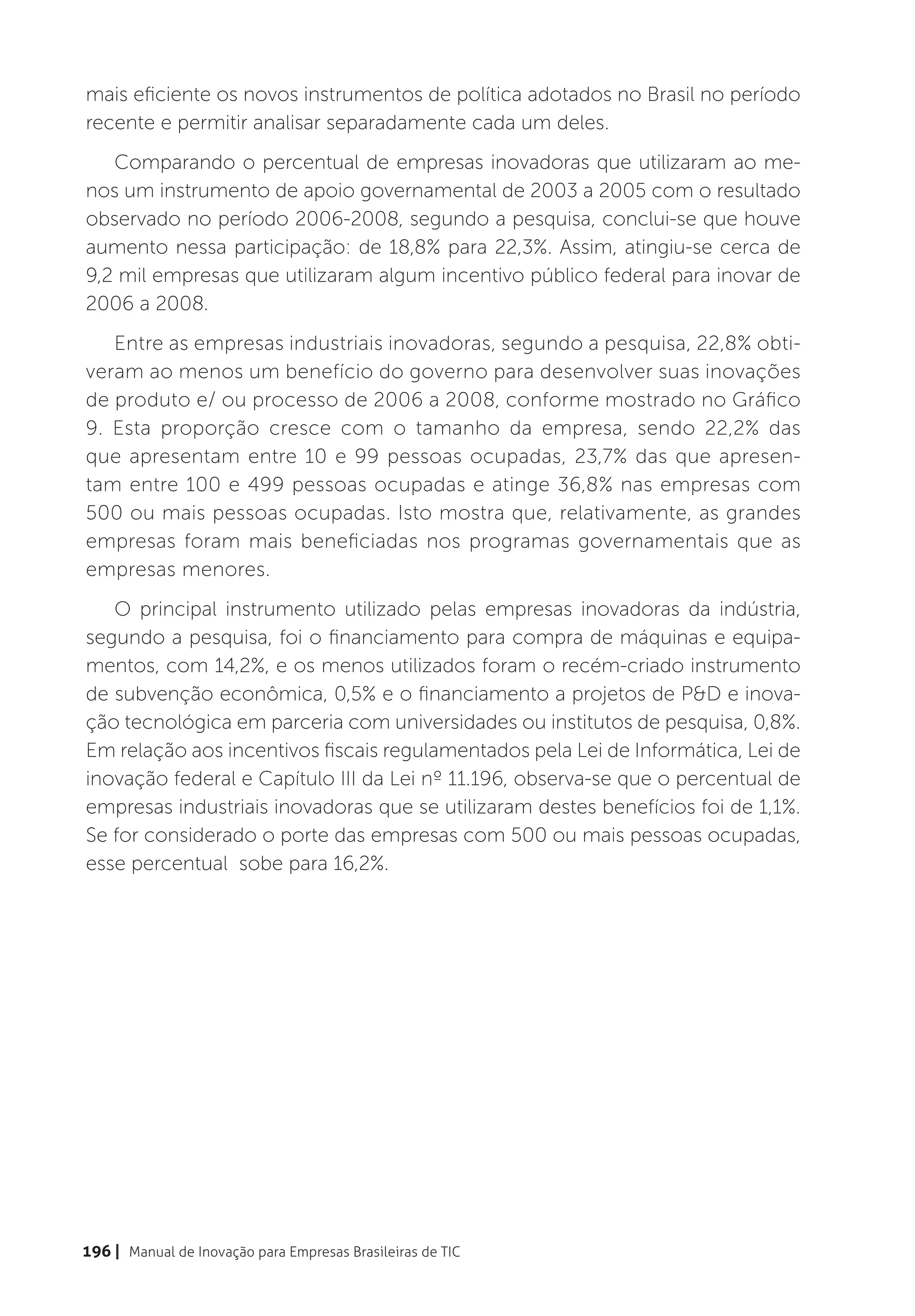 mais eficiente os novos instrumentos de política adotados no Brasil no período
recente e permitir analisar separadamente cada um deles.
   Comparando o percentual de empresas inovadoras que utilizaram ao me-
nos um instrumento de apoio governamental de 2003 a 2005 com o resultado
observado no período 2006-2008, segundo a pesquisa, conclui-se que houve
aumento nessa participação: de 18,8% para 22,3%. Assim, atingiu-se cerca de
9,2 mil empresas que utilizaram algum incentivo público federal para inovar de
2006 a 2008.
   Entre as empresas industriais inovadoras, segundo a pesquisa, 22,8% obti-
veram ao menos um benefício do governo para desenvolver suas inovações
de produto e/ ou processo de 2006 a 2008, conforme mostrado no Gráfico
9. Esta proporção cresce com o tamanho da empresa, sendo 22,2% das
que apresentam entre 10 e 99 pessoas ocupadas, 23,7% das que apresen-
tam entre 100 e 499 pessoas ocupadas e atinge 36,8% nas empresas com
500 ou mais pessoas ocupadas. Isto mostra que, relativamente, as grandes
empresas foram mais beneficiadas nos programas governamentais que as
empresas menores.
   O principal instrumento utilizado pelas empresas inovadoras da indústria,
segundo a pesquisa, foi o financiamento para compra de máquinas e equipa-
mentos, com 14,2%, e os menos utilizados foram o recém-criado instrumento
de subvenção econômica, 0,5% e o financiamento a projetos de P&D e inova-
ção tecnológica em parceria com universidades ou institutos de pesquisa, 0,8%.
Em relação aos incentivos fiscais regulamentados pela Lei de Informática, Lei de
inovação federal e Capítulo III da Lei nº 11.196, observa-se que o percentual de
empresas industriais inovadoras que se utilizaram destes benefícios foi de 1,1%.
Se for considerado o porte das empresas com 500 ou mais pessoas ocupadas,
esse percentual sobe para 16,2%.




196 | Manual de Inovação para Empresas Brasileiras de TIC
 