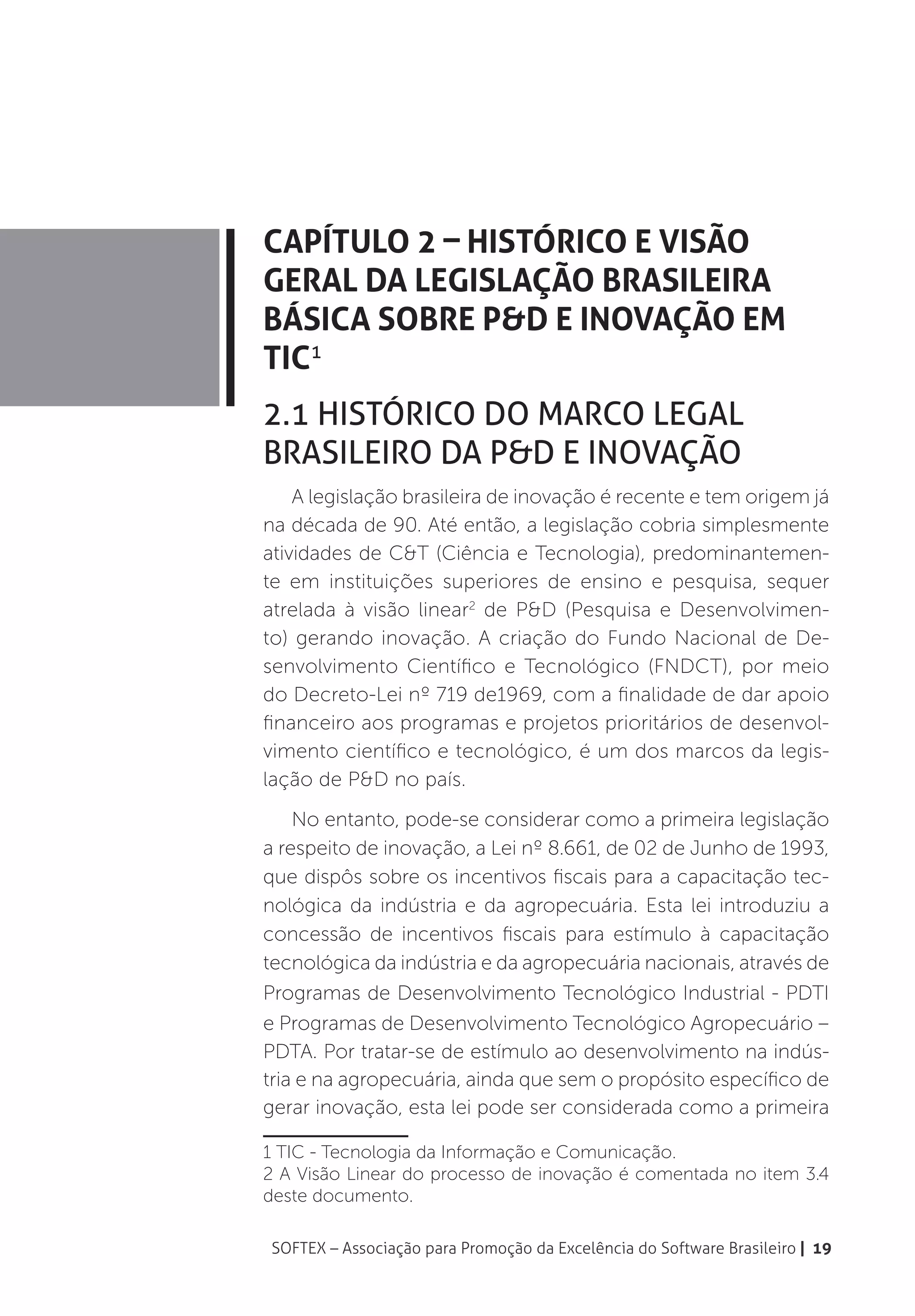 Capítulo 2 – Histórico e Visão
Geral da Legislação Brasileira
Básica sobre P&D e Inovação em
TIC1
2.1 Histórico do Marco Legal
Brasileiro da P&D e Inovação
    A legislação brasileira de inovação é recente e tem origem já
na década de 90. Até então, a legislação cobria simplesmente
atividades de C&T (Ciência e Tecnologia), predominantemen-
te em instituições superiores de ensino e pesquisa, sequer
atrelada à visão linear2 de P&D (Pesquisa e Desenvolvimen-
to) gerando inovação. A criação do Fundo Nacional de De-
senvolvimento Científico e Tecnológico (FNDCT), por meio
do Decreto-Lei nº 719 de1969, com a finalidade de dar apoio
financeiro aos programas e projetos prioritários de desenvol-
vimento científico e tecnológico, é um dos marcos da legis-
lação de P&D no país.
    No entanto, pode-se considerar como a primeira legislação
a respeito de inovação, a Lei nº 8.661, de 02 de Junho de 1993,
que dispôs sobre os incentivos fiscais para a capacitação tec-
nológica da indústria e da agropecuária. Esta lei introduziu a
concessão de incentivos fiscais para estímulo à capacitação
tecnológica da indústria e da agropecuária nacionais, através de
Programas de Desenvolvimento Tecnológico Industrial - PDTI
e Programas de Desenvolvimento Tecnológico Agropecuário –
PDTA. Por tratar-se de estímulo ao desenvolvimento na indús-
tria e na agropecuária, ainda que sem o propósito específico de
gerar inovação, esta lei pode ser considerada como a primeira

1 TIC - Tecnologia da Informação e Comunicação.
2 A Visão Linear do processo de inovação é comentada no item 3.4
deste documento.

SOFTEX – Associação para Promoção da Excelência do Software Brasileiro | 19
 
