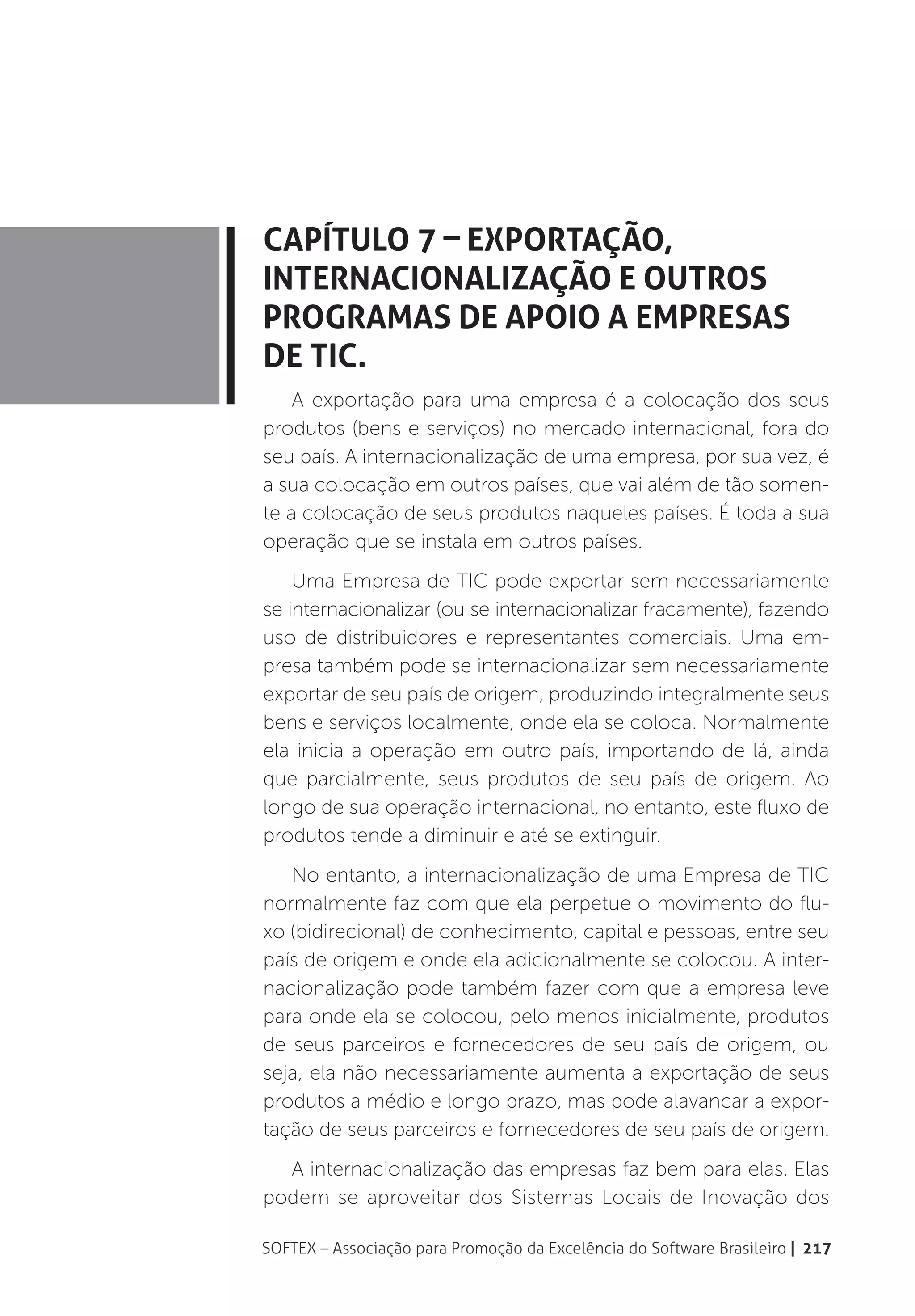 Capítulo 7 – Exportação,
Internacionalização e outros
programas de apoio a Empresas
de TIC.
    A exportação para uma empresa é a colocação dos seus
produtos (bens e serviços) no mercado internacional, fora do
seu país. A internacionalização de uma empresa, por sua vez, é
a sua colocação em outros países, que vai além de tão somen-
te a colocação de seus produtos naqueles países. É toda a sua
operação que se instala em outros países.
    Uma Empresa de TIC pode exportar sem necessariamente
se internacionalizar (ou se internacionalizar fracamente), fazendo
uso de distribuidores e representantes comerciais. Uma em-
presa também pode se internacionalizar sem necessariamente
exportar de seu país de origem, produzindo integralmente seus
bens e serviços localmente, onde ela se coloca. Normalmente
ela inicia a operação em outro país, importando de lá, ainda
que parcialmente, seus produtos de seu país de origem. Ao
longo de sua operação internacional, no entanto, este fluxo de
produtos tende a diminuir e até se extinguir.
   No entanto, a internacionalização de uma Empresa de TIC
normalmente faz com que ela perpetue o movimento do flu-
xo (bidirecional) de conhecimento, capital e pessoas, entre seu
país de origem e onde ela adicionalmente se colocou. A inter-
nacionalização pode também fazer com que a empresa leve
para onde ela se colocou, pelo menos inicialmente, produtos
de seus parceiros e fornecedores de seu país de origem, ou
seja, ela não necessariamente aumenta a exportação de seus
produtos a médio e longo prazo, mas pode alavancar a expor-
tação de seus parceiros e fornecedores de seu país de origem.
  A internacionalização das empresas faz bem para elas. Elas
podem se aproveitar dos Sistemas Locais de Inovação dos

SOFTEX – Associação para Promoção da Excelência do Software Brasileiro | 217
 