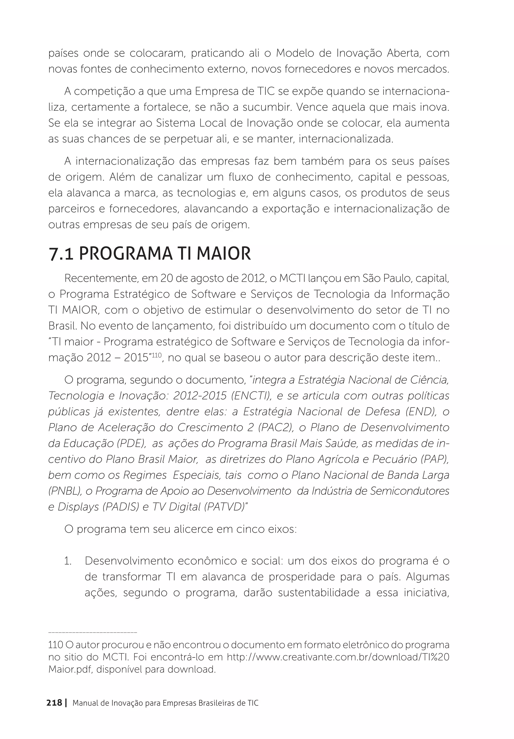 países onde se colocaram, praticando ali o Modelo de Inovação Aberta, com
novas fontes de conhecimento externo, novos fornecedores e novos mercados.
    A competição a que uma Empresa de TIC se expõe quando se internaciona-
liza, certamente a fortalece, se não a sucumbir. Vence aquela que mais inova.
Se ela se integrar ao Sistema Local de Inovação onde se colocar, ela aumenta
as suas chances de se perpetuar ali, e se manter, internacionalizada.
   A internacionalização das empresas faz bem também para os seus países
de origem. Além de canalizar um fluxo de conhecimento, capital e pessoas,
ela alavanca a marca, as tecnologias e, em alguns casos, os produtos de seus
parceiros e fornecedores, alavancando a exportação e internacionalização de
outras empresas de seu país de origem.

7.1 Programa TI Maior
    Recentemente, em 20 de agosto de 2012, o MCTI lançou em São Paulo, capital,
o Programa Estratégico de Software e Serviços de Tecnologia da Informação
TI MAIOR, com o objetivo de estimular o desenvolvimento do setor de TI no
Brasil. No evento de lançamento, foi distribuído um documento com o título de
“TI maior - Programa estratégico de Software e Serviços de Tecnologia da infor-
mação 2012 – 2015”110, no qual se baseou o autor para descrição deste item..
   O programa, segundo o documento, “integra a Estratégia Nacional de Ciência,
Tecnologia e Inovação: 2012-2015 (ENCTI), e se articula com outras políticas
públicas já existentes, dentre elas: a Estratégia Nacional de Defesa (END), o
Plano de Aceleração do Crescimento 2 (PAC2), o Plano de Desenvolvimento
da Educação (PDE), as ações do Programa Brasil Mais Saúde, as medidas de in-
centivo do Plano Brasil Maior, as diretrizes do Plano Agrícola e Pecuário (PAP),
bem como os Regimes Especiais, tais como o Plano Nacional de Banda Larga
(PNBL), o Programa de Apoio ao Desenvolvimento da Indústria de Semicondutores
e Displays (PADIS) e TV Digital (PATVD)”
    O programa tem seu alicerce em cinco eixos:

    1.	 Desenvolvimento econômico e social: um dos eixos do programa é o
        de transformar TI em alavanca de prosperidade para o país. Algumas
        ações, segundo o programa, darão sustentabilidade a essa iniciativa,


__________________________

110 O autor procurou e não encontrou o documento em formato eletrônico do programa
no sitio do MCTI. Foi encontrá-lo em http://www.creativante.com.br/download/TI%20
Maior.pdf, disponível para download.


218 | Manual de Inovação para Empresas Brasileiras de TIC
 