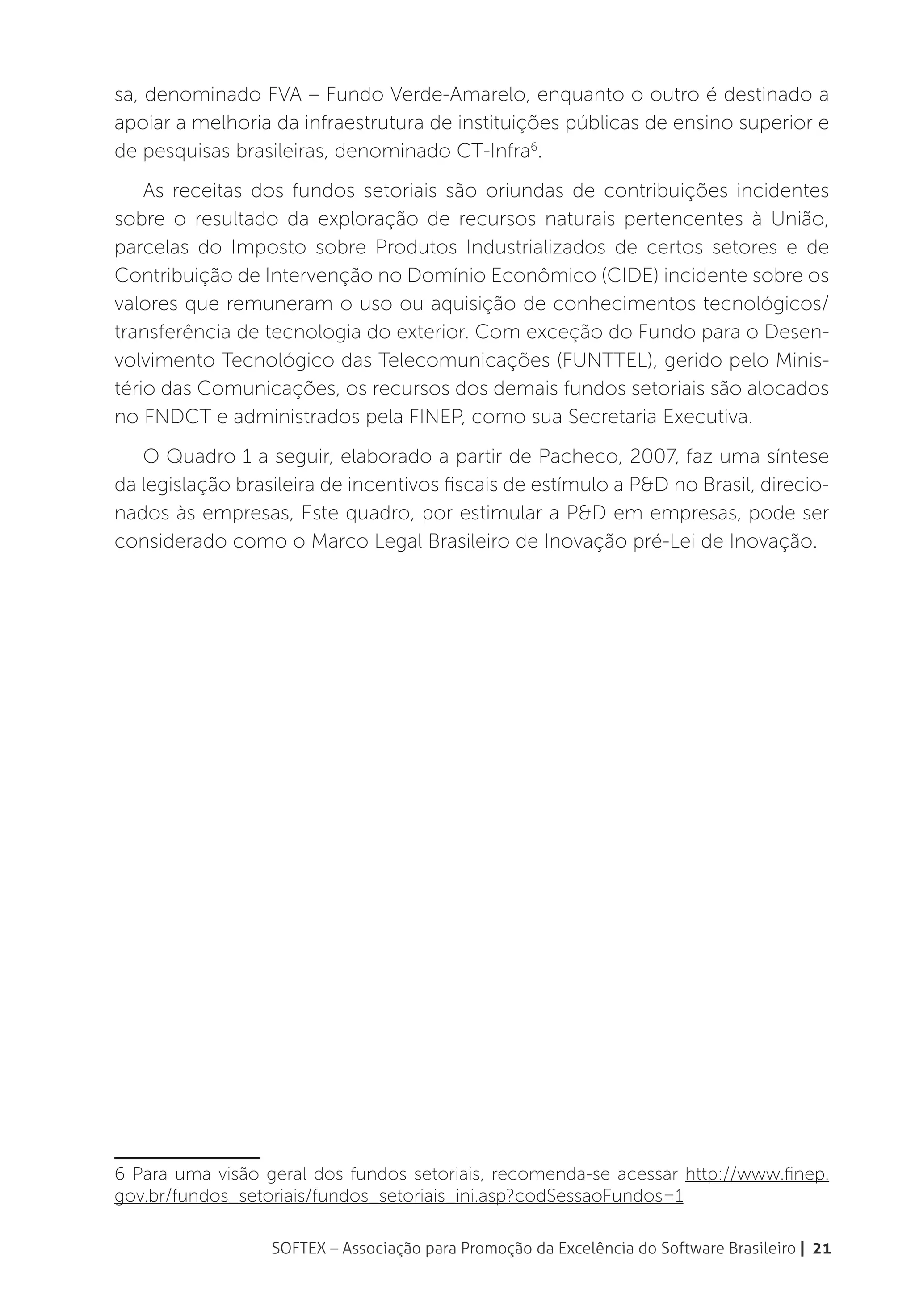 sa, denominado FVA – Fundo Verde-Amarelo, enquanto o outro é destinado a
apoiar a melhoria da infraestrutura de instituições públicas de ensino superior e
de pesquisas brasileiras, denominado CT-Infra6.
    As receitas dos fundos setoriais são oriundas de contribuições incidentes
sobre o resultado da exploração de recursos naturais pertencentes à União,
parcelas do Imposto sobre Produtos Industrializados de certos setores e de
Contribuição de Intervenção no Domínio Econômico (CIDE) incidente sobre os
valores que remuneram o uso ou aquisição de conhecimentos tecnológicos/
transferência de tecnologia do exterior. Com exceção do Fundo para o Desen-
volvimento Tecnológico das Telecomunicações (FUNTTEL), gerido pelo Minis-
tério das Comunicações, os recursos dos demais fundos setoriais são alocados
no FNDCT e administrados pela FINEP, como sua Secretaria Executiva.
   O Quadro 1 a seguir, elaborado a partir de Pacheco, 2007, faz uma síntese
da legislação brasileira de incentivos fiscais de estímulo a P&D no Brasil, direcio-
nados às empresas, Este quadro, por estimular a P&D em empresas, pode ser
considerado como o Marco Legal Brasileiro de Inovação pré-Lei de Inovação.




6 Para uma visão geral dos fundos setoriais, recomenda-se acessar http://www.finep.
gov.br/fundos_setoriais/fundos_setoriais_ini.asp?codSessaoFundos=1

                  SOFTEX – Associação para Promoção da Excelência do Software Brasileiro | 21
 