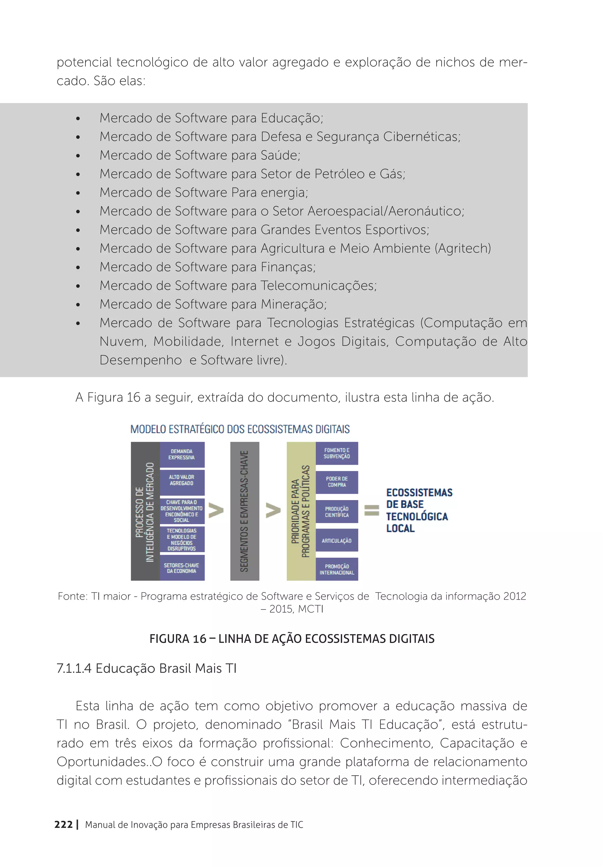 potencial tecnológico de alto valor agregado e exploração de nichos de mer-
cado. São elas:

    •	    Mercado de Software para Educação;
    •	    Mercado de Software para Defesa e Segurança Cibernéticas;
    •	    Mercado de Software para Saúde;
    •	    Mercado de Software para Setor de Petróleo e Gás;
    •	    Mercado de Software Para energia;
    •	    Mercado de Software para o Setor Aeroespacial/Aeronáutico;
    •	    Mercado de Software para Grandes Eventos Esportivos;
    •	    Mercado de Software para Agricultura e Meio Ambiente (Agritech)
    •	    Mercado de Software para Finanças;
    •	    Mercado de Software para Telecomunicações;
    •	    Mercado de Software para Mineração;
    •	    Mercado de Software para Tecnologias Estratégicas (Computação em
          Nuvem, Mobilidade, Internet e Jogos Digitais, Computação de Alto
          Desempenho e Software livre).

    A Figura 16 a seguir, extraída do documento, ilustra esta linha de ação.




Fonte: TI maior - Programa estratégico de Software e Serviços de Tecnologia da informação 2012
                                          – 2015, MCTI

                     Figura 16 – Linha de Ação Ecossistemas Digitais

7.1.1.4 Educação Brasil Mais TI

   Esta linha de ação tem como objetivo promover a educação massiva de
TI no Brasil. O projeto, denominado “Brasil Mais TI Educação”, está estrutu-
rado em três eixos da formação profissional: Conhecimento, Capacitação e
Oportunidades..O foco é construir uma grande plataforma de relacionamento
digital com estudantes e profissionais do setor de TI, oferecendo intermediação


222 | Manual de Inovação para Empresas Brasileiras de TIC
 