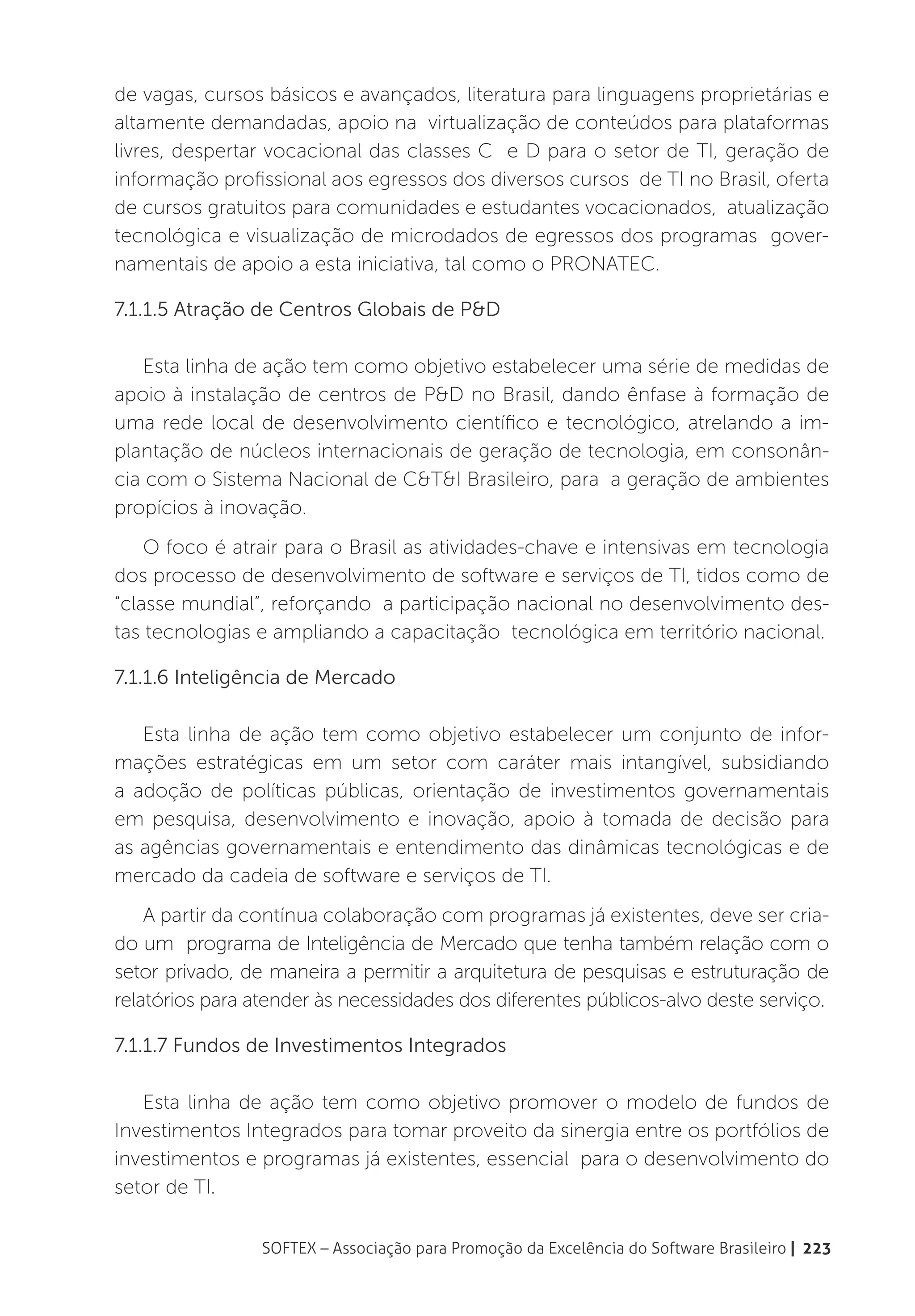 de vagas, cursos básicos e avançados, literatura para linguagens proprietárias e
altamente demandadas, apoio na virtualização de conteúdos para plataformas
livres, despertar vocacional das classes C e D para o setor de TI, geração de
informação profissional aos egressos dos diversos cursos de TI no Brasil, oferta
de cursos gratuitos para comunidades e estudantes vocacionados, atualização
tecnológica e visualização de microdados de egressos dos programas gover-
namentais de apoio a esta iniciativa, tal como o PRONATEC.

7.1.1.5 Atração de Centros Globais de P&D

   Esta linha de ação tem como objetivo estabelecer uma série de medidas de
apoio à instalação de centros de P&D no Brasil, dando ênfase à formação de
uma rede local de desenvolvimento científico e tecnológico, atrelando a im-
plantação de núcleos internacionais de geração de tecnologia, em consonân-
cia com o Sistema Nacional de C&T&I Brasileiro, para a geração de ambientes
propícios à inovação.
    O foco é atrair para o Brasil as atividades-chave e intensivas em tecnologia
dos processo de desenvolvimento de software e serviços de TI, tidos como de
“classe mundial”, reforçando a participação nacional no desenvolvimento des-
tas tecnologias e ampliando a capacitação tecnológica em território nacional.

7.1.1.6 Inteligência de Mercado

   Esta linha de ação tem como objetivo estabelecer um conjunto de infor-
mações estratégicas em um setor com caráter mais intangível, subsidiando
a adoção de políticas públicas, orientação de investimentos governamentais
em pesquisa, desenvolvimento e inovação, apoio à tomada de decisão para
as agências governamentais e entendimento das dinâmicas tecnológicas e de
mercado da cadeia de software e serviços de TI.
    A partir da contínua colaboração com programas já existentes, deve ser cria-
do um programa de Inteligência de Mercado que tenha também relação com o
setor privado, de maneira a permitir a arquitetura de pesquisas e estruturação de
relatórios para atender às necessidades dos diferentes públicos-alvo deste serviço.

7.1.1.7 Fundos de Investimentos Integrados

   Esta linha de ação tem como objetivo promover o modelo de fundos de
Investimentos Integrados para tomar proveito da sinergia entre os portfólios de
investimentos e programas já existentes, essencial para o desenvolvimento do
setor de TI.

                 SOFTEX – Associação para Promoção da Excelência do Software Brasileiro | 223
 