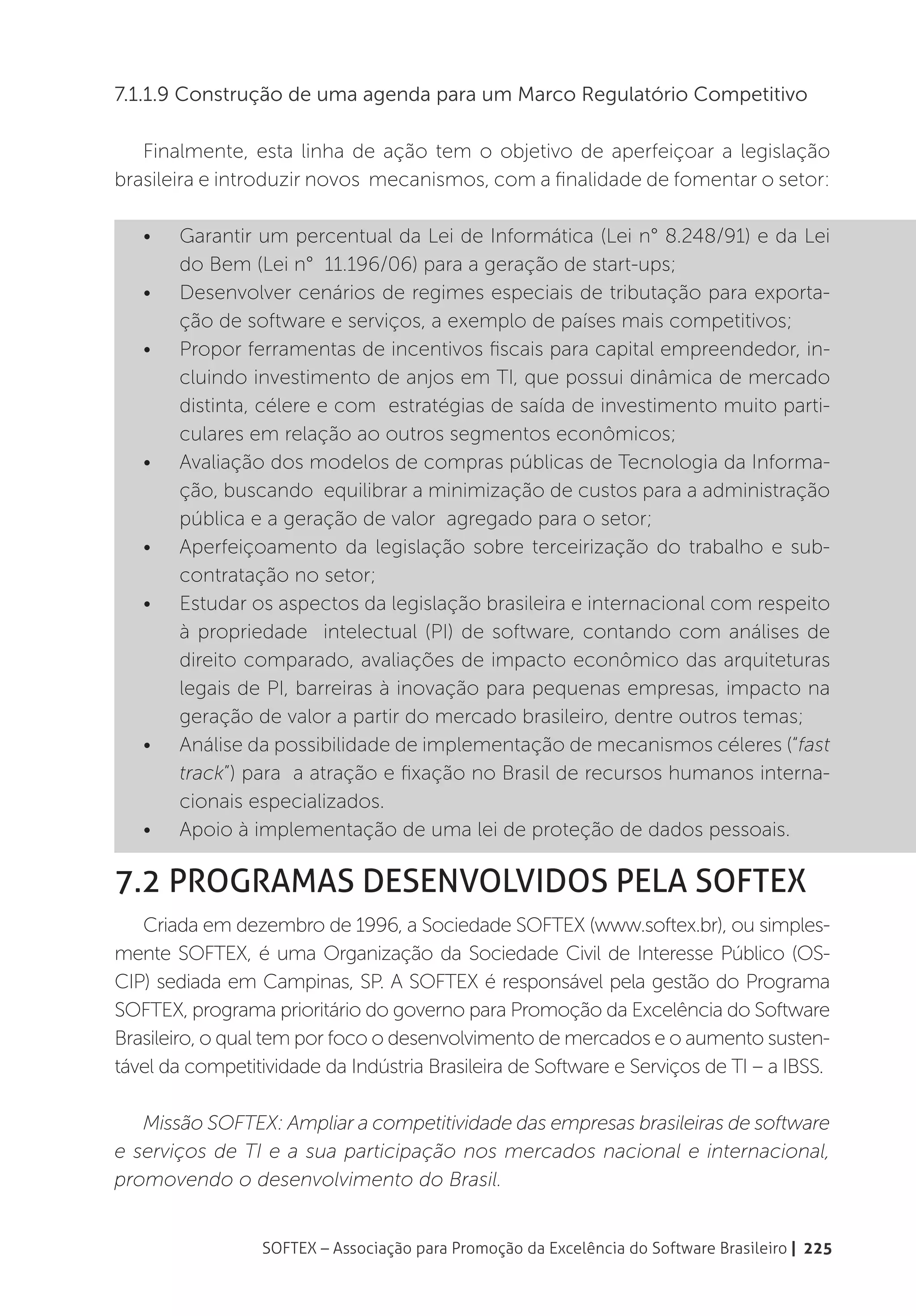 7.1.1.9 Construção de uma agenda para um Marco Regulatório Competitivo

   Finalmente, esta linha de ação tem o objetivo de aperfeiçoar a legislação
brasileira e introduzir novos mecanismos, com a finalidade de fomentar o setor:

   •	   Garantir um percentual da Lei de Informática (Lei n° 8.248/91) e da Lei
        do Bem (Lei n° 11.196/06) para a geração de start-ups;
   •	   Desenvolver cenários de regimes especiais de tributação para exporta-
        ção de software e serviços, a exemplo de países mais competitivos;
   •	   Propor ferramentas de incentivos fiscais para capital empreendedor, in-
        cluindo investimento de anjos em TI, que possui dinâmica de mercado
        distinta, célere e com estratégias de saída de investimento muito parti-
        culares em relação ao outros segmentos econômicos;
   •	   Avaliação dos modelos de compras públicas de Tecnologia da Informa-
        ção, buscando equilibrar a minimização de custos para a administração
        pública e a geração de valor agregado para o setor;
   •	   Aperfeiçoamento da legislação sobre terceirização do trabalho e sub-
        contratação no setor;
   •	   Estudar os aspectos da legislação brasileira e internacional com respeito
        à propriedade intelectual (PI) de software, contando com análises de
        direito comparado, avaliações de impacto econômico das arquiteturas
        legais de PI, barreiras à inovação para pequenas empresas, impacto na
        geração de valor a partir do mercado brasileiro, dentre outros temas;
   •	   Análise da possibilidade de implementação de mecanismos céleres (“fast
        track”) para a atração e fixação no Brasil de recursos humanos interna-
        cionais especializados.
   •	   Apoio à implementação de uma lei de proteção de dados pessoais.

7.2 Programas desenvolvidos pela Softex
   Criada em dezembro de 1996, a Sociedade SOFTEX (www.softex.br), ou simples-
mente SOFTEX, é uma Organização da Sociedade Civil de Interesse Público (OS-
CIP) sediada em Campinas, SP. A SOFTEX é responsável pela gestão do Programa
SOFTEX, programa prioritário do governo para Promoção da Excelência do Software
Brasileiro, o qual tem por foco o desenvolvimento de mercados e o aumento susten-
tável da competitividade da Indústria Brasileira de Software e Serviços de TI – a IBSS.

   Missão SOFTEX: Ampliar a competitividade das empresas brasileiras de software
e serviços de TI e a sua participação nos mercados nacional e internacional,
promovendo o desenvolvimento do Brasil.


                 SOFTEX – Associação para Promoção da Excelência do Software Brasileiro | 225
 