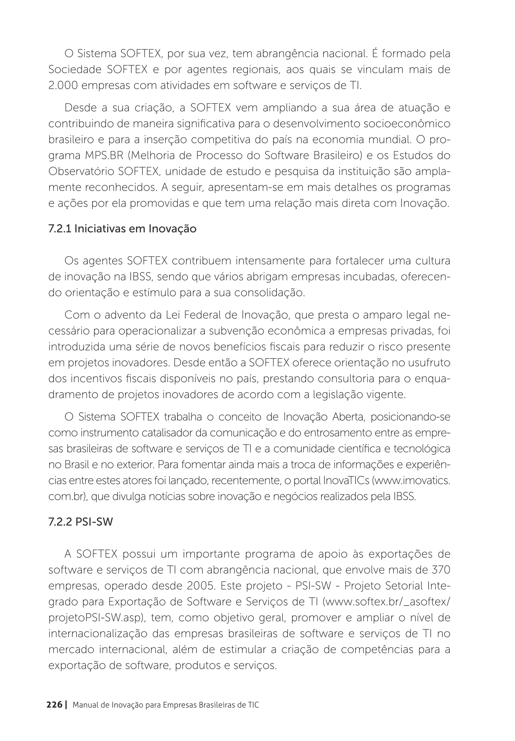 O Sistema SOFTEX, por sua vez, tem abrangência nacional. É formado pela
Sociedade SOFTEX e por agentes regionais, aos quais se vinculam mais de
2.000 empresas com atividades em software e serviços de TI.
   Desde a sua criação, a SOFTEX vem ampliando a sua área de atuação e
contribuindo de maneira significativa para o desenvolvimento socioeconômico
brasileiro e para a inserção competitiva do país na economia mundial. O pro-
grama MPS.BR (Melhoria de Processo do Software Brasileiro) e os Estudos do
Observatório SOFTEX, unidade de estudo e pesquisa da instituição são ampla-
mente reconhecidos. A seguir, apresentam-se em mais detalhes os programas
e ações por ela promovidas e que tem uma relação mais direta com Inovação.

7.2.1 Iniciativas em Inovação

   Os agentes SOFTEX contribuem intensamente para fortalecer uma cultura
de inovação na IBSS, sendo que vários abrigam empresas incubadas, oferecen-
do orientação e estímulo para a sua consolidação.
    Com o advento da Lei Federal de Inovação, que presta o amparo legal ne-
cessário para operacionalizar a subvenção econômica a empresas privadas, foi
introduzida uma série de novos benefícios fiscais para reduzir o risco presente
em projetos inovadores. Desde então a SOFTEX oferece orientação no usufruto
dos incentivos fiscais disponíveis no país, prestando consultoria para o enqua-
dramento de projetos inovadores de acordo com a legislação vigente.
    O Sistema SOFTEX trabalha o conceito de Inovação Aberta, posicionando-se
como instrumento catalisador da comunicação e do entrosamento entre as empre-
sas brasileiras de software e serviços de TI e a comunidade científica e tecnológica
no Brasil e no exterior. Para fomentar ainda mais a troca de informações e experiên-
cias entre estes atores foi lançado, recentemente, o portal InovaTICs (www.imovatics.
com.br), que divulga notícias sobre inovação e negócios realizados pela IBSS.

7.2.2 PSI-SW

    A SOFTEX possui um importante programa de apoio às exportações de
software e serviços de TI com abrangência nacional, que envolve mais de 370
empresas, operado desde 2005. Este projeto - PSI-SW - Projeto Setorial Inte-
grado para Exportação de Software e Serviços de TI (www.softex.br/_asoftex/
projetoPSI-SW.asp), tem, como objetivo geral, promover e ampliar o nível de
internacionalização das empresas brasileiras de software e serviços de TI no
mercado internacional, além de estimular a criação de competências para a
exportação de software, produtos e serviços.


226 | Manual de Inovação para Empresas Brasileiras de TIC
 