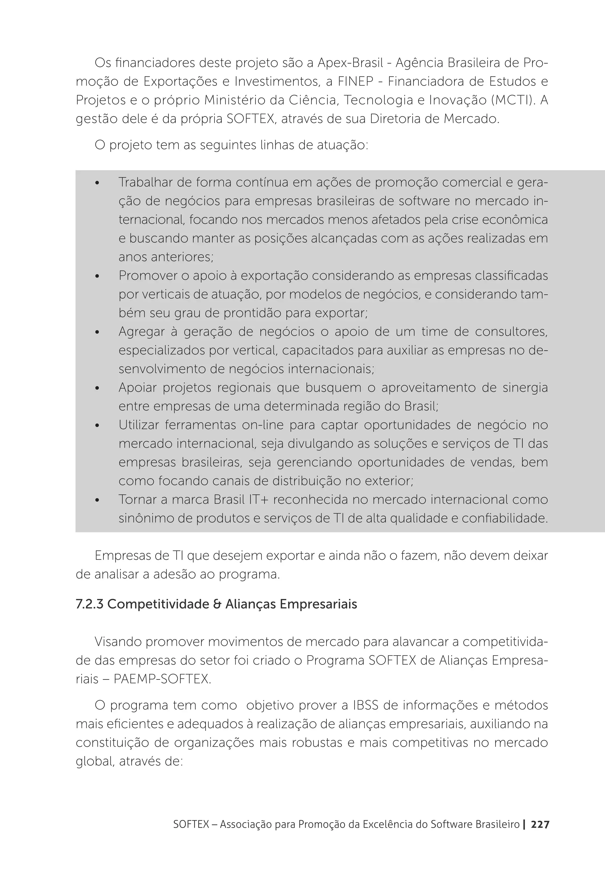 Os financiadores deste projeto são a Apex-Brasil - Agência Brasileira de Pro-
moção de Exportações e Investimentos, a FINEP - Financiadora de Estudos e
Projetos e o próprio Ministério da Ciência, Tecnologia e Inovação (MCTI). A
gestão dele é da própria SOFTEX, através de sua Diretoria de Mercado.
   O projeto tem as seguintes linhas de atuação:

   •	   Trabalhar de forma contínua em ações de promoção comercial e gera-
        ção de negócios para empresas brasileiras de software no mercado in-
        ternacional, focando nos mercados menos afetados pela crise econômica
        e buscando manter as posições alcançadas com as ações realizadas em
        anos anteriores;
   •	   Promover o apoio à exportação considerando as empresas classificadas
        por verticais de atuação, por modelos de negócios, e considerando tam-
        bém seu grau de prontidão para exportar;
   •	   Agregar à geração de negócios o apoio de um time de consultores,
        especializados por vertical, capacitados para auxiliar as empresas no de-
        senvolvimento de negócios internacionais;
   •	   Apoiar projetos regionais que busquem o aproveitamento de sinergia
        entre empresas de uma determinada região do Brasil;
   •	   Utilizar ferramentas on-line para captar oportunidades de negócio no
        mercado internacional, seja divulgando as soluções e serviços de TI das
        empresas brasileiras, seja gerenciando oportunidades de vendas, bem
        como focando canais de distribuição no exterior;
   •	   Tornar a marca Brasil IT+ reconhecida no mercado internacional como
        sinônimo de produtos e serviços de TI de alta qualidade e confiabilidade.

   Empresas de TI que desejem exportar e ainda não o fazem, não devem deixar
de analisar a adesão ao programa.

7.2.3 Competitividade & Alianças Empresariais

    Visando promover movimentos de mercado para alavancar a competitivida-
de das empresas do setor foi criado o Programa SOFTEX de Alianças Empresa-
riais – PAEMP-SOFTEX.
   O programa tem como  objetivo prover a IBSS de informações e métodos
mais eficientes e adequados à realização de alianças empresariais, auxiliando na
constituição de organizações mais robustas e mais competitivas no mercado
global, através de:



                 SOFTEX – Associação para Promoção da Excelência do Software Brasileiro | 227
 