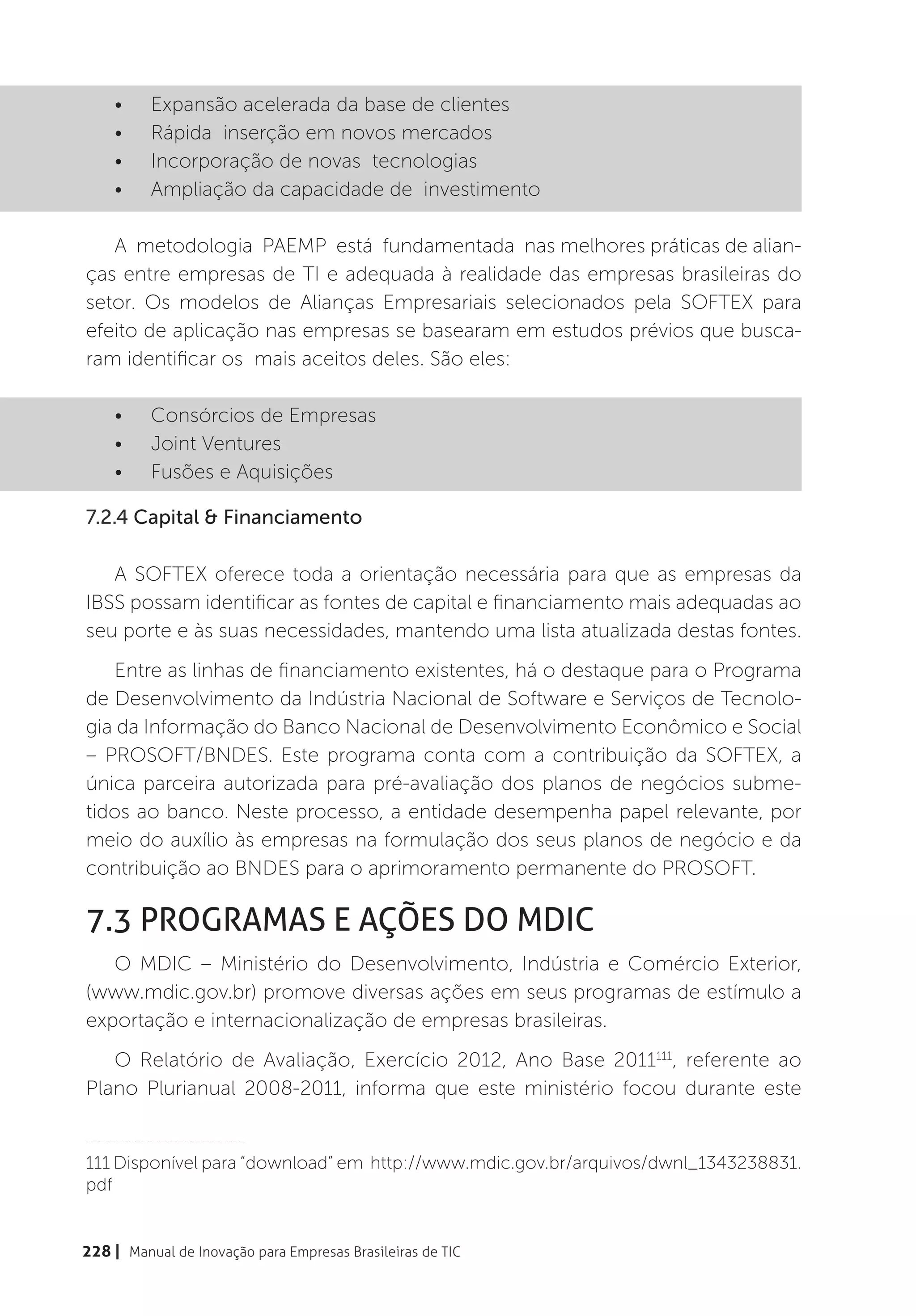 •	    Expansão acelerada da base de clientes
    •	    Rápida  inserção em novos mercados
    •	    Incorporação de novas  tecnologias
    •	    Ampliação da capacidade de  investimento

   A  metodologia  PAEMP  está  fundamentada  nas melhores práticas de alian-
ças entre empresas de TI e adequada à realidade das empresas brasileiras do
setor. Os modelos de Alianças Empresariais selecionados pela SOFTEX para
efeito de aplicação nas empresas se basearam em estudos prévios que busca-
ram identificar os mais aceitos deles. São eles:

    •	    Consórcios de Empresas
    •	    Joint Ventures
    •	    Fusões e Aquisições

7.2.4 Capital & Financiamento

   A SOFTEX oferece toda a orientação necessária para que as empresas da
IBSS possam identificar as fontes de capital e financiamento mais adequadas ao
seu porte e às suas necessidades, mantendo uma lista atualizada destas fontes.
   Entre as linhas de financiamento existentes, há o destaque para o Programa
de Desenvolvimento da Indústria Nacional de Software e Serviços de Tecnolo-
gia da Informação do Banco Nacional de Desenvolvimento Econômico e Social
– PROSOFT/BNDES. Este programa conta com a contribuição da SOFTEX, a
única parceira autorizada para pré-avaliação dos planos de negócios subme-
tidos ao banco. Neste processo, a entidade desempenha papel relevante, por
meio do auxílio às empresas na formulação dos seus planos de negócio e da
contribuição ao BNDES para o aprimoramento permanente do PROSOFT.

7.3 Programas e Ações do MDIC
   O MDIC – Ministério do Desenvolvimento, Indústria e Comércio Exterior,
(www.mdic.gov.br) promove diversas ações em seus programas de estímulo a
exportação e internacionalização de empresas brasileiras.
   O Relatório de Avaliação, Exercício 2012, Ano Base 2011111, referente ao
Plano Plurianual 2008-2011, informa que este ministério focou durante este

__________________________

111 Disponível para “download” em http://www.mdic.gov.br/arquivos/dwnl_1343238831.
pdf


228 | Manual de Inovação para Empresas Brasileiras de TIC
 