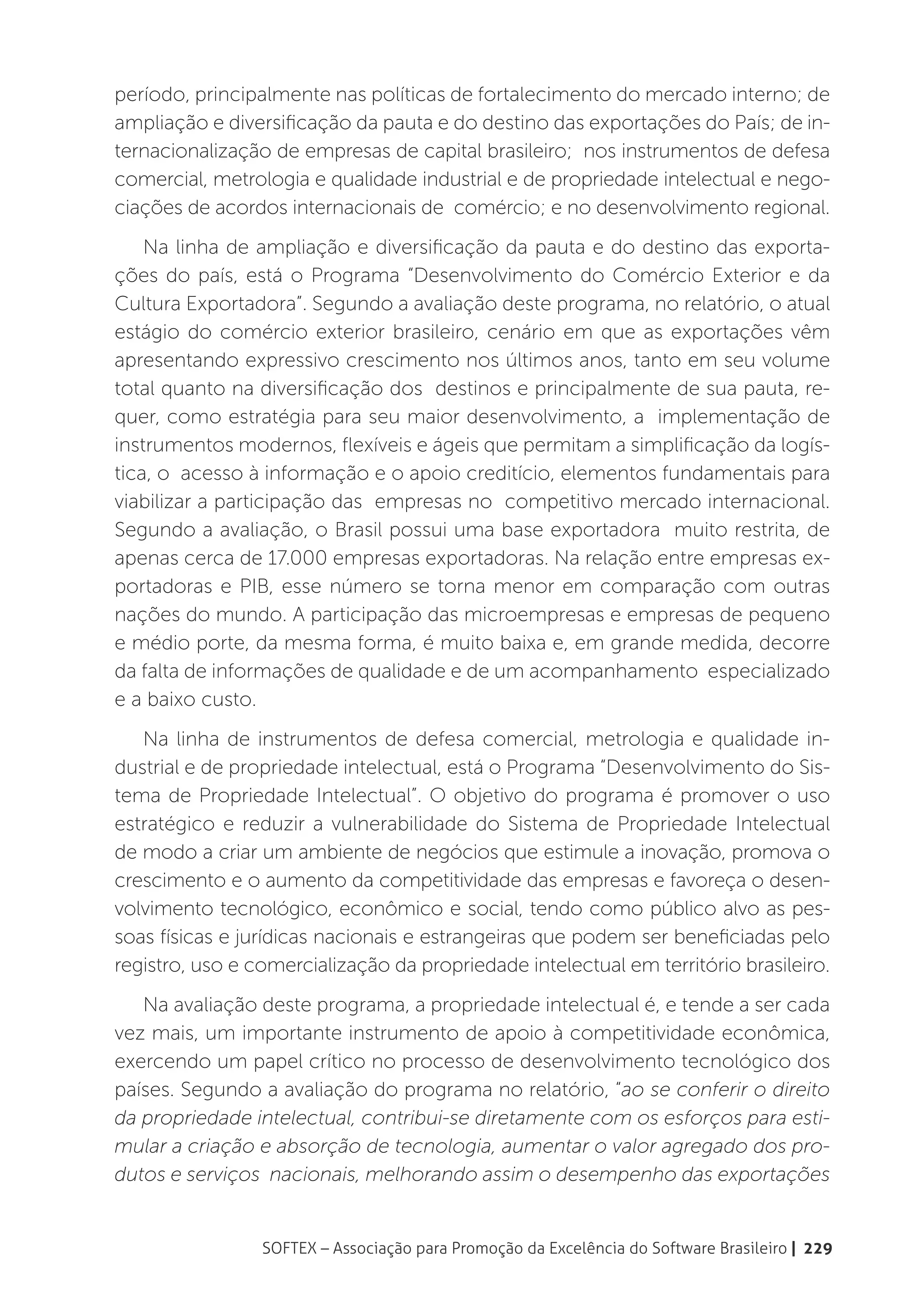 período, principalmente nas políticas de fortalecimento do mercado interno; de
ampliação e diversificação da pauta e do destino das exportações do País; de in-
ternacionalização de empresas de capital brasileiro; nos instrumentos de defesa
comercial, metrologia e qualidade industrial e de propriedade intelectual e nego-
ciações de acordos internacionais de comércio; e no desenvolvimento regional.
    Na linha de ampliação e diversificação da pauta e do destino das exporta-
ções do país, está o Programa “Desenvolvimento do Comércio Exterior e da
Cultura Exportadora”. Segundo a avaliação deste programa, no relatório, o atual
estágio do comércio exterior brasileiro, cenário em que as exportações vêm
apresentando expressivo crescimento nos últimos anos, tanto em seu volume
total quanto na diversificação dos destinos e principalmente de sua pauta, re-
quer, como estratégia para seu maior desenvolvimento, a implementação de
instrumentos modernos, flexíveis e ágeis que permitam a simplificação da logís-
tica, o acesso à informação e o apoio creditício, elementos fundamentais para
viabilizar a participação das empresas no competitivo mercado internacional.
Segundo a avaliação, o Brasil possui uma base exportadora muito restrita, de
apenas cerca de 17.000 empresas exportadoras. Na relação entre empresas ex-
portadoras e PIB, esse número se torna menor em comparação com outras
nações do mundo. A participação das microempresas e empresas de pequeno
e médio porte, da mesma forma, é muito baixa e, em grande medida, decorre
da falta de informações de qualidade e de um acompanhamento especializado
e a baixo custo.
   Na linha de instrumentos de defesa comercial, metrologia e qualidade in-
dustrial e de propriedade intelectual, está o Programa “Desenvolvimento do Sis-
tema de Propriedade Intelectual”. O objetivo do programa é promover o uso
estratégico e reduzir a vulnerabilidade do Sistema de Propriedade Intelectual
de modo a criar um ambiente de negócios que estimule a inovação, promova o
crescimento e o aumento da competitividade das empresas e favoreça o desen-
volvimento tecnológico, econômico e social, tendo como público alvo as pes-
soas físicas e jurídicas nacionais e estrangeiras que podem ser beneficiadas pelo
registro, uso e comercialização da propriedade intelectual em território brasileiro.
   Na avaliação deste programa, a propriedade intelectual é, e tende a ser cada
vez mais, um importante instrumento de apoio à competitividade econômica,
exercendo um papel crítico no processo de desenvolvimento tecnológico dos
países. Segundo a avaliação do programa no relatório, “ao se conferir o direito
da propriedade intelectual, contribui-se diretamente com os esforços para esti-
mular a criação e absorção de tecnologia, aumentar o valor agregado dos pro-
dutos e serviços nacionais, melhorando assim o desempenho das exportações


                 SOFTEX – Associação para Promoção da Excelência do Software Brasileiro | 229
 