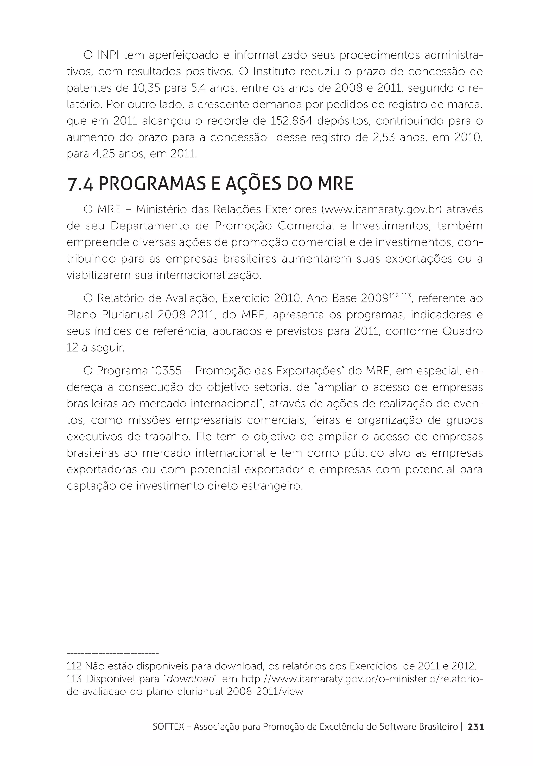 O INPI tem aperfeiçoado e informatizado seus procedimentos administra-
tivos, com resultados positivos. O Instituto reduziu o prazo de concessão de
patentes de 10,35 para 5,4 anos, entre os anos de 2008 e 2011, segundo o re-
latório. Por outro lado, a crescente demanda por pedidos de registro de marca,
que em 2011 alcançou o recorde de 152.864 depósitos, contribuindo para o
aumento do prazo para a concessão desse registro de 2,53 anos, em 2010,
para 4,25 anos, em 2011.

7.4 Programas e Ações do MRE
    O MRE – Ministério das Relações Exteriores (www.itamaraty.gov.br) através
de seu Departamento de Promoção Comercial e Investimentos, também
empreende diversas ações de promoção comercial e de investimentos, con-
tribuindo para as empresas brasileiras aumentarem suas exportações ou a
viabilizarem sua internacionalização.
   O Relatório de Avaliação, Exercício 2010, Ano Base 2009112 113, referente ao
Plano Plurianual 2008-2011, do MRE, apresenta os programas, indicadores e
seus índices de referência, apurados e previstos para 2011, conforme Quadro
12 a seguir.
   O Programa “0355 – Promoção das Exportações” do MRE, em especial, en-
dereça a consecução do objetivo setorial de “ampliar o acesso de empresas
brasileiras ao mercado internacional”, através de ações de realização de even-
tos, como missões empresariais comerciais, feiras e organização de grupos
executivos de trabalho. Ele tem o objetivo de ampliar o acesso de empresas
brasileiras ao mercado internacional e tem como público alvo as empresas
exportadoras ou com potencial exportador e empresas com potencial para
captação de investimento direto estrangeiro.




__________________________

112 Não estão disponíveis para download, os relatórios dos Exercícios de 2011 e 2012.
113 Disponível para “download” em http://www.itamaraty.gov.br/o-ministerio/relatorio-
de-avaliacao-do-plano-plurianual-2008-2011/view


                        SOFTEX – Associação para Promoção da Excelência do Software Brasileiro | 231
 