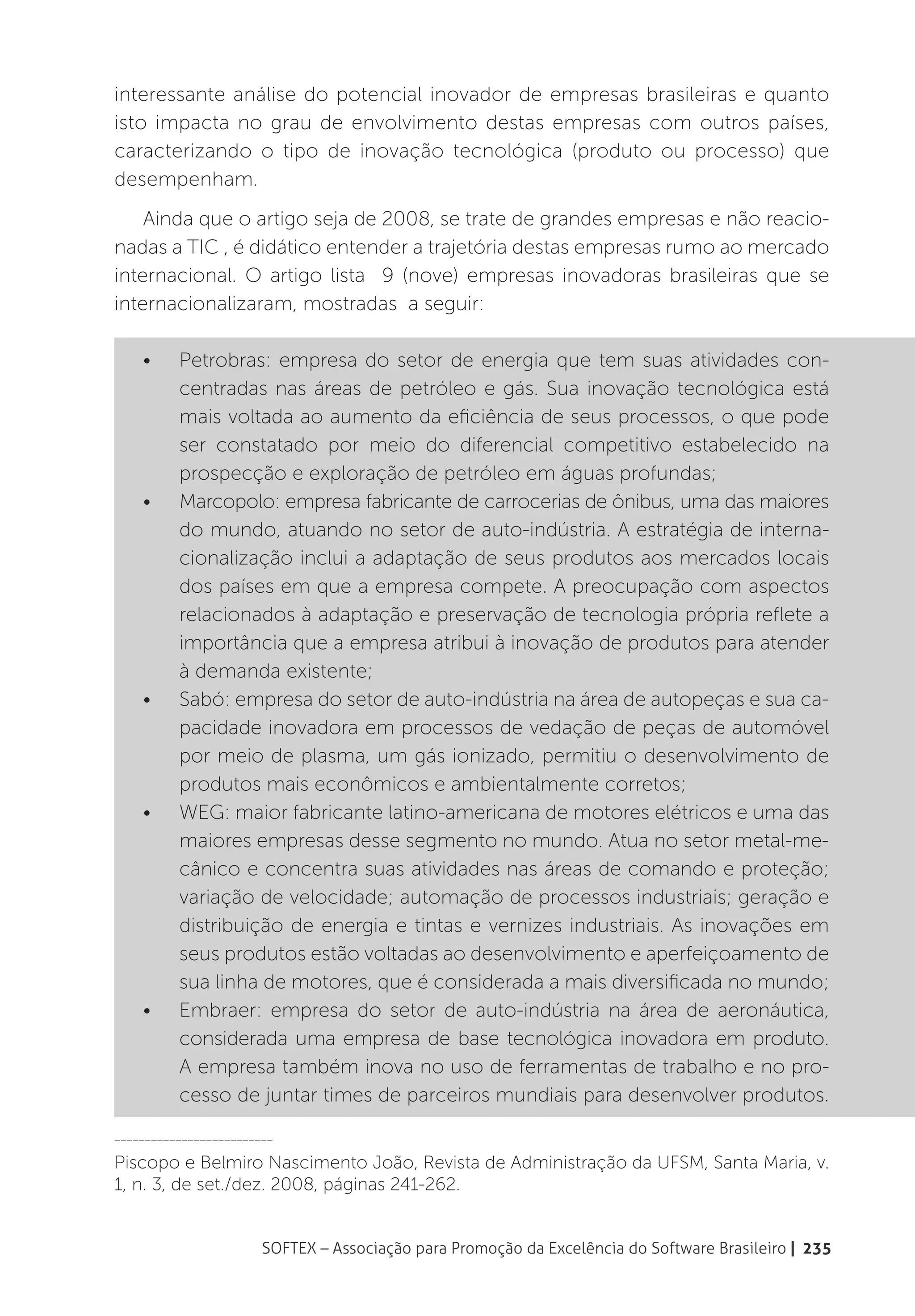 interessante análise do potencial inovador de empresas brasileiras e quanto
isto impacta no grau de envolvimento destas empresas com outros países,
caracterizando o tipo de inovação tecnológica (produto ou processo) que
desempenham.
    Ainda que o artigo seja de 2008, se trate de grandes empresas e não reacio-
nadas a TIC , é didático entender a trajetória destas empresas rumo ao mercado
internacional. O artigo lista 9 (nove) empresas inovadoras brasileiras que se
internacionalizaram, mostradas a seguir:

    •	    Petrobras: empresa do setor de energia que tem suas atividades con-
          centradas nas áreas de petróleo e gás. Sua inovação tecnológica está
          mais voltada ao aumento da eficiência de seus processos, o que pode
          ser constatado por meio do diferencial competitivo estabelecido na
          prospecção e exploração de petróleo em águas profundas;
    •	    Marcopolo: empresa fabricante de carrocerias de ônibus, uma das maiores
          do mundo, atuando no setor de auto-indústria. A estratégia de interna-
          cionalização inclui a adaptação de seus produtos aos mercados locais
          dos países em que a empresa compete. A preocupação com aspectos
          relacionados à adaptação e preservação de tecnologia própria reflete a
          importância que a empresa atribui à inovação de produtos para atender
          à demanda existente;
    •	    Sabó: empresa do setor de auto-indústria na área de autopeças e sua ca-
          pacidade inovadora em processos de vedação de peças de automóvel
          por meio de plasma, um gás ionizado, permitiu o desenvolvimento de
          produtos mais econômicos e ambientalmente corretos;
    •	    WEG: maior fabricante latino-americana de motores elétricos e uma das
          maiores empresas desse segmento no mundo. Atua no setor metal-me-
          cânico e concentra suas atividades nas áreas de comando e proteção;
          variação de velocidade; automação de processos industriais; geração e
          distribuição de energia e tintas e vernizes industriais. As inovações em
          seus produtos estão voltadas ao desenvolvimento e aperfeiçoamento de
          sua linha de motores, que é considerada a mais diversificada no mundo;
    •	    Embraer: empresa do setor de auto-indústria na área de aeronáutica,
          considerada uma empresa de base tecnológica inovadora em produto.
          A empresa também inova no uso de ferramentas de trabalho e no pro-
          cesso de juntar times de parceiros mundiais para desenvolver produtos.
__________________________

Piscopo e Belmiro Nascimento João, Revista de Administração da UFSM, Santa Maria, v.
1, n. 3, de set./dez. 2008, páginas 241-262.


                        SOFTEX – Associação para Promoção da Excelência do Software Brasileiro | 235
 
