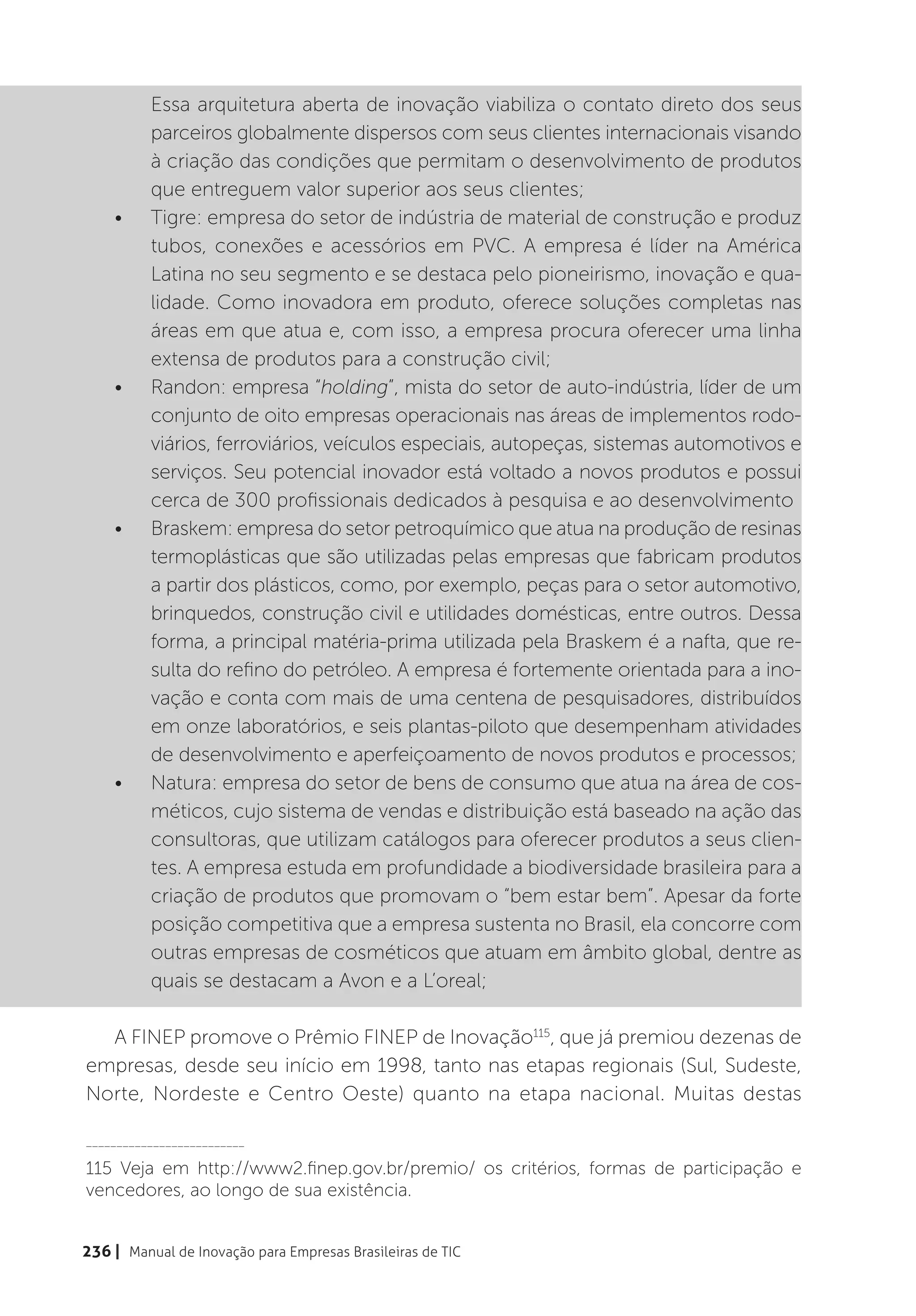Essa arquitetura aberta de inovação viabiliza o contato direto dos seus
          parceiros globalmente dispersos com seus clientes internacionais visando
          à criação das condições que permitam o desenvolvimento de produtos
          que entreguem valor superior aos seus clientes;
    •	    Tigre: empresa do setor de indústria de material de construção e produz
          tubos, conexões e acessórios em PVC. A empresa é líder na América
          Latina no seu segmento e se destaca pelo pioneirismo, inovação e qua-
          lidade. Como inovadora em produto, oferece soluções completas nas
          áreas em que atua e, com isso, a empresa procura oferecer uma linha
          extensa de produtos para a construção civil;
    •	    Randon: empresa “holding”, mista do setor de auto-indústria, líder de um
          conjunto de oito empresas operacionais nas áreas de implementos rodo-
          viários, ferroviários, veículos especiais, autopeças, sistemas automotivos e
          serviços. Seu potencial inovador está voltado a novos produtos e possui
          cerca de 300 profissionais dedicados à pesquisa e ao desenvolvimento
    •	    Braskem: empresa do setor petroquímico que atua na produção de resinas
          termoplásticas que são utilizadas pelas empresas que fabricam produtos
          a partir dos plásticos, como, por exemplo, peças para o setor automotivo,
          brinquedos, construção civil e utilidades domésticas, entre outros. Dessa
          forma, a principal matéria-prima utilizada pela Braskem é a nafta, que re-
          sulta do refino do petróleo. A empresa é fortemente orientada para a ino-
          vação e conta com mais de uma centena de pesquisadores, distribuídos
          em onze laboratórios, e seis plantas-piloto que desempenham atividades
          de desenvolvimento e aperfeiçoamento de novos produtos e processos;
    •	    Natura: empresa do setor de bens de consumo que atua na área de cos-
          méticos, cujo sistema de vendas e distribuição está baseado na ação das
          consultoras, que utilizam catálogos para oferecer produtos a seus clien-
          tes. A empresa estuda em profundidade a biodiversidade brasileira para a
          criação de produtos que promovam o “bem estar bem”. Apesar da forte
          posição competitiva que a empresa sustenta no Brasil, ela concorre com
          outras empresas de cosméticos que atuam em âmbito global, dentre as
          quais se destacam a Avon e a L’oreal;

  A FINEP promove o Prêmio FINEP de Inovação115, que já premiou dezenas de
empresas, desde seu início em 1998, tanto nas etapas regionais (Sul, Sudeste,
Norte, Nordeste e Centro Oeste) quanto na etapa nacional. Muitas destas

__________________________

115 Veja em http://www2.finep.gov.br/premio/ os critérios, formas de participação e
vencedores, ao longo de sua existência.


236 | Manual de Inovação para Empresas Brasileiras de TIC
 