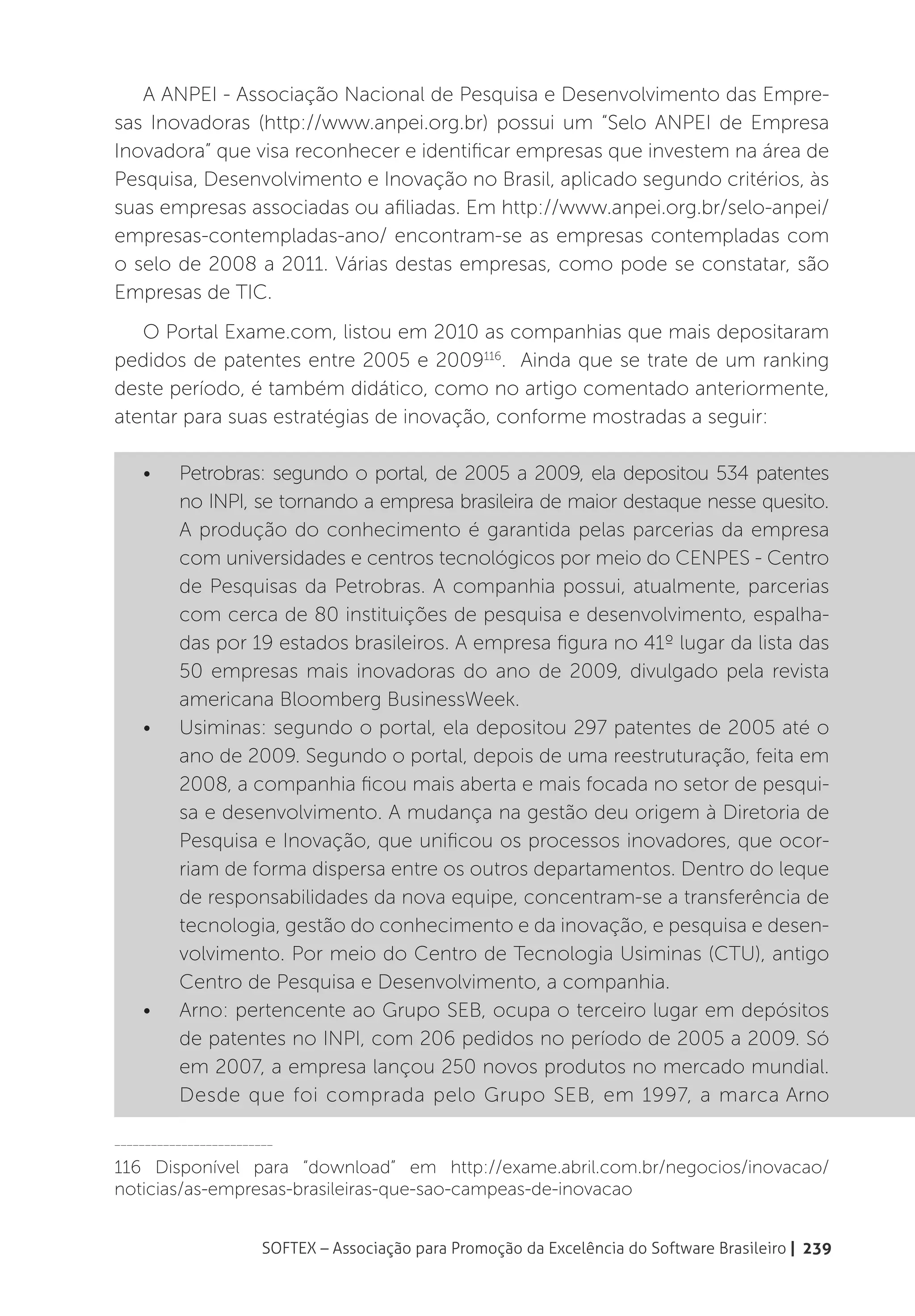 A ANPEI - Associação Nacional de Pesquisa e Desenvolvimento das Empre-
sas Inovadoras (http://www.anpei.org.br) possui um “Selo ANPEI de Empresa
Inovadora” que visa reconhecer e identificar empresas que investem na área de
Pesquisa, Desenvolvimento e Inovação no Brasil, aplicado segundo critérios, às
suas empresas associadas ou afiliadas. Em http://www.anpei.org.br/selo-anpei/
empresas-contempladas-ano/ encontram-se as empresas contempladas com
o selo de 2008 a 2011. Várias destas empresas, como pode se constatar, são
Empresas de TIC.
   O Portal Exame.com, listou em 2010 as companhias que mais depositaram
pedidos de patentes entre 2005 e 2009116. Ainda que se trate de um ranking
deste período, é também didático, como no artigo comentado anteriormente,
atentar para suas estratégias de inovação, conforme mostradas a seguir:

    •	    Petrobras: segundo o portal, de 2005 a 2009, ela depositou 534 patentes
          no INPI, se tornando a empresa brasileira de maior destaque nesse quesito.
          A produção do conhecimento é garantida pelas parcerias da empresa
          com universidades e centros tecnológicos por meio do CENPES - Centro
          de Pesquisas da Petrobras. A companhia possui, atualmente, parcerias
          com cerca de 80 instituições de pesquisa e desenvolvimento, espalha-
          das por 19 estados brasileiros. A empresa figura no 41º lugar da lista das
          50 empresas mais inovadoras do ano de 2009, divulgado pela revista
          americana Bloomberg BusinessWeek.
    •	    Usiminas: segundo o portal, ela depositou 297 patentes de 2005 até o
          ano de 2009. Segundo o portal, depois de uma reestruturação, feita em
          2008, a companhia ficou mais aberta e mais focada no setor de pesqui-
          sa e desenvolvimento. A mudança na gestão deu origem à Diretoria de
          Pesquisa e Inovação, que unificou os processos inovadores, que ocor-
          riam de forma dispersa entre os outros departamentos. Dentro do leque
          de responsabilidades da nova equipe, concentram-se a transferência de
          tecnologia, gestão do conhecimento e da inovação, e pesquisa e desen-
          volvimento. Por meio do Centro de Tecnologia Usiminas (CTU), antigo
          Centro de Pesquisa e Desenvolvimento, a companhia.
    •	    Arno: pertencente ao Grupo SEB, ocupa o terceiro lugar em depósitos
          de patentes no INPI, com 206 pedidos no período de 2005 a 2009. Só
          em 2007, a empresa lançou 250 novos produtos no mercado mundial.
          Desde que foi comprada pelo Grupo SEB, em 1997, a marca Arno

__________________________

116 Disponível para “download” em http://exame.abril.com.br/negocios/inovacao/
noticias/as-empresas-brasileiras-que-sao-campeas-de-inovacao


                        SOFTEX – Associação para Promoção da Excelência do Software Brasileiro | 239
 
