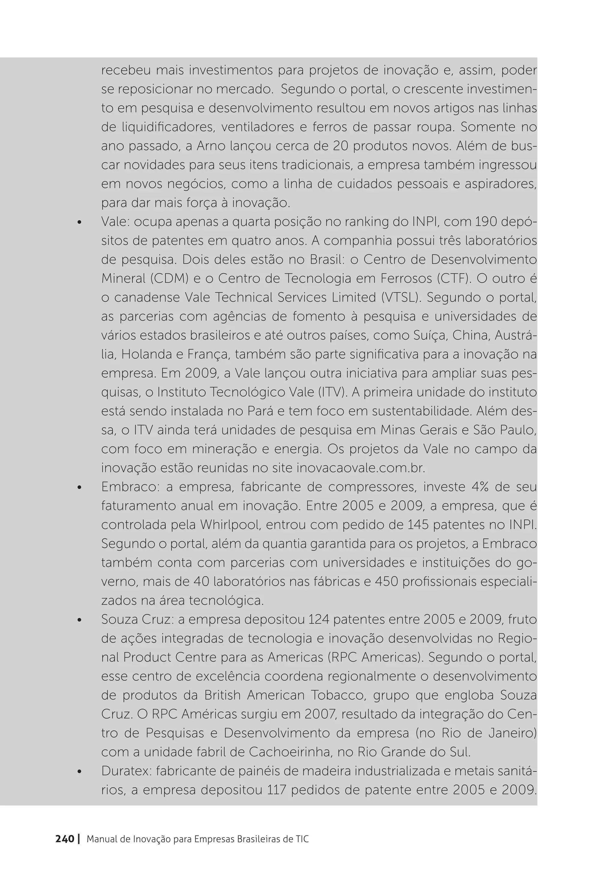 recebeu mais investimentos para projetos de inovação e, assim, poder
          se reposicionar no mercado. Segundo o portal, o crescente investimen-
          to em pesquisa e desenvolvimento resultou em novos artigos nas linhas
          de liquidificadores, ventiladores e ferros de passar roupa. Somente no
          ano passado, a Arno lançou cerca de 20 produtos novos. Além de bus-
          car novidades para seus itens tradicionais, a empresa também ingressou
          em novos negócios, como a linha de cuidados pessoais e aspiradores,
          para dar mais força à inovação.
    •	    Vale: ocupa apenas a quarta posição no ranking do INPI, com 190 depó-
          sitos de patentes em quatro anos. A companhia possui três laboratórios
          de pesquisa. Dois deles estão no Brasil: o Centro de Desenvolvimento
          Mineral (CDM) e o Centro de Tecnologia em Ferrosos (CTF). O outro é
          o canadense Vale Technical Services Limited (VTSL). Segundo o portal,
          as parcerias com agências de fomento à pesquisa e universidades de
          vários estados brasileiros e até outros países, como Suíça, China, Austrá-
          lia, Holanda e França, também são parte significativa para a inovação na
          empresa. Em 2009, a Vale lançou outra iniciativa para ampliar suas pes-
          quisas, o Instituto Tecnológico Vale (ITV). A primeira unidade do instituto
          está sendo instalada no Pará e tem foco em sustentabilidade. Além des-
          sa, o ITV ainda terá unidades de pesquisa em Minas Gerais e São Paulo,
          com foco em mineração e energia. Os projetos da Vale no campo da
          inovação estão reunidas no site inovacaovale.com.br.
    •	    Embraco: a empresa, fabricante de compressores, investe 4% de seu
          faturamento anual em inovação. Entre 2005 e 2009, a empresa, que é
          controlada pela Whirlpool, entrou com pedido de 145 patentes no INPI.
          Segundo o portal, além da quantia garantida para os projetos, a Embraco
          também conta com parcerias com universidades e instituições do go-
          verno, mais de 40 laboratórios nas fábricas e 450 profissionais especiali-
          zados na área tecnológica.
    •	    Souza Cruz: a empresa depositou 124 patentes entre 2005 e 2009, fruto
          de ações integradas de tecnologia e inovação desenvolvidas no Regio-
          nal Product Centre para as Americas (RPC Americas). Segundo o portal,
          esse centro de excelência coordena regionalmente o desenvolvimento
          de produtos da British American Tobacco, grupo que engloba Souza
          Cruz. O RPC Américas surgiu em 2007, resultado da integração do Cen-
          tro de Pesquisas e Desenvolvimento da empresa (no Rio de Janeiro)
          com a unidade fabril de Cachoeirinha, no Rio Grande do Sul.
    •	    Duratex: fabricante de painéis de madeira industrializada e metais sanitá-
          rios, a empresa depositou 117 pedidos de patente entre 2005 e 2009.


240 | Manual de Inovação para Empresas Brasileiras de TIC
 
