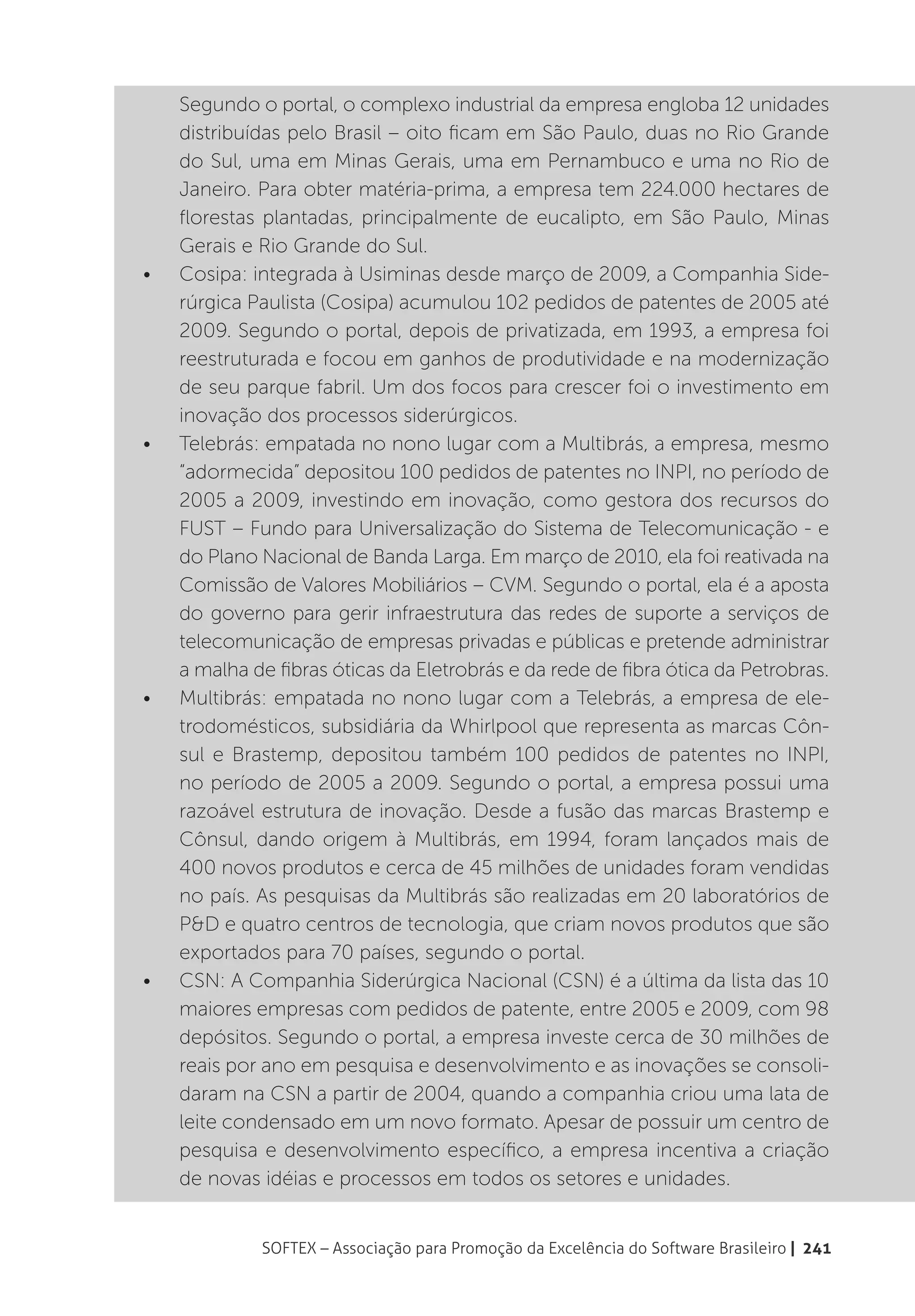 Segundo o portal, o complexo industrial da empresa engloba 12 unidades
     distribuídas pelo Brasil – oito ficam em São Paulo, duas no Rio Grande
     do Sul, uma em Minas Gerais, uma em Pernambuco e uma no Rio de
     Janeiro. Para obter matéria-prima, a empresa tem 224.000 hectares de
     florestas plantadas, principalmente de eucalipto, em São Paulo, Minas
     Gerais e Rio Grande do Sul.
•	   Cosipa: integrada à Usiminas desde março de 2009, a Companhia Side-
     rúrgica Paulista (Cosipa) acumulou 102 pedidos de patentes de 2005 até
     2009. Segundo o portal, depois de privatizada, em 1993, a empresa foi
     reestruturada e focou em ganhos de produtividade e na modernização
     de seu parque fabril. Um dos focos para crescer foi o investimento em
     inovação dos processos siderúrgicos.
•	   Telebrás: empatada no nono lugar com a Multibrás, a empresa, mesmo
     “adormecida” depositou 100 pedidos de patentes no INPI, no período de
     2005 a 2009, investindo em inovação, como gestora dos recursos do
     FUST – Fundo para Universalização do Sistema de Telecomunicação - e
     do Plano Nacional de Banda Larga. Em março de 2010, ela foi reativada na
     Comissão de Valores Mobiliários – CVM. Segundo o portal, ela é a aposta
     do governo para gerir infraestrutura das redes de suporte a serviços de
     telecomunicação de empresas privadas e públicas e pretende administrar
     a malha de fibras óticas da Eletrobrás e da rede de fibra ótica da Petrobras.
•	   Multibrás: empatada no nono lugar com a Telebrás, a empresa de ele-
     trodomésticos, subsidiária da Whirlpool que representa as marcas Côn-
     sul e Brastemp, depositou também 100 pedidos de patentes no INPI,
     no período de 2005 a 2009. Segundo o portal, a empresa possui uma
     razoável estrutura de inovação. Desde a fusão das marcas Brastemp e
     Cônsul, dando origem à Multibrás, em 1994, foram lançados mais de
     400 novos produtos e cerca de 45 milhões de unidades foram vendidas
     no país. As pesquisas da Multibrás são realizadas em 20 laboratórios de
     P&D e quatro centros de tecnologia, que criam novos produtos que são
     exportados para 70 países, segundo o portal.
•	   CSN: A Companhia Siderúrgica Nacional (CSN) é a última da lista das 10
     maiores empresas com pedidos de patente, entre 2005 e 2009, com 98
     depósitos. Segundo o portal, a empresa investe cerca de 30 milhões de
     reais por ano em pesquisa e desenvolvimento e as inovações se consoli-
     daram na CSN a partir de 2004, quando a companhia criou uma lata de
     leite condensado em um novo formato. Apesar de possuir um centro de
     pesquisa e desenvolvimento específico, a empresa incentiva a criação
     de novas idéias e processos em todos os setores e unidades.


              SOFTEX – Associação para Promoção da Excelência do Software Brasileiro | 241
 