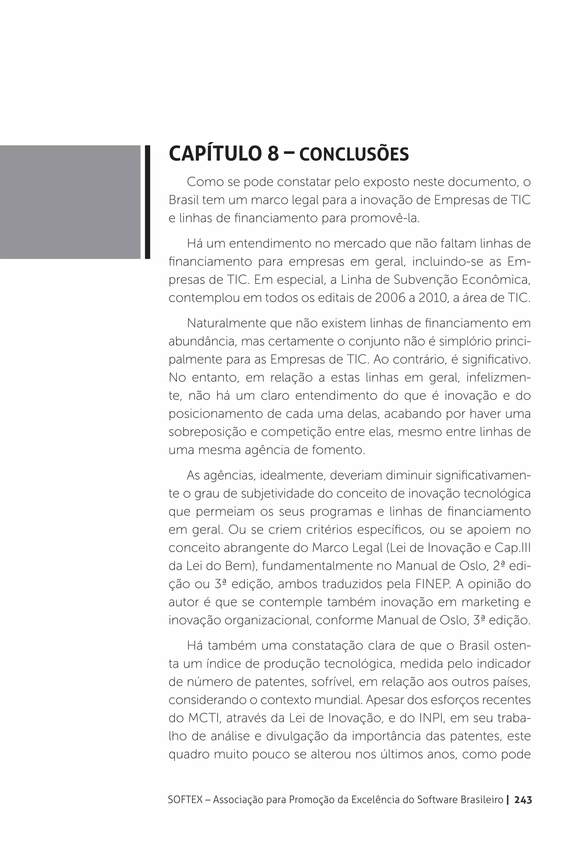 Capítulo 8 – Conclusões
    Como se pode constatar pelo exposto neste documento, o
Brasil tem um marco legal para a inovação de Empresas de TIC
e linhas de financiamento para promovê-la.
    Há um entendimento no mercado que não faltam linhas de
financiamento para empresas em geral, incluindo-se as Em-
presas de TIC. Em especial, a Linha de Subvenção Econômica,
contemplou em todos os editais de 2006 a 2010, a área de TIC.
    Naturalmente que não existem linhas de financiamento em
abundância, mas certamente o conjunto não é simplório princi-
palmente para as Empresas de TIC. Ao contrário, é significativo.
No entanto, em relação a estas linhas em geral, infelizmen-
te, não há um claro entendimento do que é inovação e do
posicionamento de cada uma delas, acabando por haver uma
sobreposição e competição entre elas, mesmo entre linhas de
uma mesma agência de fomento.
   As agências, idealmente, deveriam diminuir significativamen-
te o grau de subjetividade do conceito de inovação tecnológica
que permeiam os seus programas e linhas de financiamento
em geral. Ou se criem critérios específicos, ou se apoiem no
conceito abrangente do Marco Legal (Lei de Inovação e Cap.III
da Lei do Bem), fundamentalmente no Manual de Oslo, 2ª edi-
ção ou 3ª edição, ambos traduzidos pela FINEP. A opinião do
autor é que se contemple também inovação em marketing e
inovação organizacional, conforme Manual de Oslo, 3ª edição.
   Há também uma constatação clara de que o Brasil osten-
ta um índice de produção tecnológica, medida pelo indicador
de número de patentes, sofrível, em relação aos outros países,
considerando o contexto mundial. Apesar dos esforços recentes
do MCTI, através da Lei de Inovação, e do INPI, em seu traba-
lho de análise e divulgação da importância das patentes, este
quadro muito pouco se alterou nos últimos anos, como pode


SOFTEX – Associação para Promoção da Excelência do Software Brasileiro | 243
 