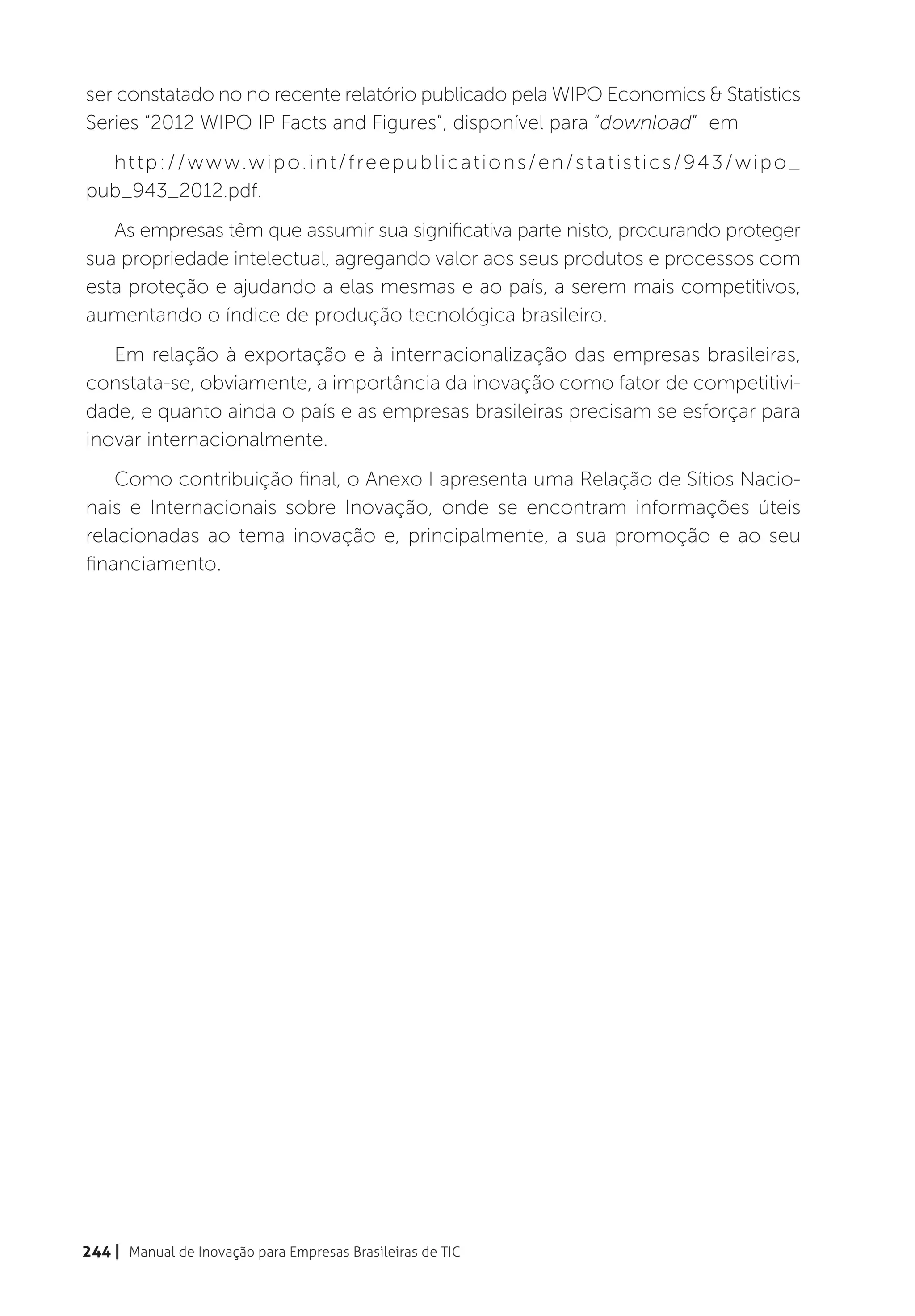 ser constatado no no recente relatório publicado pela WIPO Economics & Statistics
Series “2012 WIPO IP Facts and Figures”, disponível para “download” em
  h t t p : / / w w w.w i p o . i n t / f re e p u b l i c a t i o n s / e n / s t a t i s t i c s / 9 4 3 / w i p o _
pub_943_2012.pdf.
   As empresas têm que assumir sua significativa parte nisto, procurando proteger
sua propriedade intelectual, agregando valor aos seus produtos e processos com
esta proteção e ajudando a elas mesmas e ao país, a serem mais competitivos,
aumentando o índice de produção tecnológica brasileiro.
   Em relação à exportação e à internacionalização das empresas brasileiras,
constata-se, obviamente, a importância da inovação como fator de competitivi-
dade, e quanto ainda o país e as empresas brasileiras precisam se esforçar para
inovar internacionalmente.
    Como contribuição final, o Anexo I apresenta uma Relação de Sítios Nacio-
nais e Internacionais sobre Inovação, onde se encontram informações úteis
relacionadas ao tema inovação e, principalmente, a sua promoção e ao seu
financiamento.




244 | Manual de Inovação para Empresas Brasileiras de TIC
 