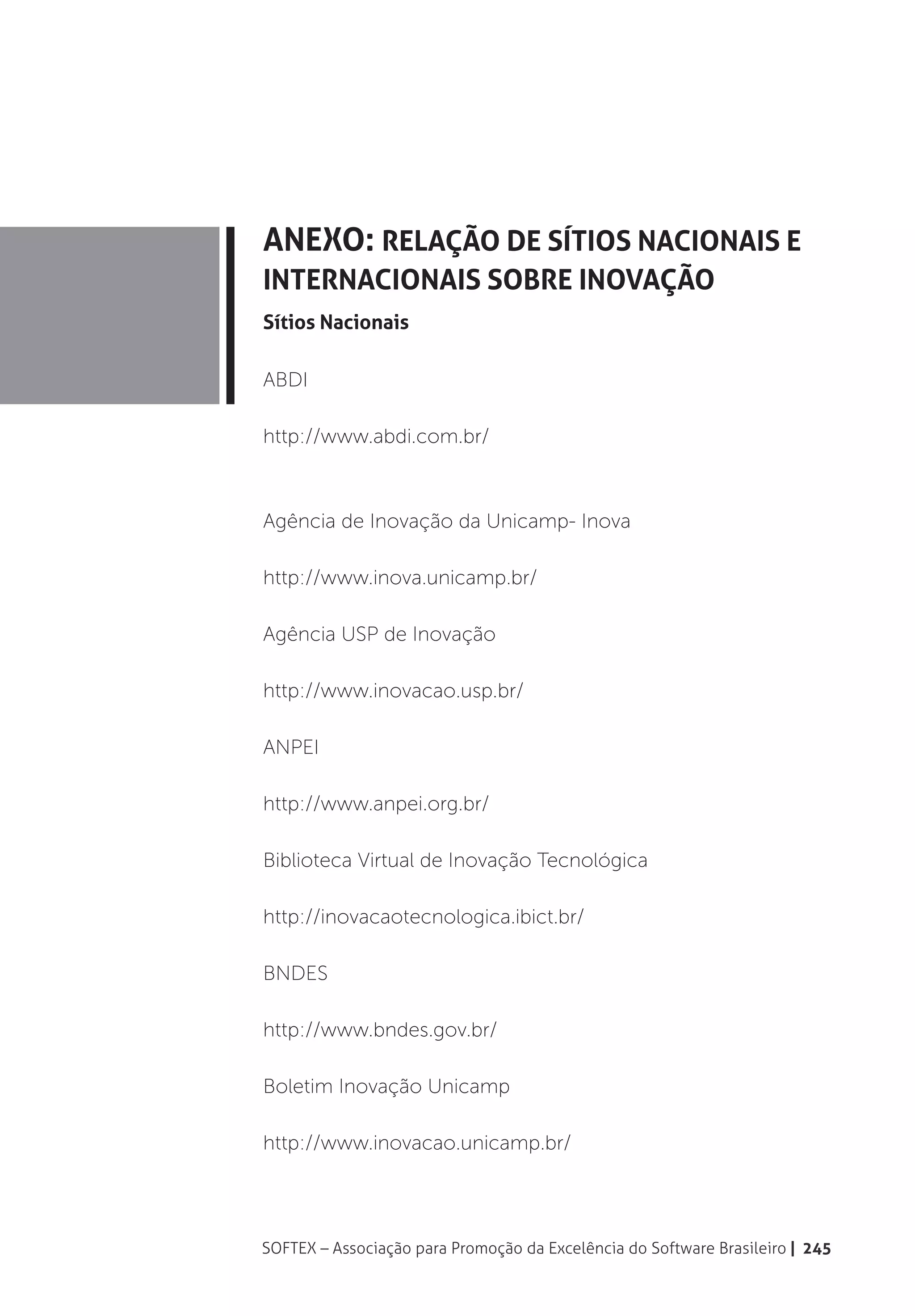 Anexo: Relação de Sítios Nacionais e
Internacionais sobre Inovação
Sítios Nacionais

ABDI

http://www.abdi.com.br/



Agência de Inovação da Unicamp- Inova

http://www.inova.unicamp.br/

Agência USP de Inovação

http://www.inovacao.usp.br/

ANPEI

http://www.anpei.org.br/

Biblioteca Virtual de Inovação Tecnológica

http://inovacaotecnologica.ibict.br/

BNDES

http://www.bndes.gov.br/

Boletim Inovação Unicamp

http://www.inovacao.unicamp.br/




SOFTEX – Associação para Promoção da Excelência do Software Brasileiro | 245
 