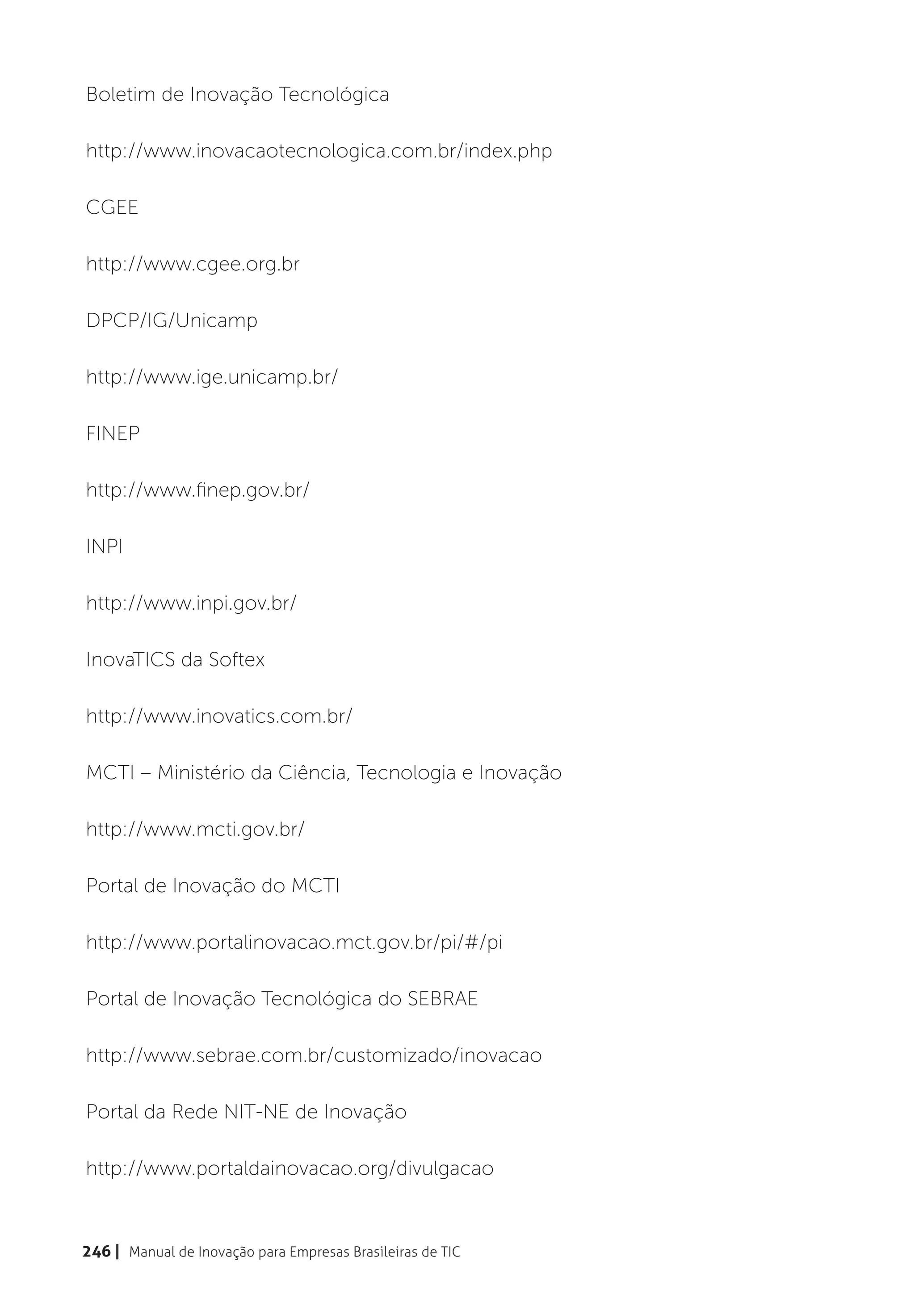Boletim de Inovação Tecnológica

http://www.inovacaotecnologica.com.br/index.php

CGEE

http://www.cgee.org.br

DPCP/IG/Unicamp

http://www.ige.unicamp.br/

FINEP

http://www.finep.gov.br/

INPI

http://www.inpi.gov.br/

InovaTICS da Softex

http://www.inovatics.com.br/

MCTI – Ministério da Ciência, Tecnologia e Inovação

http://www.mcti.gov.br/

Portal de Inovação do MCTI

http://www.portalinovacao.mct.gov.br/pi/#/pi

Portal de Inovação Tecnológica do SEBRAE

http://www.sebrae.com.br/customizado/inovacao

Portal da Rede NIT-NE de Inovação

http://www.portaldainovacao.org/divulgacao



246 | Manual de Inovação para Empresas Brasileiras de TIC
 