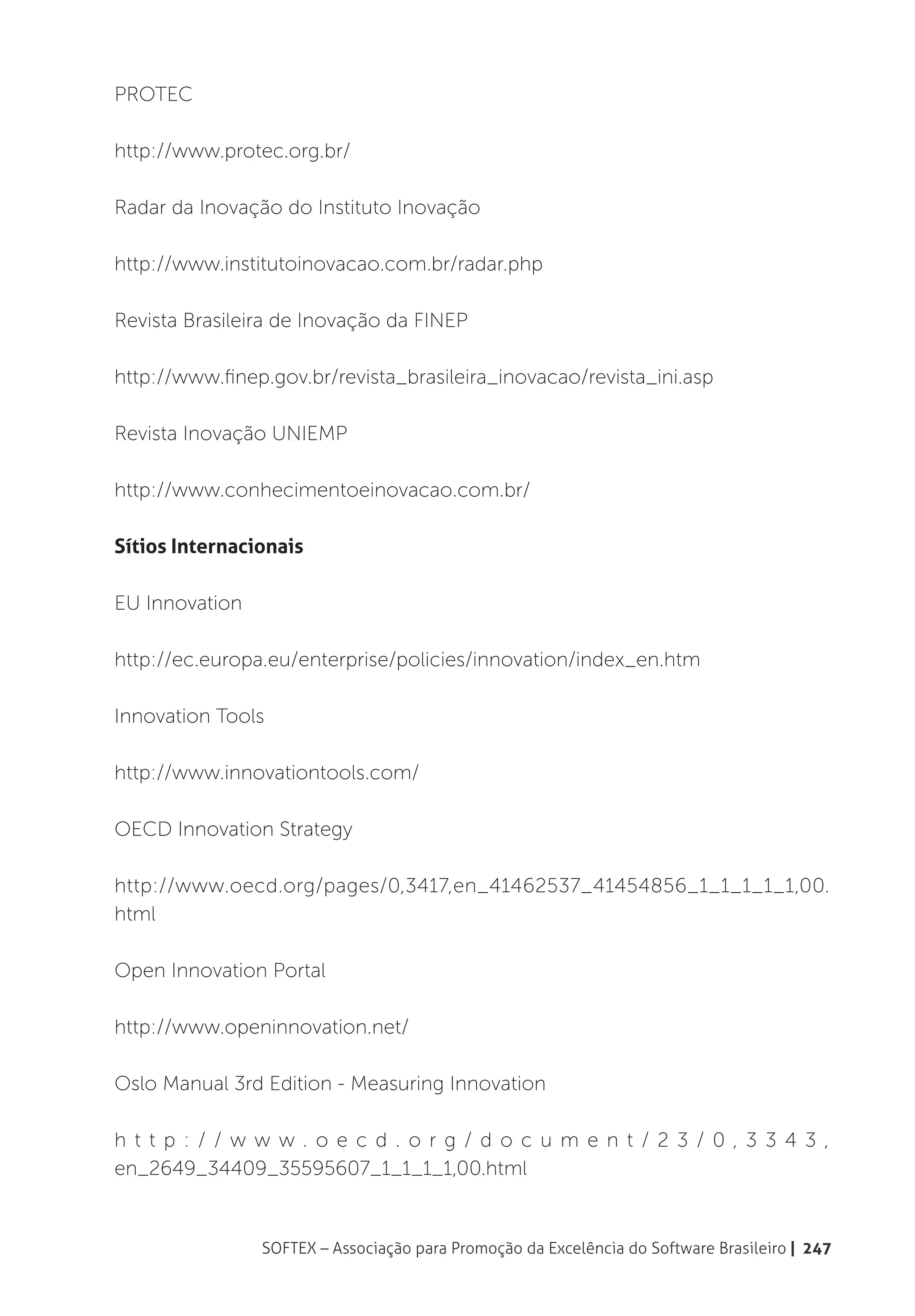 PROTEC

http://www.protec.org.br/

Radar da Inovação do Instituto Inovação

http://www.institutoinovacao.com.br/radar.php

Revista Brasileira de Inovação da FINEP

http://www.finep.gov.br/revista_brasileira_inovacao/revista_ini.asp

Revista Inovação UNIEMP

http://www.conhecimentoeinovacao.com.br/

Sítios Internacionais

EU Innovation

http://ec.europa.eu/enterprise/policies/innovation/index_en.htm

Innovation Tools

http://www.innovationtools.com/

OECD Innovation Strategy

http://www.oecd.org/pages/0,3417,en_41462537_41454856_1_1_1_1_1,00.
html

Open Innovation Portal

http://www.openinnovation.net/

Oslo Manual 3rd Edition - Measuring Innovation

h t t p : / / w w w. o e c d . o r g / d o c u m e n t / 2 3 / 0, 3 3 4 3,
en_2649_34409_35595607_1_1_1_1,00.html


                SOFTEX – Associação para Promoção da Excelência do Software Brasileiro | 247
 