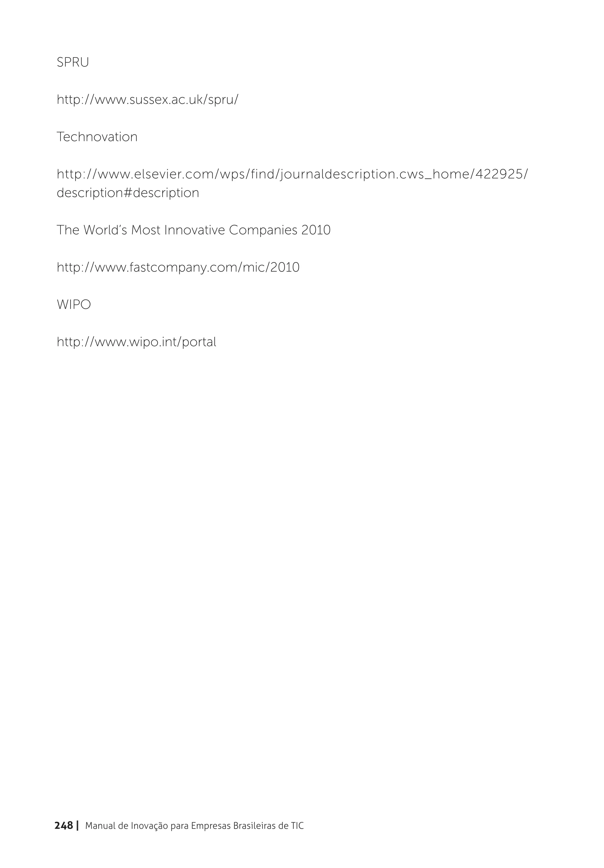 SPRU

http://www.sussex.ac.uk/spru/

Technovation

http://www.elsevier.com/wps/find/journaldescription.cws_home/422925/
description#description

The World’s Most Innovative Companies 2010

http://www.fastcompany.com/mic/2010

WIPO

http://www.wipo.int/portal




248 | Manual de Inovação para Empresas Brasileiras de TIC
 