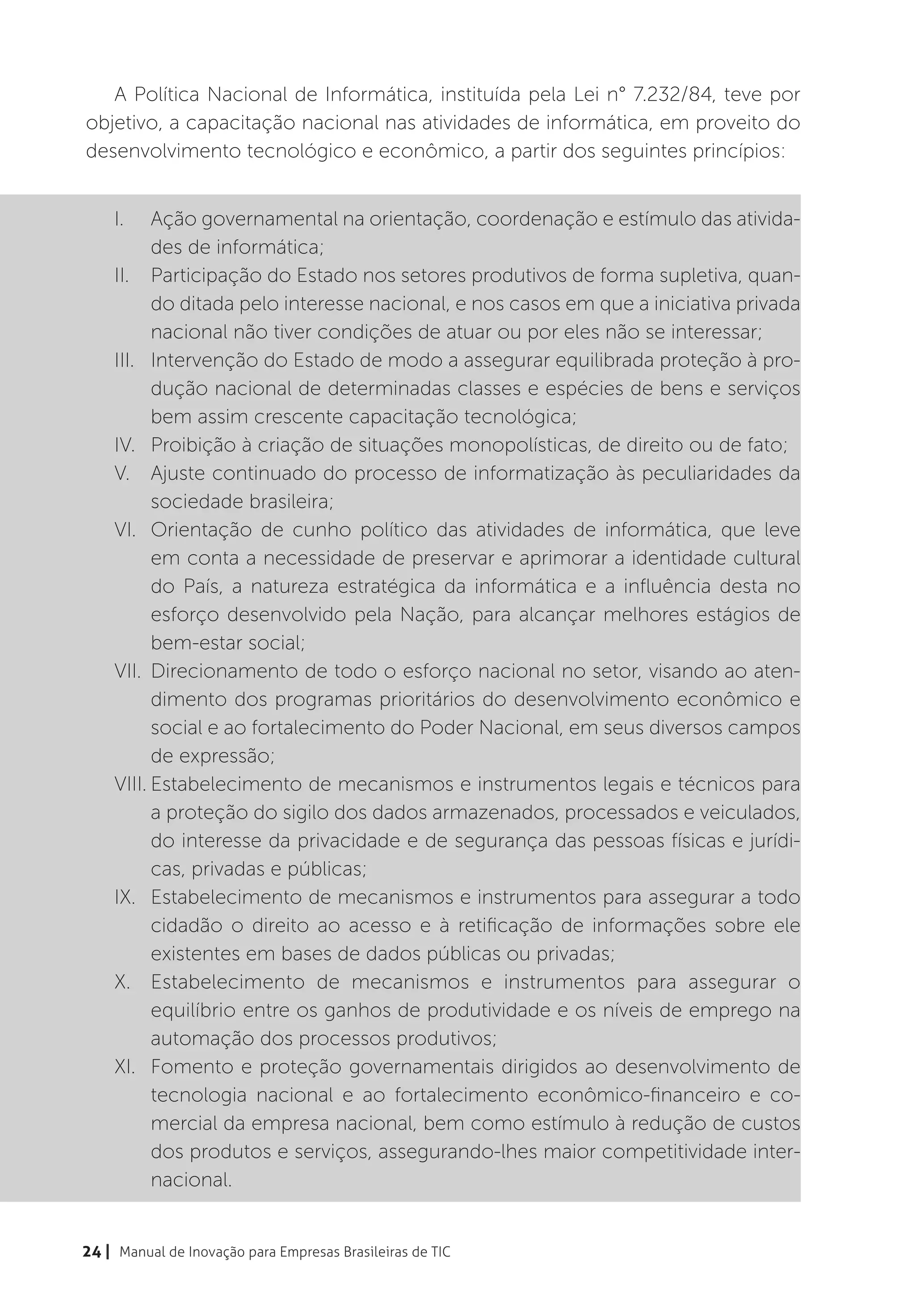 A Política Nacional de Informática, instituída pela Lei n° 7.232/84, teve por
objetivo, a capacitação nacional nas atividades de informática, em proveito do
desenvolvimento tecnológico e econômico, a partir dos seguintes princípios:


    I.	   Ação governamental na orientação, coordenação e estímulo das ativida-
          des de informática;
    II.	 Participação do Estado nos setores produtivos de forma supletiva, quan-
          do ditada pelo interesse nacional, e nos casos em que a iniciativa privada
          nacional não tiver condições de atuar ou por eles não se interessar;
    III.	 Intervenção do Estado de modo a assegurar equilibrada proteção à pro-
          dução nacional de determinadas classes e espécies de bens e serviços
          bem assim crescente capacitação tecnológica;
    IV.	 Proibição à criação de situações monopolísticas, de direito ou de fato;
    V.	 Ajuste continuado do processo de informatização às peculiaridades da
          sociedade brasileira;
    VI.	 Orientação de cunho político das atividades de informática, que leve
          em conta a necessidade de preservar e aprimorar a identidade cultural
          do País, a natureza estratégica da informática e a influência desta no
          esforço desenvolvido pela Nação, para alcançar melhores estágios de
          bem-estar social;
    VII.	 Direcionamento de todo o esforço nacional no setor, visando ao aten-
          dimento dos programas prioritários do desenvolvimento econômico e
          social e ao fortalecimento do Poder Nacional, em seus diversos campos
          de expressão;
    VIII.	Estabelecimento de mecanismos e instrumentos legais e técnicos para
          a proteção do sigilo dos dados armazenados, processados e veiculados,
          do interesse da privacidade e de segurança das pessoas físicas e jurídi-
          cas, privadas e públicas;
    IX.	 Estabelecimento de mecanismos e instrumentos para assegurar a todo
          cidadão o direito ao acesso e à retificação de informações sobre ele
          existentes em bases de dados públicas ou privadas;
    X.	 Estabelecimento de mecanismos e instrumentos para assegurar o
          equilíbrio entre os ganhos de produtividade e os níveis de emprego na
          automação dos processos produtivos;
    XI.	 Fomento e proteção governamentais dirigidos ao desenvolvimento de
          tecnologia nacional e ao fortalecimento econômico-financeiro e co-
          mercial da empresa nacional, bem como estímulo à redução de custos
          dos produtos e serviços, assegurando-lhes maior competitividade inter-
          nacional.


24 | Manual de Inovação para Empresas Brasileiras de TIC
 