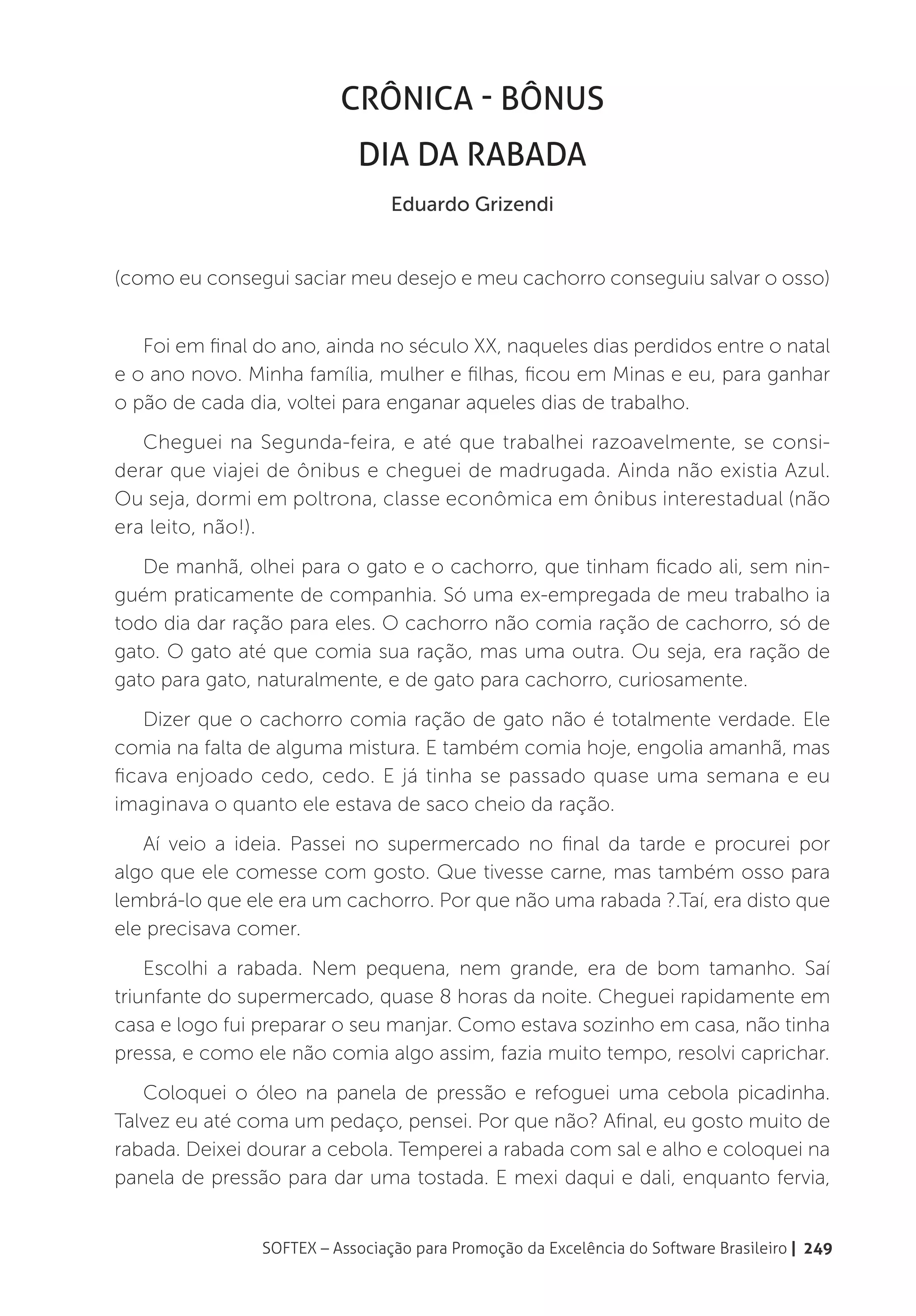 Crônica - Bônus
                            Dia da Rabada
                                 Eduardo Grizendi


(como eu consegui saciar meu desejo e meu cachorro conseguiu salvar o osso)


   Foi em final do ano, ainda no século XX, naqueles dias perdidos entre o natal
e o ano novo. Minha família, mulher e filhas, ficou em Minas e eu, para ganhar
o pão de cada dia, voltei para enganar aqueles dias de trabalho.
   Cheguei na Segunda-feira, e até que trabalhei razoavelmente, se consi-
derar que viajei de ônibus e cheguei de madrugada. Ainda não existia Azul.
Ou seja, dormi em poltrona, classe econômica em ônibus interestadual (não
era leito, não!).
   De manhã, olhei para o gato e o cachorro, que tinham ficado ali, sem nin-
guém praticamente de companhia. Só uma ex-empregada de meu trabalho ia
todo dia dar ração para eles. O cachorro não comia ração de cachorro, só de
gato. O gato até que comia sua ração, mas uma outra. Ou seja, era ração de
gato para gato, naturalmente, e de gato para cachorro, curiosamente.
    Dizer que o cachorro comia ração de gato não é totalmente verdade. Ele
comia na falta de alguma mistura. E também comia hoje, engolia amanhã, mas
ficava enjoado cedo, cedo. E já tinha se passado quase uma semana e eu
imaginava o quanto ele estava de saco cheio da ração.
   Aí veio a ideia. Passei no supermercado no final da tarde e procurei por
algo que ele comesse com gosto. Que tivesse carne, mas também osso para
lembrá-lo que ele era um cachorro. Por que não uma rabada ?.Taí, era disto que
ele precisava comer.
    Escolhi a rabada. Nem pequena, nem grande, era de bom tamanho. Saí
triunfante do supermercado, quase 8 horas da noite. Cheguei rapidamente em
casa e logo fui preparar o seu manjar. Como estava sozinho em casa, não tinha
pressa, e como ele não comia algo assim, fazia muito tempo, resolvi caprichar.
   Coloquei o óleo na panela de pressão e refoguei uma cebola picadinha.
Talvez eu até coma um pedaço, pensei. Por que não? Afinal, eu gosto muito de
rabada. Deixei dourar a cebola. Temperei a rabada com sal e alho e coloquei na
panela de pressão para dar uma tostada. E mexi daqui e dali, enquanto fervia,


                SOFTEX – Associação para Promoção da Excelência do Software Brasileiro | 249
 