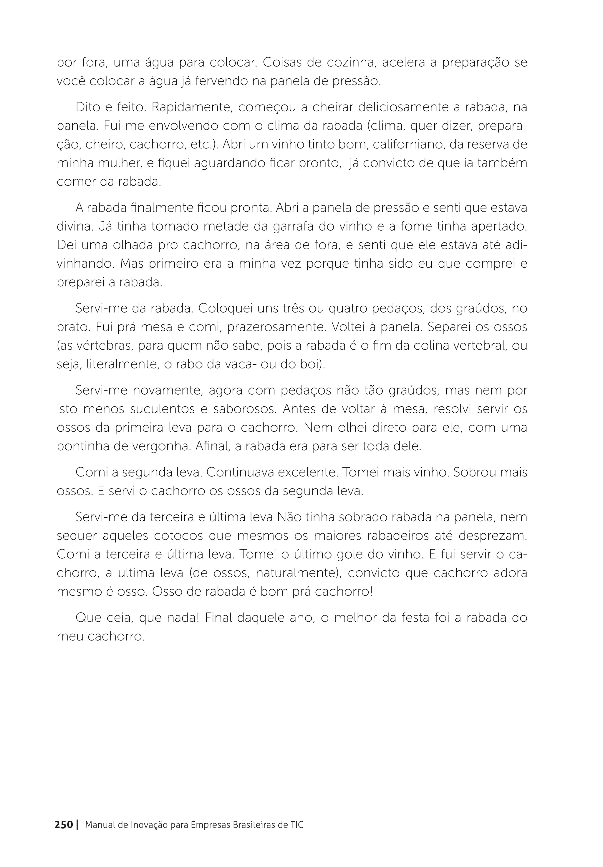 por fora, uma água para colocar. Coisas de cozinha, acelera a preparação se
você colocar a água já fervendo na panela de pressão.
   Dito e feito. Rapidamente, começou a cheirar deliciosamente a rabada, na
panela. Fui me envolvendo com o clima da rabada (clima, quer dizer, prepara-
ção, cheiro, cachorro, etc.). Abri um vinho tinto bom, californiano, da reserva de
minha mulher, e fiquei aguardando ficar pronto, já convicto de que ia também
comer da rabada.
    A rabada finalmente ficou pronta. Abri a panela de pressão e senti que estava
divina. Já tinha tomado metade da garrafa do vinho e a fome tinha apertado.
Dei uma olhada pro cachorro, na área de fora, e senti que ele estava até adi-
vinhando. Mas primeiro era a minha vez porque tinha sido eu que comprei e
preparei a rabada.
    Servi-me da rabada. Coloquei uns três ou quatro pedaços, dos graúdos, no
prato. Fui prá mesa e comi, prazerosamente. Voltei à panela. Separei os ossos
(as vértebras, para quem não sabe, pois a rabada é o fim da colina vertebral, ou
seja, literalmente, o rabo da vaca- ou do boi).
    Servi-me novamente, agora com pedaços não tão graúdos, mas nem por
isto menos suculentos e saborosos. Antes de voltar à mesa, resolvi servir os
ossos da primeira leva para o cachorro. Nem olhei direto para ele, com uma
pontinha de vergonha. Afinal, a rabada era para ser toda dele.
   Comi a segunda leva. Continuava excelente. Tomei mais vinho. Sobrou mais
ossos. E servi o cachorro os ossos da segunda leva.
   Servi-me da terceira e última leva Não tinha sobrado rabada na panela, nem
sequer aqueles cotocos que mesmos os maiores rabadeiros até desprezam.
Comi a terceira e última leva. Tomei o último gole do vinho. E fui servir o ca-
chorro, a ultima leva (de ossos, naturalmente), convicto que cachorro adora
mesmo é osso. Osso de rabada é bom prá cachorro!
  Que ceia, que nada! Final daquele ano, o melhor da festa foi a rabada do
meu cachorro.




250 | Manual de Inovação para Empresas Brasileiras de TIC
 