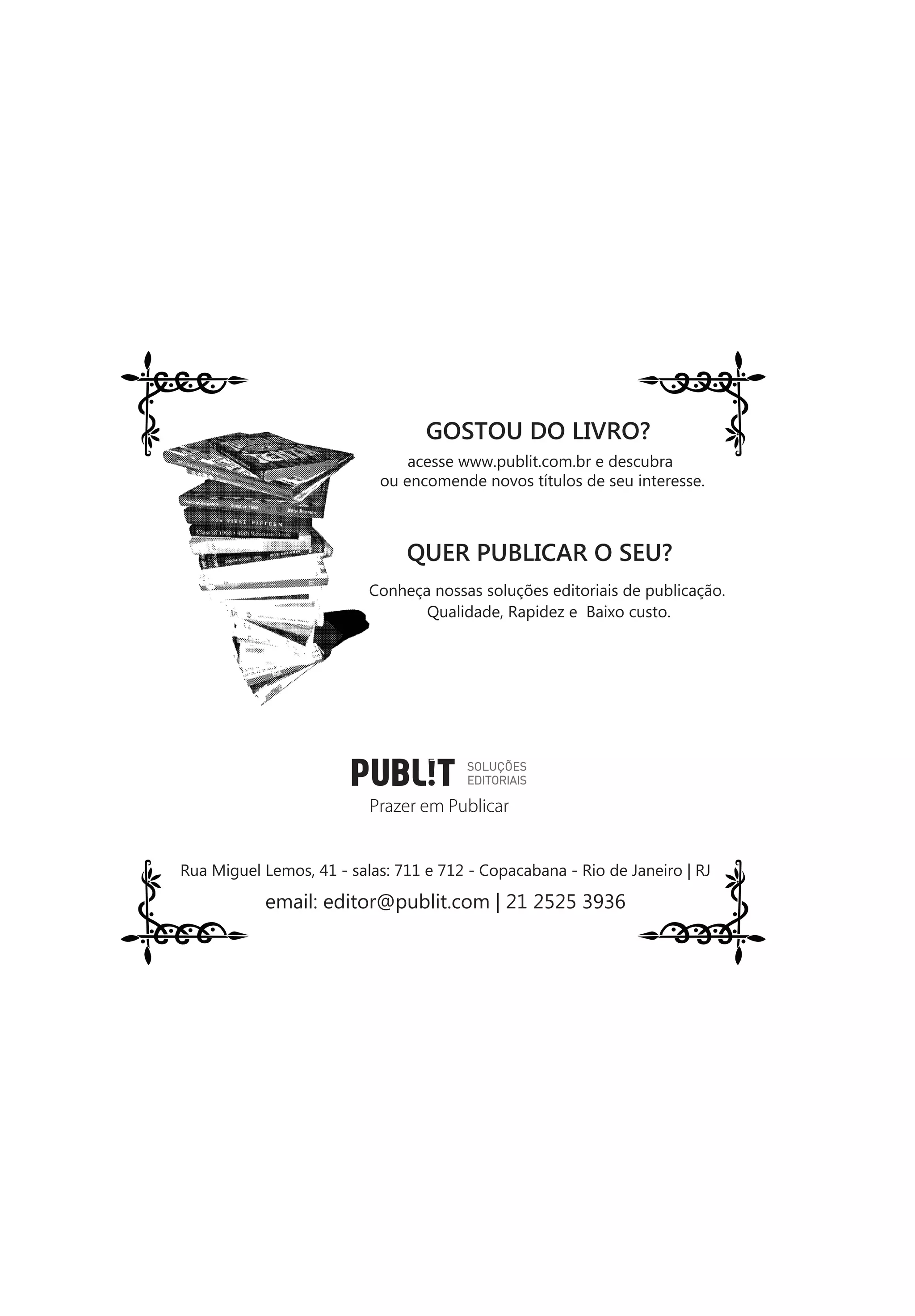 GOSTOU DO LIVRO?
                               acesse www.publit.com.br e descubra
                           ou encomende novos títulos de seu interesse.



                               QUER PUBLICAR O SEU?
                          Conheça nossas soluções editoriais de publicação.
                                 Qualidade, Rapidez e Baixo custo.




                          Prazer em Publicar


Rua Miguel Lemos, 41 - salas: 711 e 712 - Copacabana - Rio de Janeiro | RJ

           email: editor@publit.com | 21 2525 3936
 