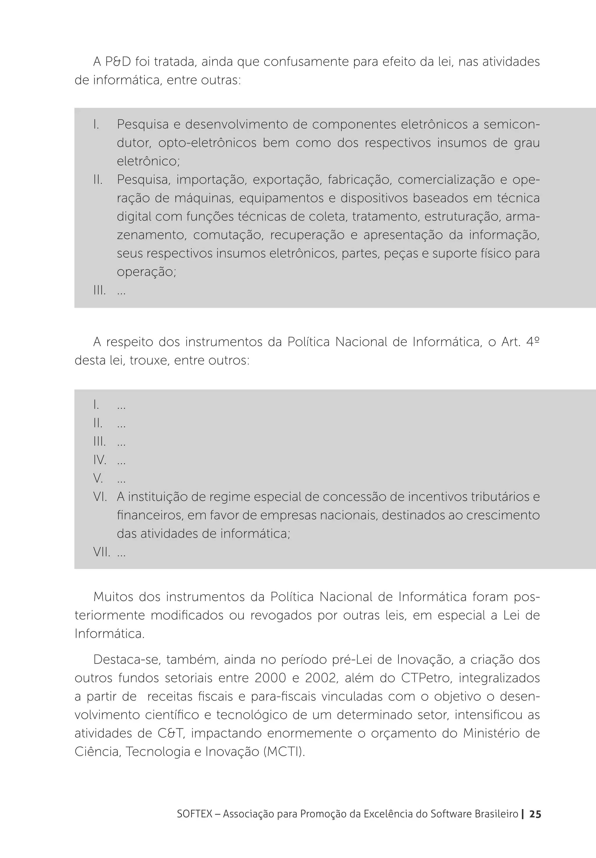 A P&D foi tratada, ainda que confusamente para efeito da lei, nas atividades
de informática, entre outras:


   I.	 Pesquisa e desenvolvimento de componentes eletrônicos a semicon-
        dutor, opto-eletrônicos bem como dos respectivos insumos de grau
        eletrônico;
   II.	 Pesquisa, importação, exportação, fabricação, comercialização e ope-
        ração de máquinas, equipamentos e dispositivos baseados em técnica
        digital com funções técnicas de coleta, tratamento, estruturação, arma-
        zenamento, comutação, recuperação e apresentação da informação,
        seus respectivos insumos eletrônicos, partes, peças e suporte físico para
        operação;
   III.	...


   A respeito dos instrumentos da Política Nacional de Informática, o Art. 4º
desta lei, trouxe, entre outros:


   I.	...
   II.	...
   III.	...
   IV.	...
   V.	...
   VI.	 A instituição de regime especial de concessão de incentivos tributários e
        financeiros, em favor de empresas nacionais, destinados ao crescimento
        das atividades de informática;
   VII.	...


    Muitos dos instrumentos da Política Nacional de Informática foram pos-
teriormente modificados ou revogados por outras leis, em especial a Lei de
Informática.
    Destaca-se, também, ainda no período pré-Lei de Inovação, a criação dos
outros fundos setoriais entre 2000 e 2002, além do CTPetro, integralizados
a partir de receitas fiscais e para-fiscais vinculadas com o objetivo o desen-
volvimento científico e tecnológico de um determinado setor, intensificou as
atividades de C&T, impactando enormemente o orçamento do Ministério de
Ciência, Tecnologia e Inovação (MCTI).



                 SOFTEX – Associação para Promoção da Excelência do Software Brasileiro | 25
 