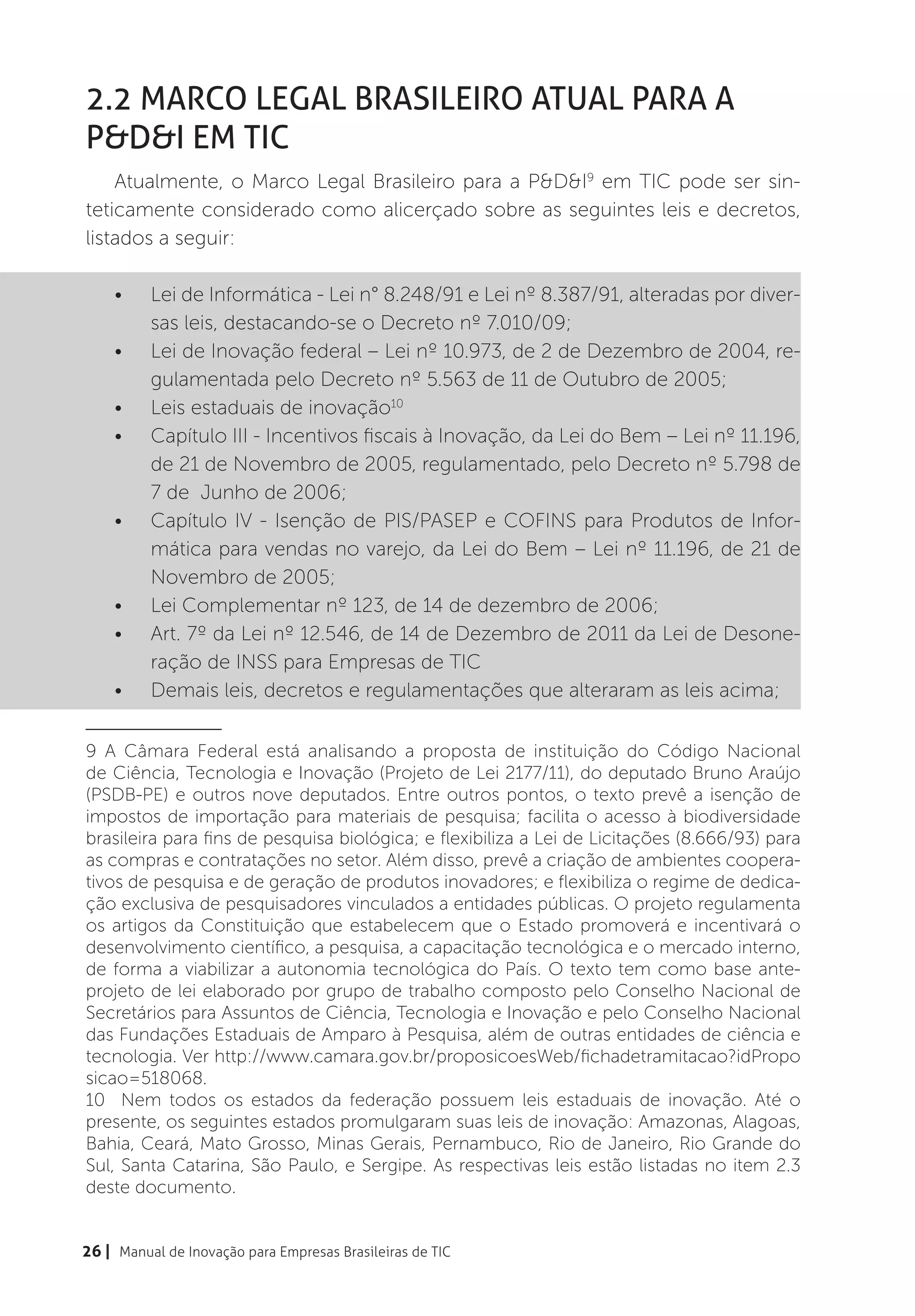 2.2 Marco Legal Brasileiro atual para a
P&D&I em TIC
    Atualmente, o Marco Legal Brasileiro para a P&D&I9 em TIC pode ser sin-
teticamente considerado como alicerçado sobre as seguintes leis e decretos,
listados a seguir:

    •	    Lei de Informática - Lei n° 8.248/91 e Lei nº 8.387/91, alteradas por diver-
          sas leis, destacando-se o Decreto nº 7.010/09;
    •	    Lei de Inovação federal – Lei nº 10.973, de 2 de Dezembro de 2004, re-
          gulamentada pelo Decreto nº 5.563 de 11 de Outubro de 2005;
    •	    Leis estaduais de inovação10
    •	    Capítulo III - Incentivos fiscais à Inovação, da Lei do Bem – Lei nº 11.196,
          de 21 de Novembro de 2005, regulamentado, pelo Decreto nº 5.798 de
          7 de Junho de 2006;
    •	    Capítulo IV - Isenção de PIS/PASEP e COFINS para Produtos de Infor-
          mática para vendas no varejo, da Lei do Bem – Lei nº 11.196, de 21 de
          Novembro de 2005;
    •	    Lei Complementar nº 123, de 14 de dezembro de 2006;
    •	    Art. 7º da Lei nº 12.546, de 14 de Dezembro de 2011 da Lei de Desone-
          ração de INSS para Empresas de TIC
    •	    Demais leis, decretos e regulamentações que alteraram as leis acima;
_________________

9 A Câmara Federal está analisando a proposta de instituição do Código Nacional
de Ciência, Tecnologia e Inovação (Projeto de Lei 2177/11), do deputado Bruno Araújo
(PSDB-PE) e outros nove deputados. Entre outros pontos, o texto prevê a isenção de
impostos de importação para materiais de pesquisa; facilita o acesso à biodiversidade
brasileira para fins de pesquisa biológica; e flexibiliza a Lei de Licitações (8.666/93) para
as compras e contratações no setor. Além disso, prevê a criação de ambientes coopera-
tivos de pesquisa e de geração de produtos inovadores; e flexibiliza o regime de dedica-
ção exclusiva de pesquisadores vinculados a entidades públicas. O projeto regulamenta
os artigos da Constituição que estabelecem que o Estado promoverá e incentivará o
desenvolvimento científico, a pesquisa, a capacitação tecnológica e o mercado interno,
de forma a viabilizar a autonomia tecnológica do País. O texto tem como base ante-
projeto de lei elaborado por grupo de trabalho composto pelo Conselho Nacional de
Secretários para Assuntos de Ciência, Tecnologia e Inovação e pelo Conselho Nacional
das Fundações Estaduais de Amparo à Pesquisa, além de outras entidades de ciência e
tecnologia. Ver http://www.camara.gov.br/proposicoesWeb/fichadetramitacao?idPropo
sicao=518068.
10 Nem todos os estados da federação possuem leis estaduais de inovação. Até o
presente, os seguintes estados promulgaram suas leis de inovação: Amazonas, Alagoas,
Bahia, Ceará, Mato Grosso, Minas Gerais, Pernambuco, Rio de Janeiro, Rio Grande do
Sul, Santa Catarina, São Paulo, e Sergipe. As respectivas leis estão listadas no item 2.3
deste documento.


26 | Manual de Inovação para Empresas Brasileiras de TIC
 