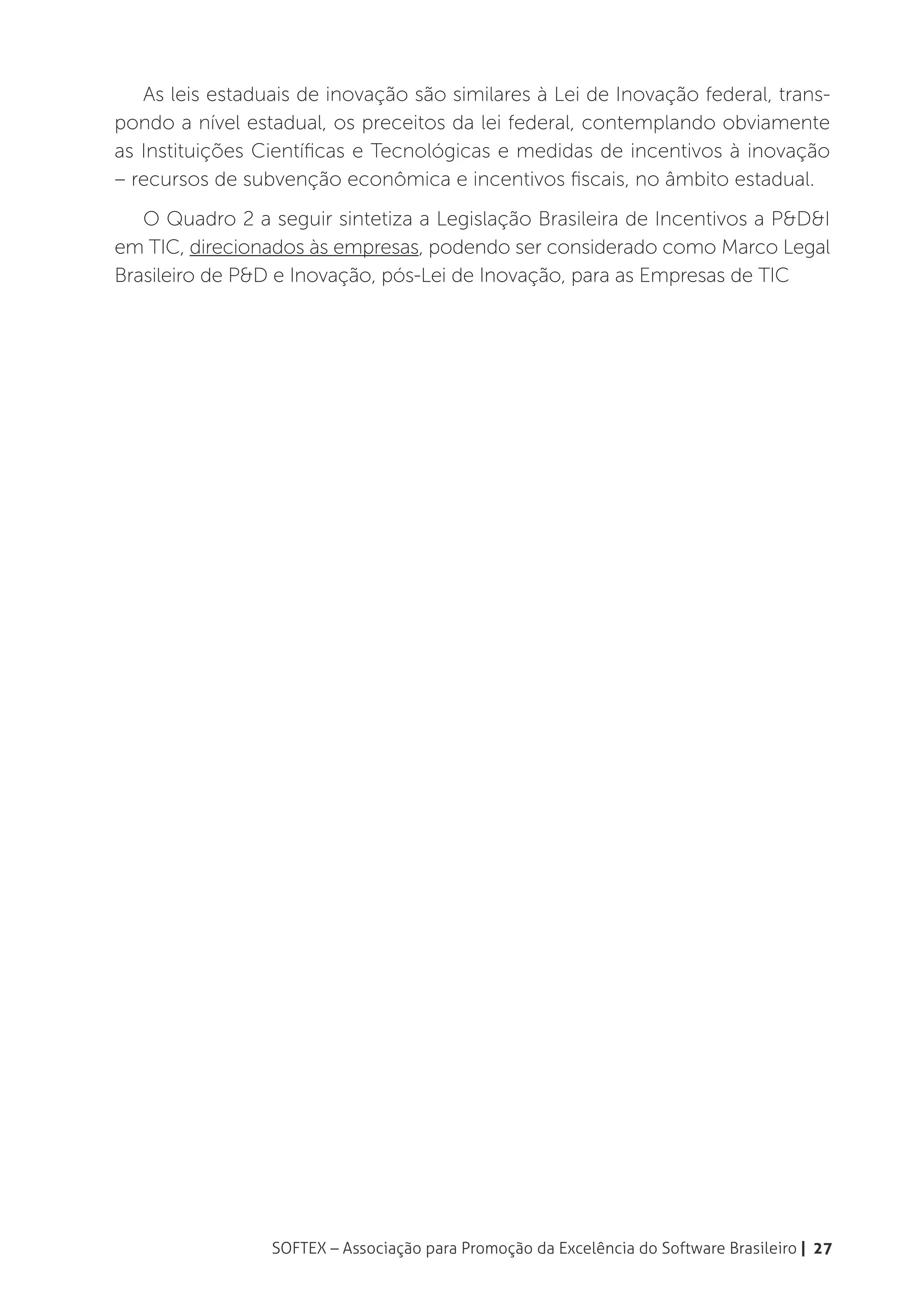 As leis estaduais de inovação são similares à Lei de Inovação federal, trans-
pondo a nível estadual, os preceitos da lei federal, contemplando obviamente
as Instituições Científicas e Tecnológicas e medidas de incentivos à inovação
– recursos de subvenção econômica e incentivos fiscais, no âmbito estadual.
   O Quadro 2 a seguir sintetiza a Legislação Brasileira de Incentivos a P&D&I
em TIC, direcionados às empresas, podendo ser considerado como Marco Legal
Brasileiro de P&D e Inovação, pós-Lei de Inovação, para as Empresas de TIC




                 SOFTEX – Associação para Promoção da Excelência do Software Brasileiro | 27
 