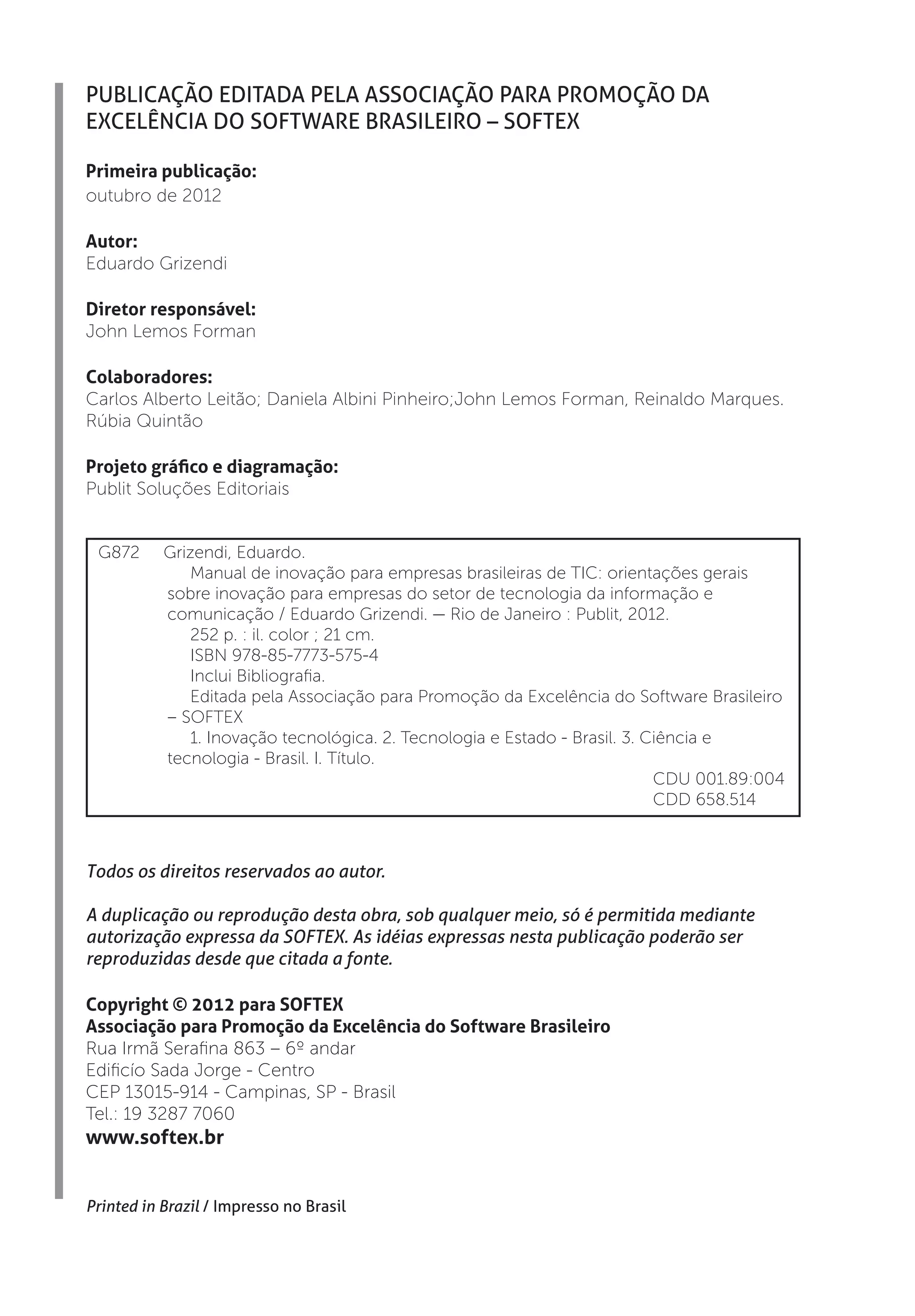 PUBLICAÇÃO EDITADA PELA ASSOCIAÇÃO PARA PROMOÇÃO DA
EXCELÊNCIA DO SOFTWARE BRASILEIRO – SOFTEX

Primeira publicação:
outubro de 2012

Autor:
Eduardo Grizendi

Diretor responsável:
John Lemos Forman

Colaboradores:
Carlos Alberto Leitão; Daniela Albini Pinheiro;John Lemos Forman, Reinaldo Marques.
Rúbia Quintão

Projeto gráfico e diagramação:
Publit Soluções Editoriais


 G872      Grizendi, Eduardo.
              Manual de inovação para empresas brasileiras de TIC: orientações gerais
           sobre inovação para empresas do setor de tecnologia da informação e
           comunicação / Eduardo Grizendi. — Rio de Janeiro : Publit, 2012.
              252 p. : il. color ; 21 cm.
              ISBN 978-85-7773-575-4
              Inclui Bibliografia.
              Editada pela Associação para Promoção da Excelência do Software Brasileiro
           – SOFTEX
              1. Inovação tecnológica. 2. Tecnologia e Estado - Brasil. 3. Ciência e
           tecnologia - Brasil. I. Título.
                                                                            CDU 001.89:004
                                                                            CDD 658.514



Todos os direitos reservados ao autor.

A duplicação ou reprodução desta obra, sob qualquer meio, só é permitida mediante
autorização expressa da SOFTEX. As idéias expressas nesta publicação poderão ser
reproduzidas desde que citada a fonte.

Copyright © 2012 para SOFTEX
Associação para Promoção da Excelência do Software Brasileiro
Rua Irmã Serafina 863 – 6º andar
Edificío Sada Jorge - Centro
CEP 13015-914 - Campinas, SP - Brasil
Tel.: 19 3287 7060
www.softex.br


Printed in Brazil / Impresso no Brasil
 
