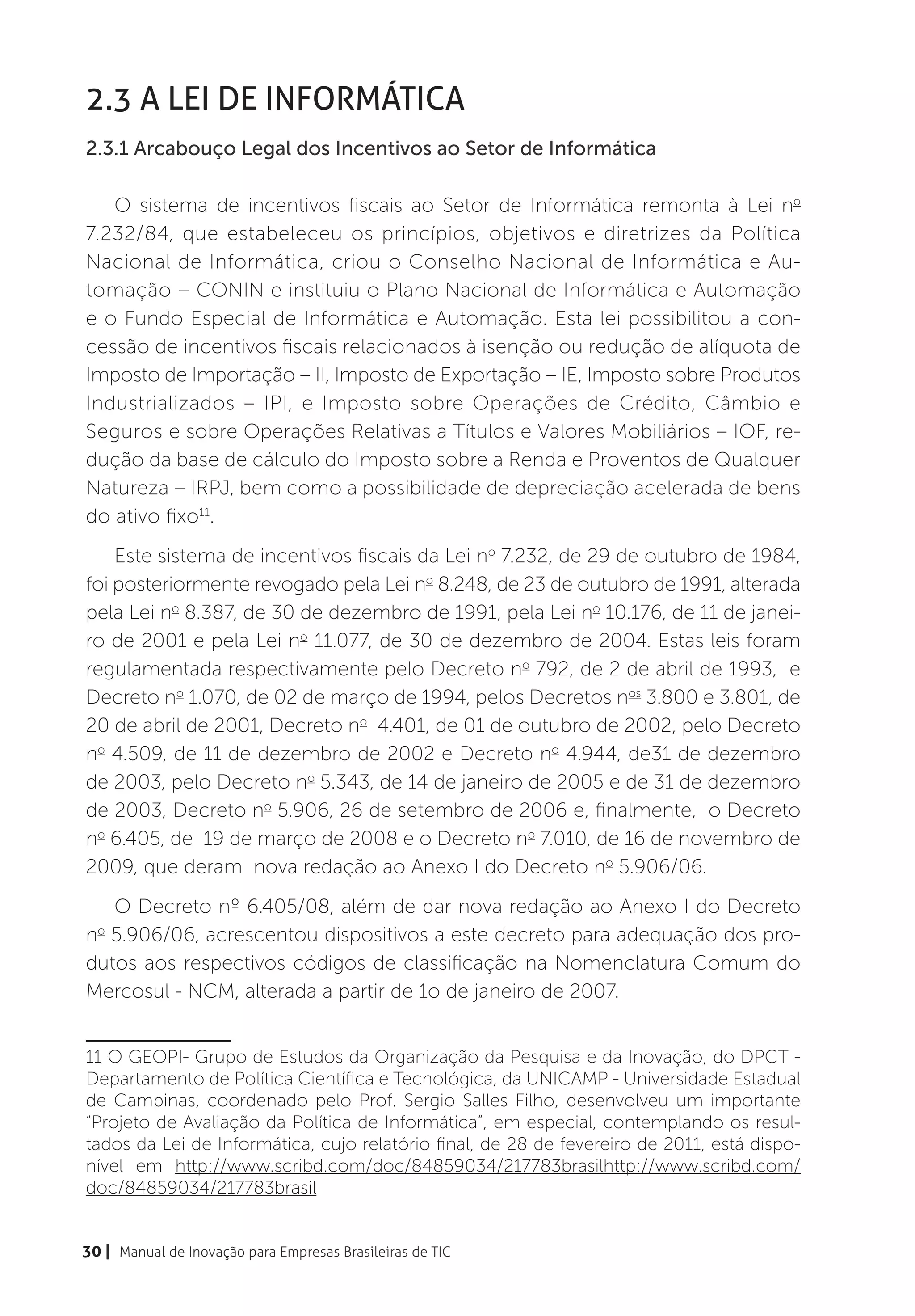 2.3 A Lei de Informática
2.3.1 Arcabouço Legal dos Incentivos ao Setor de Informática

   O sistema de incentivos fiscais ao Setor de Informática remonta à Lei no
7.232/84, que estabeleceu os princípios, objetivos e diretrizes da Política
Nacional de Informática, criou o Conselho Nacional de Informática e Au-
tomação – CONIN e instituiu o Plano Nacional de Informática e Automação
e o Fundo Especial de Informática e Automação. Esta lei possibilitou a con-
cessão de incentivos fiscais relacionados à isenção ou redução de alíquota de
Imposto de Importação – II, Imposto de Exportação – IE, Imposto sobre Produtos
Industrializados – IPI, e Imposto sobre Operações de Crédito, Câmbio e
Seguros e sobre Operações Relativas a Títulos e Valores Mobiliários – IOF, re-
dução da base de cálculo do Imposto sobre a Renda e Proventos de Qualquer
Natureza – IRPJ, bem como a possibilidade de depreciação acelerada de bens
do ativo fixo11.
    Este sistema de incentivos fiscais da Lei no 7.232, de 29 de outubro de 1984,
foi posteriormente revogado pela Lei no 8.248, de 23 de outubro de 1991, alterada
pela Lei no 8.387, de 30 de dezembro de 1991, pela Lei no 10.176, de 11 de janei-
ro de 2001 e pela Lei no 11.077, de 30 de dezembro de 2004. Estas leis foram
regulamentada respectivamente pelo Decreto no 792, de 2 de abril de 1993, e
Decreto no 1.070, de 02 de março de 1994, pelos Decretos nos 3.800 e 3.801, de
20 de abril de 2001, Decreto no 4.401, de 01 de outubro de 2002, pelo Decreto
no 4.509, de 11 de dezembro de 2002 e Decreto no 4.944, de31 de dezembro
de 2003, pelo Decreto no 5.343, de 14 de janeiro de 2005 e de 31 de dezembro
de 2003, Decreto no 5.906, 26 de setembro de 2006 e, finalmente, o Decreto
no 6.405, de 19 de março de 2008 e o Decreto no 7.010, de 16 de novembro de
2009, que deram nova redação ao Anexo I do Decreto no 5.906/06.
   O Decreto nº 6.405/08, além de dar nova redação ao Anexo I do Decreto
no 5.906/06, acrescentou dispositivos a este decreto para adequação dos pro-
dutos aos respectivos códigos de classificação na Nomenclatura Comum do
Mercosul - NCM, alterada a partir de 1o de janeiro de 2007.


11 O GEOPI- Grupo de Estudos da Organização da Pesquisa e da Inovação, do DPCT -
Departamento de Política Científica e Tecnológica, da UNICAMP - Universidade Estadual
de Campinas, coordenado pelo Prof. Sergio Salles Filho, desenvolveu um importante
“Projeto de Avaliação da Política de Informática”, em especial, contemplando os resul-
tados da Lei de Informática, cujo relatório final, de 28 de fevereiro de 2011, está dispo-
nível em http://www.scribd.com/doc/84859034/217783brasilhttp://www.scribd.com/
doc/84859034/217783brasil


30 | Manual de Inovação para Empresas Brasileiras de TIC
 