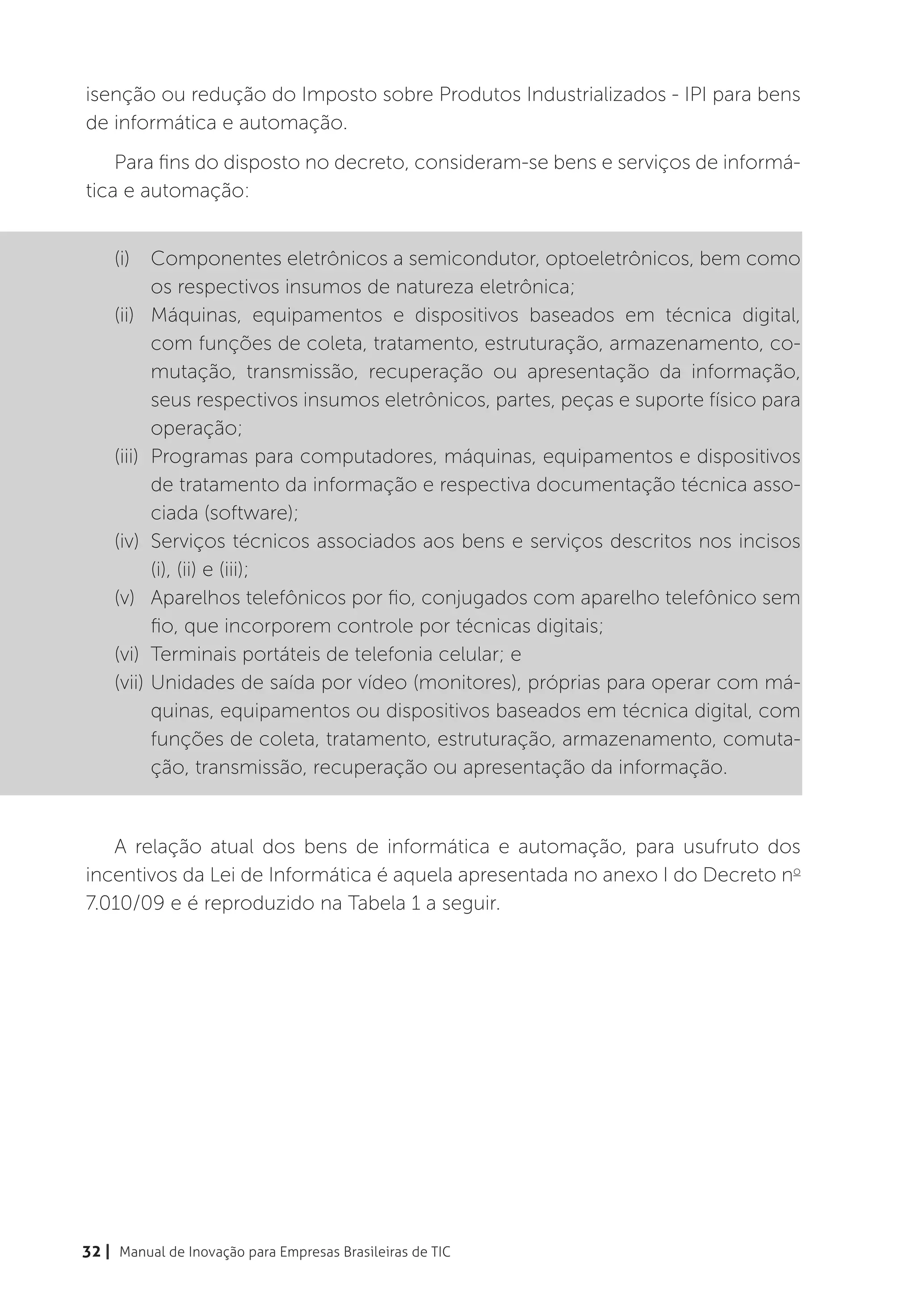 isenção ou redução do Imposto sobre Produtos Industrializados - IPI para bens
de informática e automação.
    Para fins do disposto no decreto, consideram-se bens e serviços de informá-
tica e automação:


    (i)	 Componentes eletrônicos a semicondutor, optoeletrônicos, bem como
           os respectivos insumos de natureza eletrônica;
    (ii)	 Máquinas, equipamentos e dispositivos baseados em técnica digital,
           com funções de coleta, tratamento, estruturação, armazenamento, co-
           mutação, transmissão, recuperação ou apresentação da informação,
           seus respectivos insumos eletrônicos, partes, peças e suporte físico para
           operação;
    (iii)	 Programas para computadores, máquinas, equipamentos e dispositivos
           de tratamento da informação e respectiva documentação técnica asso-
           ciada (software);
    (iv)	 Serviços técnicos associados aos bens e serviços descritos nos incisos
           (i), (ii) e (iii);
    (v)	 Aparelhos telefônicos por fio, conjugados com aparelho telefônico sem
           fio, que incorporem controle por técnicas digitais;
    (vi)	 Terminais portáteis de telefonia celular; e
    (vii)	Unidades de saída por vídeo (monitores), próprias para operar com má-
           quinas, equipamentos ou dispositivos baseados em técnica digital, com
           funções de coleta, tratamento, estruturação, armazenamento, comuta-
           ção, transmissão, recuperação ou apresentação da informação.


   A relação atual dos bens de informática e automação, para usufruto dos
incentivos da Lei de Informática é aquela apresentada no anexo I do Decreto no
7.010/09 e é reproduzido na Tabela 1 a seguir.




32 | Manual de Inovação para Empresas Brasileiras de TIC
 