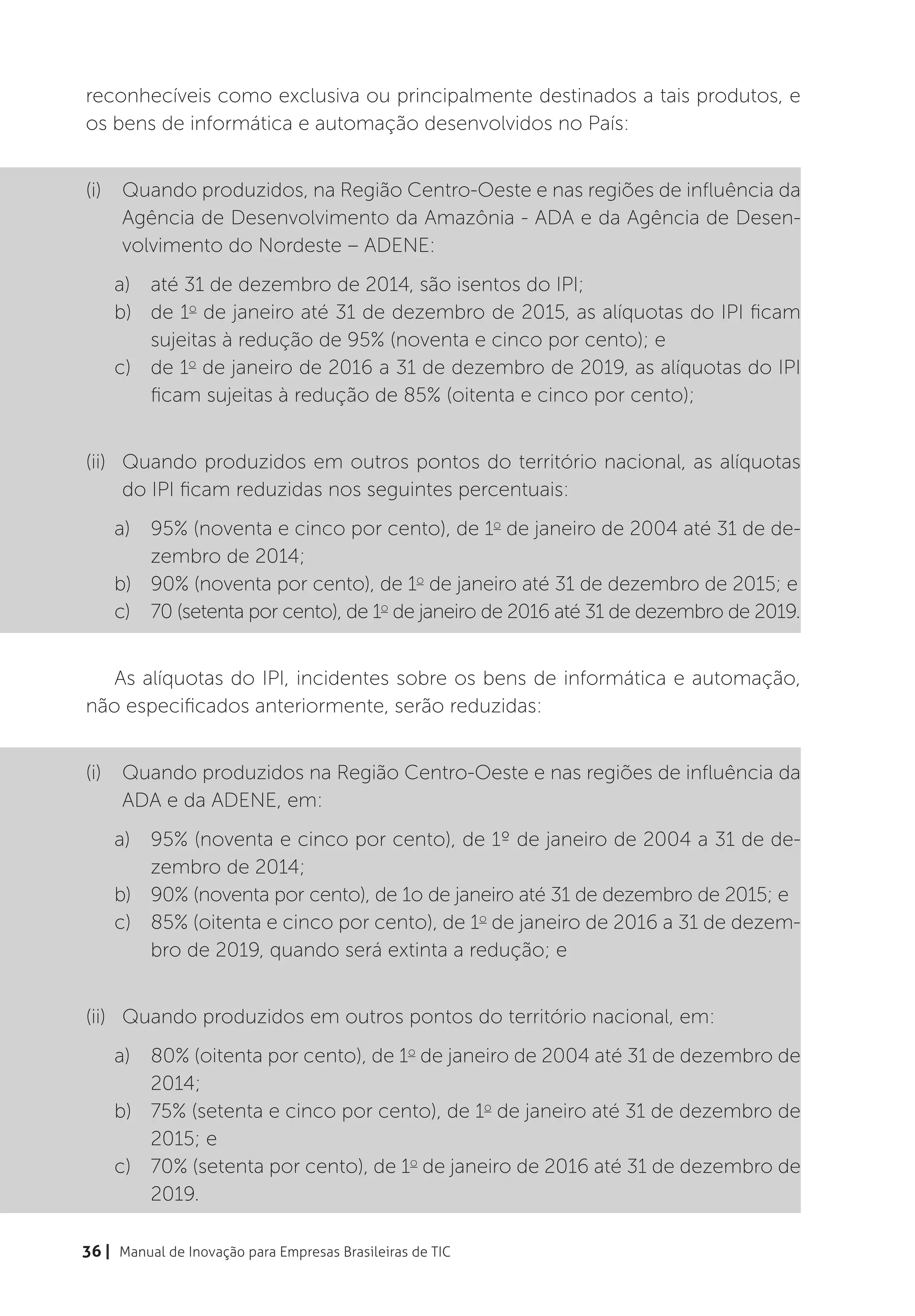 reconhecíveis como exclusiva ou principalmente destinados a tais produtos, e
os bens de informática e automação desenvolvidos no País:


(i)	 Quando produzidos, na Região Centro-Oeste e nas regiões de influência da
     Agência de Desenvolvimento da Amazônia - ADA e da Agência de Desen-
     volvimento do Nordeste – ADENE:
    a)	 até 31 de dezembro de 2014, são isentos do IPI;
    b)	 de 1o de janeiro até 31 de dezembro de 2015, as alíquotas do IPI ficam
        sujeitas à redução de 95% (noventa e cinco por cento); e
    c)	 de 1o de janeiro de 2016 a 31 de dezembro de 2019, as alíquotas do IPI
        ficam sujeitas à redução de 85% (oitenta e cinco por cento);


(ii)	 Quando produzidos em outros pontos do território nacional, as alíquotas
      do IPI ficam reduzidas nos seguintes percentuais:
    a)	 95% (noventa e cinco por cento), de 1o de janeiro de 2004 até 31 de de-
        zembro de 2014;
    b)	 90% (noventa por cento), de 1o de janeiro até 31 de dezembro de 2015; e
    c)	 70 (setenta por cento), de 1o de janeiro de 2016 até 31 de dezembro de 2019.


   As alíquotas do IPI, incidentes sobre os bens de informática e automação,
não especificados anteriormente, serão reduzidas:


(i)	 Quando produzidos na Região Centro-Oeste e nas regiões de influência da
     ADA e da ADENE, em:
    a)	 95% (noventa e cinco por cento), de 1º de janeiro de 2004 a 31 de de-
        zembro de 2014;
    b)	 90% (noventa por cento), de 1o de janeiro até 31 de dezembro de 2015; e
    c)	 85% (oitenta e cinco por cento), de 1o de janeiro de 2016 a 31 de dezem-
        bro de 2019, quando será extinta a redução; e


(ii)	 Quando produzidos em outros pontos do território nacional, em:
    a)	 80% (oitenta por cento), de 1o de janeiro de 2004 até 31 de dezembro de
        2014;
    b)	 75% (setenta e cinco por cento), de 1o de janeiro até 31 de dezembro de
        2015; e
    c)	 70% (setenta por cento), de 1o de janeiro de 2016 até 31 de dezembro de
        2019.

36 | Manual de Inovação para Empresas Brasileiras de TIC
 