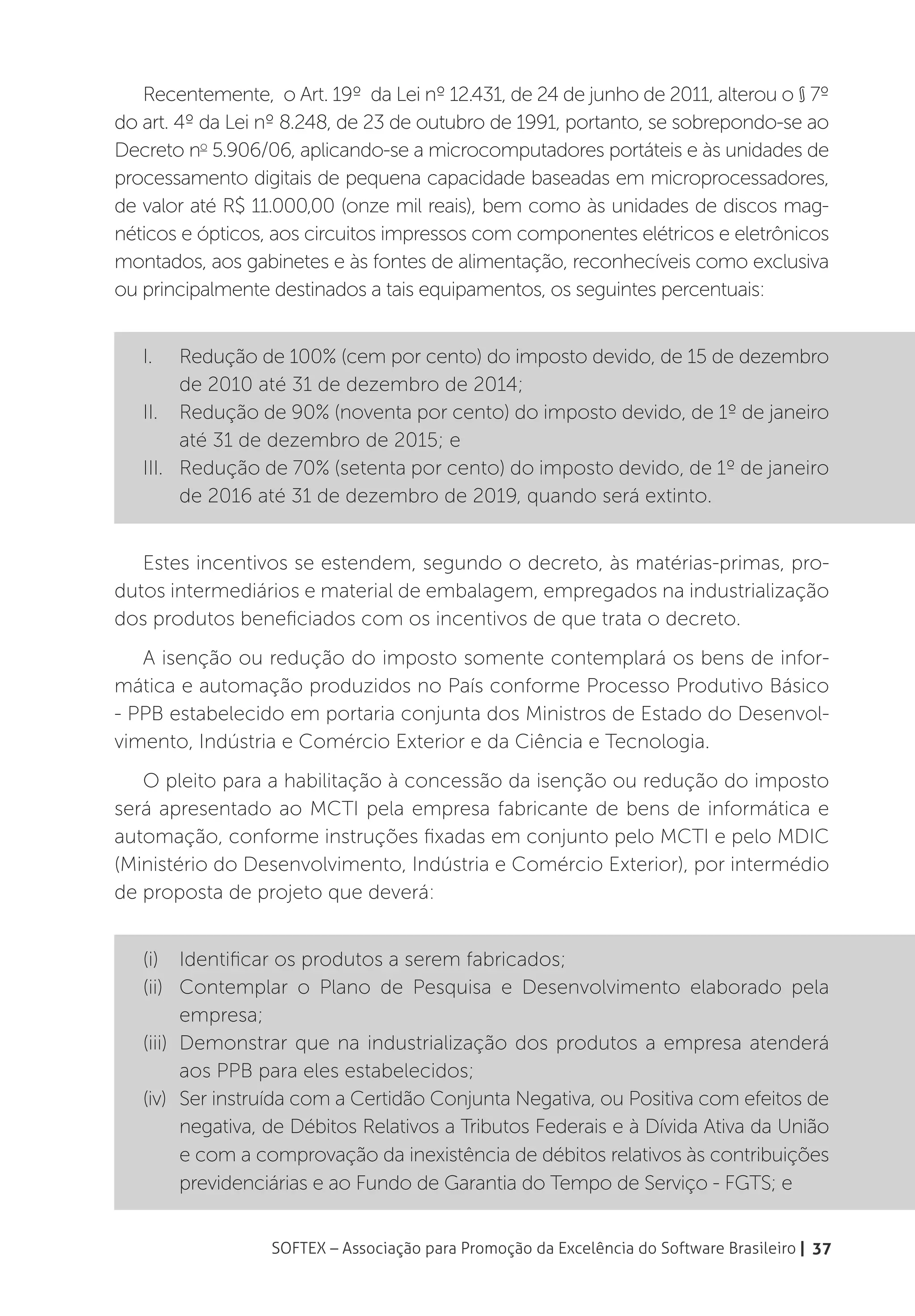 Recentemente, o Art. 19º da Lei nº 12.431, de 24 de junho de 2011, alterou o § 7º
do art. 4º da Lei nº 8.248, de 23 de outubro de 1991, portanto, se sobrepondo-se ao
Decreto no 5.906/06, aplicando-se a microcomputadores portáteis e às unidades de
processamento digitais de pequena capacidade baseadas em microprocessadores,
de valor até R$ 11.000,00 (onze mil reais), bem como às unidades de discos mag-
néticos e ópticos, aos circuitos impressos com componentes elétricos e eletrônicos
montados, aos gabinetes e às fontes de alimentação, reconhecíveis como exclusiva
ou principalmente destinados a tais equipamentos, os seguintes percentuais:
   	
   I.	   Redução de 100% (cem por cento) do imposto devido, de 15 de dezembro
         de 2010 até 31 de dezembro de 2014;
   II.	 Redução de 90% (noventa por cento) do imposto devido, de 1º de janeiro
         até 31 de dezembro de 2015; e
   III.	 Redução de 70% (setenta por cento) do imposto devido, de 1º de janeiro
         de 2016 até 31 de dezembro de 2019, quando será extinto.


   Estes incentivos se estendem, segundo o decreto, às matérias-primas, pro-
dutos intermediários e material de embalagem, empregados na industrialização
dos produtos beneficiados com os incentivos de que trata o decreto.
   A isenção ou redução do imposto somente contemplará os bens de infor-
mática e automação produzidos no País conforme Processo Produtivo Básico
- PPB estabelecido em portaria conjunta dos Ministros de Estado do Desenvol-
vimento, Indústria e Comércio Exterior e da Ciência e Tecnologia.
   O pleito para a habilitação à concessão da isenção ou redução do imposto
será apresentado ao MCTI pela empresa fabricante de bens de informática e
automação, conforme instruções fixadas em conjunto pelo MCTI e pelo MDIC
(Ministério do Desenvolvimento, Indústria e Comércio Exterior), por intermédio
de proposta de projeto que deverá:


   (i)	 Identificar os produtos a serem fabricados;
   (ii)	 Contemplar o Plano de Pesquisa e Desenvolvimento elaborado pela
          empresa;
   (iii)	 Demonstrar que na industrialização dos produtos a empresa atenderá
          aos PPB para eles estabelecidos;
   (iv)	 Ser instruída com a Certidão Conjunta Negativa, ou Positiva com efeitos de
          negativa, de Débitos Relativos a Tributos Federais e à Dívida Ativa da União
          e com a comprovação da inexistência de débitos relativos às contribuições
          previdenciárias e ao Fundo de Garantia do Tempo de Serviço - FGTS; e


                  SOFTEX – Associação para Promoção da Excelência do Software Brasileiro | 37
 