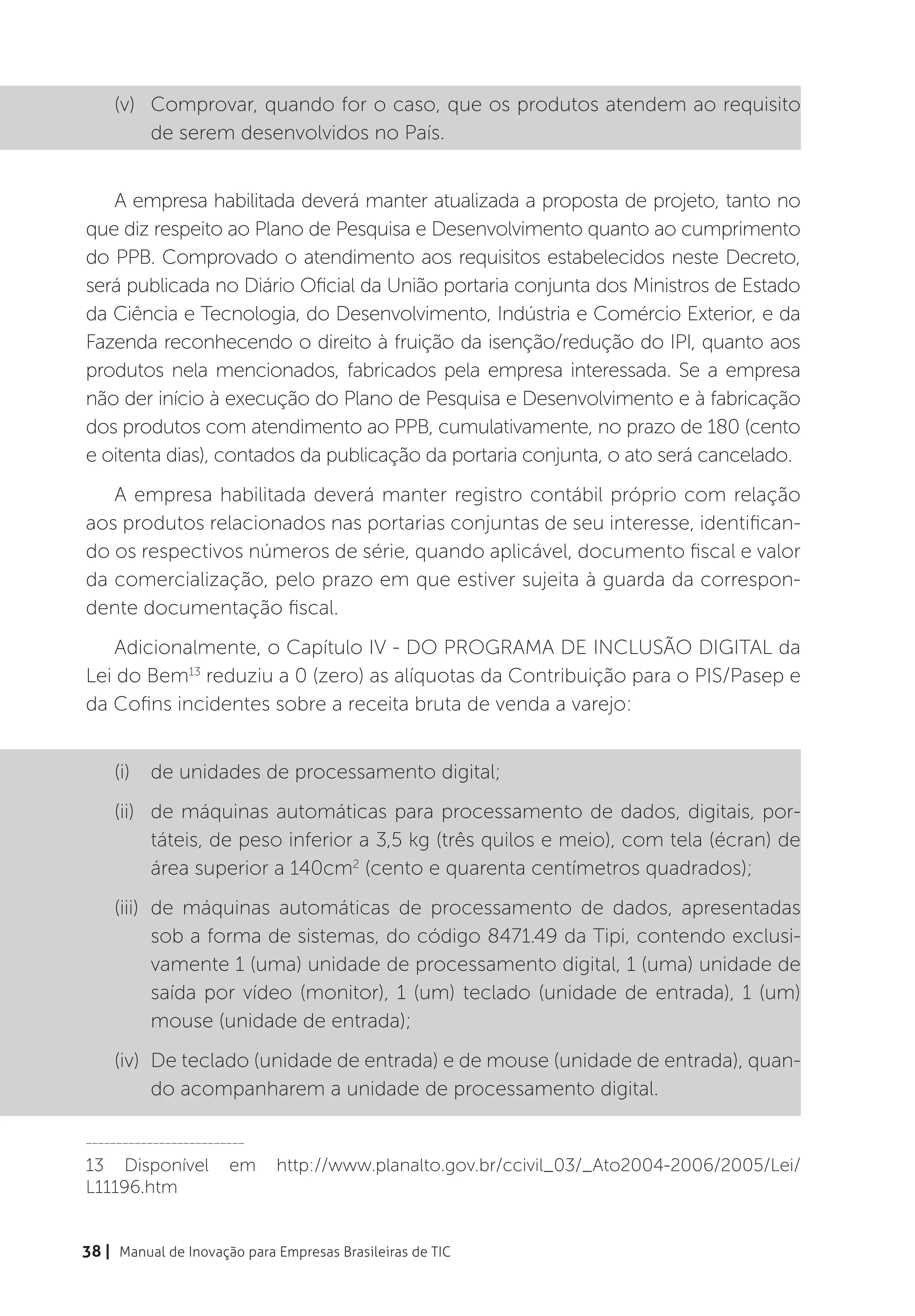 (v)	 Comprovar, quando for o caso, que os produtos atendem ao requisito
         de serem desenvolvidos no País.


   A empresa habilitada deverá manter atualizada a proposta de projeto, tanto no
que diz respeito ao Plano de Pesquisa e Desenvolvimento quanto ao cumprimento
do PPB. Comprovado o atendimento aos requisitos estabelecidos neste Decreto,
será publicada no Diário Oficial da União portaria conjunta dos Ministros de Estado
da Ciência e Tecnologia, do Desenvolvimento, Indústria e Comércio Exterior, e da
Fazenda reconhecendo o direito à fruição da isenção/redução do IPI, quanto aos
produtos nela mencionados, fabricados pela empresa interessada. Se a empresa
não der início à execução do Plano de Pesquisa e Desenvolvimento e à fabricação
dos produtos com atendimento ao PPB, cumulativamente, no prazo de 180 (cento
e oitenta dias), contados da publicação da portaria conjunta, o ato será cancelado.
   A empresa habilitada deverá manter registro contábil próprio com relação
aos produtos relacionados nas portarias conjuntas de seu interesse, identifican-
do os respectivos números de série, quando aplicável, documento fiscal e valor
da comercialização, pelo prazo em que estiver sujeita à guarda da correspon-
dente documentação fiscal.
    Adicionalmente, o Capítulo IV - DO PROGRAMA DE INCLUSÃO DIGITAL da
Lei do Bem13 reduziu a 0 (zero) as alíquotas da Contribuição para o PIS/Pasep e
da Cofins incidentes sobre a receita bruta de venda a varejo:


    (i)	 de unidades de processamento digital;
    (ii)	 de máquinas automáticas para processamento de dados, digitais, por-
          táteis, de peso inferior a 3,5 kg (três quilos e meio), com tela (écran) de
          área superior a 140cm2 (cento e quarenta centímetros quadrados);
    (iii)	 de máquinas automáticas de processamento de dados, apresentadas
           sob a forma de sistemas, do código 8471.49 da Tipi, contendo exclusi-
           vamente 1 (uma) unidade de processamento digital, 1 (uma) unidade de
           saída por vídeo (monitor), 1 (um) teclado (unidade de entrada), 1 (um)
           mouse (unidade de entrada);
    (iv)	 De teclado (unidade de entrada) e de mouse (unidade de entrada), quan-
          do acompanharem a unidade de processamento digital.

__________________________

13 Disponível          em    http://www.planalto.gov.br/ccivil_03/_Ato2004-2006/2005/Lei/
L11196.htm


38 | Manual de Inovação para Empresas Brasileiras de TIC
 