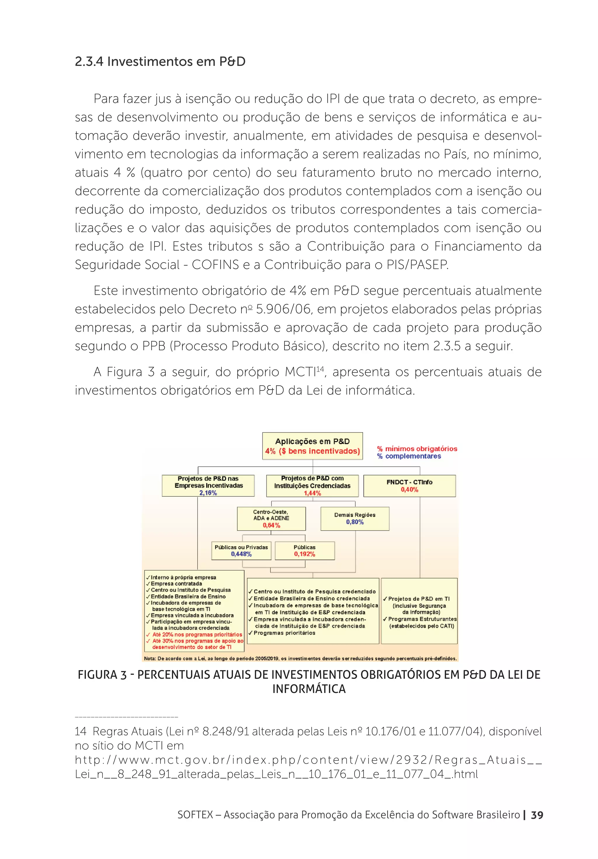 2.3.4 Investimentos em P&D

    Para fazer jus à isenção ou redução do IPI de que trata o decreto, as empre-
sas de desenvolvimento ou produção de bens e serviços de informática e au-
tomação deverão investir, anualmente, em atividades de pesquisa e desenvol-
vimento em tecnologias da informação a serem realizadas no País, no mínimo,
atuais 4 % (quatro por cento) do seu faturamento bruto no mercado interno,
decorrente da comercialização dos produtos contemplados com a isenção ou
redução do imposto, deduzidos os tributos correspondentes a tais comercia-
lizações e o valor das aquisições de produtos contemplados com isenção ou
redução de IPI. Estes tributos s são a Contribuição para o Financiamento da
Seguridade Social - COFINS e a Contribuição para o PIS/PASEP.
   Este investimento obrigatório de 4% em P&D segue percentuais atualmente
estabelecidos pelo Decreto no 5.906/06, em projetos elaborados pelas próprias
empresas, a partir da submissão e aprovação de cada projeto para produção
segundo o PPB (Processo Produto Básico), descrito no item 2.3.5 a seguir.
   A Figura 3 a seguir, do próprio MCTI14, apresenta os percentuais atuais de
investimentos obrigatórios em P&D da Lei de informática.




Figura 3 - Percentuais atuais de investimentos obrigatórios em P&D da Lei de
                                 informática

__________________________

14 Regras Atuais (Lei nº 8.248/91 alterada pelas Leis nº 10.176/01 e 11.077/04), disponível
no sítio do MCTI em
h t t p : / / w w w. m c t . g o v. b r / i n d e x . p h p / c o n t e n t / v i e w / 2 9 3 2 / R e g r a s _ A t u a i s _ _
Lei_n__8_248_91_alterada_pelas_Leis_n__10_176_01_e_11_077_04_.html


                           SOFTEX – Associação para Promoção da Excelência do Software Brasileiro | 39
 
