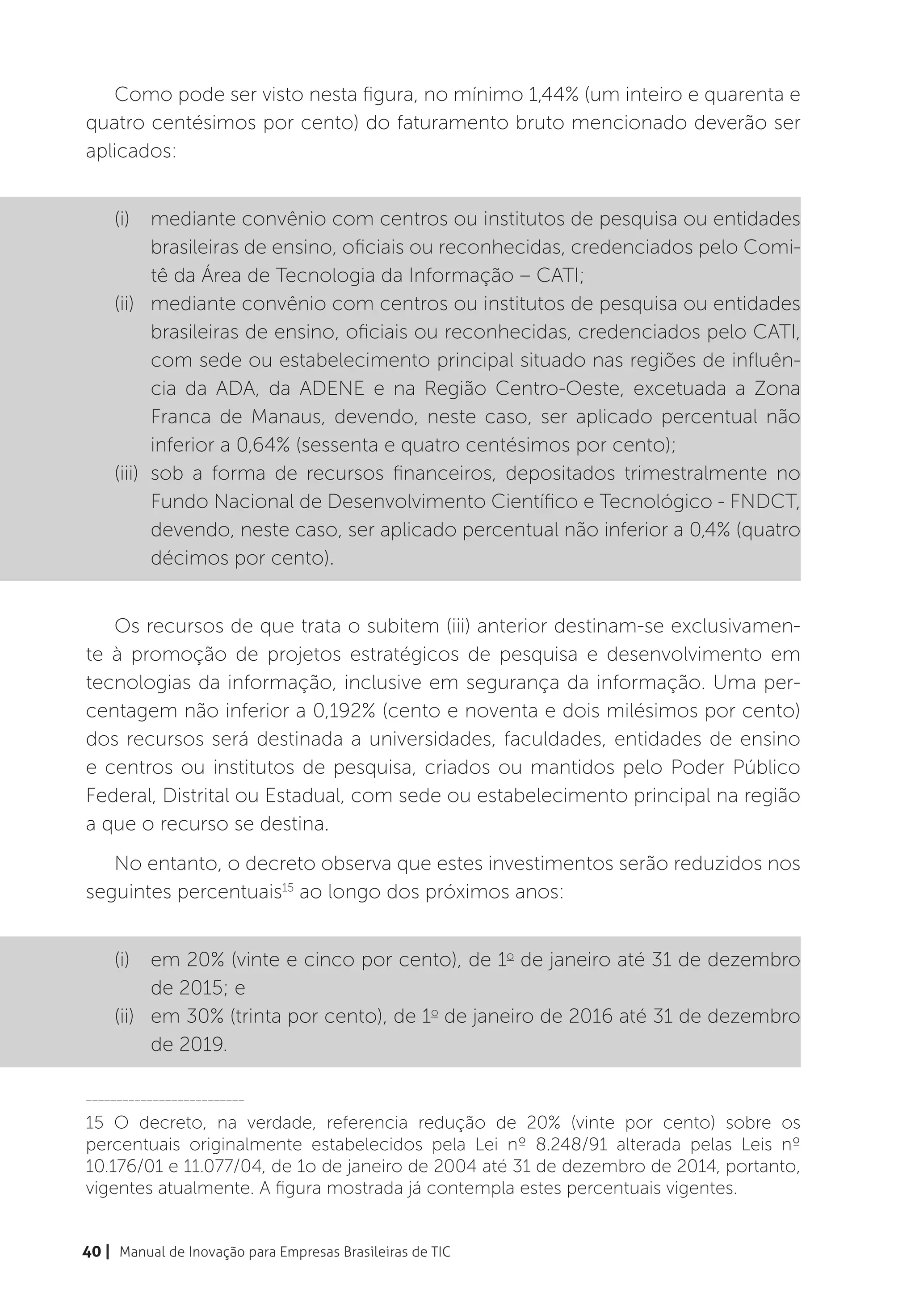 Como pode ser visto nesta figura, no mínimo 1,44% (um inteiro e quarenta e
quatro centésimos por cento) do faturamento bruto mencionado deverão ser
aplicados:


    (i)	 mediante convênio com centros ou institutos de pesquisa ou entidades
           brasileiras de ensino, oficiais ou reconhecidas, credenciados pelo Comi-
           tê da Área de Tecnologia da Informação – CATI;
    (ii)	 mediante convênio com centros ou institutos de pesquisa ou entidades
           brasileiras de ensino, oficiais ou reconhecidas, credenciados pelo CATI,
           com sede ou estabelecimento principal situado nas regiões de influên-
           cia da ADA, da ADENE e na Região Centro-Oeste, excetuada a Zona
           Franca de Manaus, devendo, neste caso, ser aplicado percentual não
           inferior a 0,64% (sessenta e quatro centésimos por cento);
    (iii)	 sob a forma de recursos financeiros, depositados trimestralmente no
           Fundo Nacional de Desenvolvimento Científico e Tecnológico - FNDCT,
           devendo, neste caso, ser aplicado percentual não inferior a 0,4% (quatro
           décimos por cento).


   Os recursos de que trata o subitem (iii) anterior destinam-se exclusivamen-
te à promoção de projetos estratégicos de pesquisa e desenvolvimento em
tecnologias da informação, inclusive em segurança da informação. Uma per-
centagem não inferior a 0,192% (cento e noventa e dois milésimos por cento)
dos recursos será destinada a universidades, faculdades, entidades de ensino
e centros ou institutos de pesquisa, criados ou mantidos pelo Poder Público
Federal, Distrital ou Estadual, com sede ou estabelecimento principal na região
a que o recurso se destina.
   No entanto, o decreto observa que estes investimentos serão reduzidos nos
seguintes percentuais15 ao longo dos próximos anos:


    (i)	 em 20% (vinte e cinco por cento), de 1o de janeiro até 31 de dezembro
          de 2015; e
    (ii)	 em 30% (trinta por cento), de 1o de janeiro de 2016 até 31 de dezembro
          de 2019.

__________________________

15 O decreto, na verdade, referencia redução de 20% (vinte por cento) sobre os
percentuais originalmente estabelecidos pela Lei nº 8.248/91 alterada pelas Leis nº
10.176/01 e 11.077/04, de 1o de janeiro de 2004 até 31 de dezembro de 2014, portanto,
vigentes atualmente. A figura mostrada já contempla estes percentuais vigentes.


40 | Manual de Inovação para Empresas Brasileiras de TIC
 
